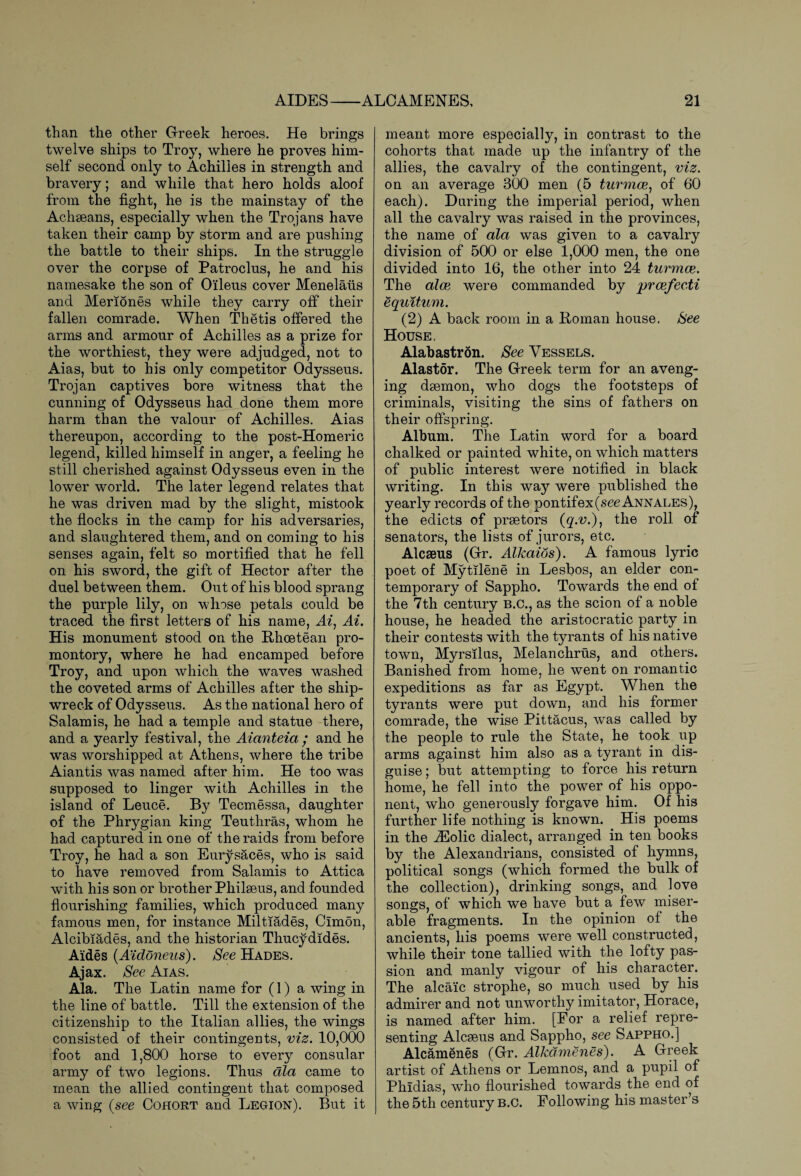than the other Greek heroes. He brings twelve ships to Troy, where he proves him¬ self second only to Achilles in strength and bravery; and while that hero holds aloof from the fight, he is the mainstay of the Achaeans, especially when the Trojans have taken their camp by storm and are pushing the battle to their ships. In the struggle over the corpse of Patroclus, he and his namesake the son of 0‘ileus cover Menelaiis and Meriones while they carry off their fallen comrade. When Thetis offered the arms and armour of Achilles as a prize for the worthiest, they were adjudged, not to Aias, but to his only competitor Odysseus. Trojan captives bore witness that the cunning of Odysseus had done them more harm than the valour of Achilles. Aias thereupon, according to the post-Homeric legend, killed himself in anger, a feeling he still cherished against Odysseus even in the lower world. The later legend relates that he was driven mad by the slight, mistook the flocks in the camp for his adversaries, and slaughtered them, and on coming to his senses again, felt so mortified that he fell on his sword, the gift of Hector after the duel between them. Out of his blood sprang the purple lily, on whose petals could be traced the first letters of his name, Ai1 Ai. His monument stood on the Hhoetean pro¬ montory, where he had encamped before Troy, and upon which the waves washed the coveted arms of Achilles after the ship¬ wreck of Odysseus. As the national hero of Salamis, he had a temple and statue there, and a yearly festival, the Aianteia; and he was worshipped at Athens, where the tribe Aiantis was named after him. He too was supposed to linger with Achilles in the island of Leuce. By Tecmessa, daughter of the Phrygian king Teuthras, whom he had captured in one of the raids from before Troy, he had a son Eurysaces, who is said to have removed from Salamis to Attica with his son or brother Philaeus, and founded flourishing families, which produced many famous men, for instance Miltiades, Cimon, Alcibiades, and the historian Thucydides. Aides (Aidoneus). See Hades. Ajax. See Aias. Ala. The Latin name for (1) a wing in the line of battle. Till the extension of the citizenship to the Italian allies, the wings consisted of their contingents, viz. 10,000 foot and 1,800 horse to every consular army of two legions. Thus ala came to mean the allied contingent that composed a wing (see Cohort and Legion). But it meant more especially, in contrast to the cohorts that made up the infantry of the allies, the cavalry of the contingent, viz. on an average 300 men (5 turmce, of 60 each). During the imperial period, when all the cavalry was raised in the provinces, the name of ala was given to a cavalry division of 500 or else 1,000 men, the one divided into 16, the other into 24 turmce. The alee were commanded by prcefecti equitum. (2) A back room in a Homan house. See House. Alabastron. See Vessels. Alastor. The Greek term for an aveng¬ ing daemon, who dogs the footsteps of criminals, visiting the sins of fathers on their offspring. Album. The Latin word for a board chalked or painted white, on which matters of public interest were notified in black writing. In this waj7 were published the yearly records of the pontifex(see Annales), the edicts of praetors (q.v.\ the roll, of senators, the lists of jurors, etc. Alcaeus (Gr. Alkaios). A famous lyric poet of Mytilene in Lesbos, an elder con¬ temporary of Sappho. Towards the end of the 7th century B.C., as the scion of a noble house, he headed the aristocratic party in their contests with the tyrants of his native town, Myrsilus, Melanchrus, and others. Banished from home, he went on romantic expeditions as far as Egypt. When the tyrants were put down, and his former comrade, the wise Pittacus, was called by the people to rule the State, he took up arms against him also as a tyrant in dis¬ guise ; but attempting to force his return home, he fell into the power of his oppo¬ nent, who generously forgave him. Of his further life nothing is known. His poems in the iEolic dialect, arranged in ten books by the Alexandrians, consisted of hymns, political songs (which formed the bulk of the collection), drinking songs, and love songs, of which we have but a few miser¬ able fragments. In the opinion of the ancients, his poems were well constructed, while their tone tallied with the lofty pas¬ sion and manly vigour of his character. The alcaic strophe, so much used by his admirer and not unworthj^ imitator, Horace, is named after him. [For a relief repre¬ senting Alcaeus and Sappho, see Sappho.] Alcamenes (Gr. Alkdmenes). A Greek artist of Athens or Lemnos, and a pupil of Phidias, who flourished towards the end of the 5th century b.c. Following his master’s