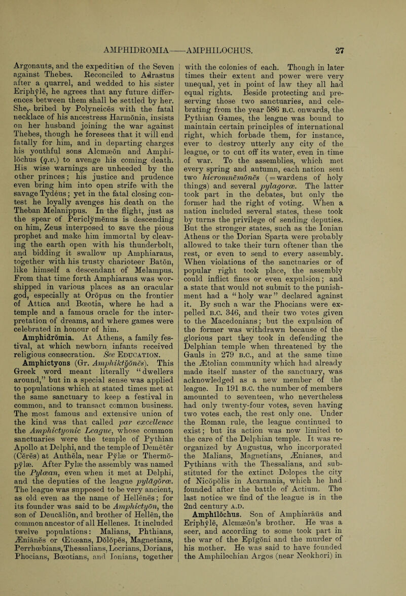 Argonauts, and the expedition of the Seven against Thebes. Reconciled to Adrastus after a quarrel, and wedded to his sister Eriphyle, he agrees that any future differ¬ ences between them shall be settled by her. She,, bribed by Polyneices with the fatal necklace of his ancestress Harmonia, insists on her husband joining the war against Thebes, though he foresees that it will end fatally for him, and in departing charges his youthful sons Alcmseon and Amphi- lochus (q.v.) to avenge his coming death. His wise warnings are unheeded by the other princes ; his justice and prudence even bring him into open strife with the savage Tydeus; yet in the fatal closing con¬ test he loyally avenges his death on the Theban Melanippus. In the flight, just as the spear of Periclymenus is descending on him, Zeus interposed to save the pious prophet and make him immortal by cleav¬ ing the earth open with his thunderbolt, and bidding it swallow up Amphiaraus, together with his trusty charioteer Baton, like himself a descendant of Melampus. From that time forth Amphiaraus was wor¬ shipped in various places as an oracular god, especially at Oropus on the frontier of Attica and Boeotia, where he had a temple and a famous oracle for the inter¬ pretation of dreams, and where games were celebrated in honour of him. Amphidromia. At Athens, a family fes¬ tival, at which newborn infants received religious consecration. See Education. Amphictyons (Gr. Amphiktydnes). This Greek word meant literally u dwellers around,” but in a special sense was applied to populations which at stated times met at the same sanctuary to keep a festival in common, and to transact common business. The most famous and extensive union of the kind was that called par excellence the Amphictyonic League, whose common sanctuaries were the temple of Pythian Apollo at Delphi, and the temple of Demeter (Ceres) at Anthela, near Pylse or Thermo¬ pylae. After Pylse the assembly was named the Pylcean, even when it met at Delphi, and the deputies of the league pylagorce. The league was supposed to be very ancient, as old even as the name of Hellenes; for its founder was said to be Amphictyon, the son of Deucalion, and brother of Hellen, the common ancestor of all Hellenes. It included twelve populations: Malians, Phthians, iEnianes or (Etoeans, Dolopes, Magnetians, Perrhoebians, Thessalians, Locrians, Dorians, Phocians, Boeotians, and Ionians, together with the colonies of each. Though in later times their extent and power were very unequal, yet in point of law they all had equal rights. Beside protecting and pre¬ serving those two sanctuaries, and cele¬ brating from the year 586 B.c. onwards, the Pythian Games, the league was bound to maintain certain principles of international right, which forbade them, for instance, ever to destroy utterly any city of the league, or to cut off its water, even in time of war. To the assemblies, which met every spring and autumn, each nation sent two hieromnemones ( — wardens of holy things) and several pylagorce. The latter took part in the debates, but only the former had the right of voting. When a nation included several states, these took by turns the privilege of sending deputies. But the stronger states, such as the Ionian Athens or the Dorian Sparta were probably allowed to take their turn oftener than the rest, or even to send to every assembly. When violations of the sanctuaries or of popular right took place, the assembly could inflict fines or even expulsion; and a state that would not submit to the punish¬ ment had a “ holy war ” declared against it. By such a war the Phocians were ex¬ pelled b.c. 346, and their two votes given to the Macedonians; but the expulsion of the former was withdrawn because of the glorious part they took in defending the Delphian temple when threatened by the Gauls in 279 b.c., and at the same time the ACtolian community which had already made itself master of the sanctuary, was acknowledged as a new member of the league. In 191 B,C. the number of members amounted to seventeen, who nevertheless had only twenty-four votes, seven having two votes each, the rest only one. Under the Roman rule, the league continued to exist; but its action was now limited to the care of the Delphian temple. It was re¬ organized by Augustus, who incorporated the Malians, Magnetians, iEnianes, and Pythians with the Thessalians, and sub¬ stituted for the extinct Dolopes the city of Nicopolis in Acarnania, which he had founded after the battle of Actium. The last notice we find of the league is in the 2nd century a.d. Amphilochus. Son of Amphiaraus and Eriphyle, Alcmseon’s brother. He was a seer, and according to some took part in the war of the Epigoni and the murder of his mother. He was said to have founded the Amphilochian Argos (near Neokhori) in