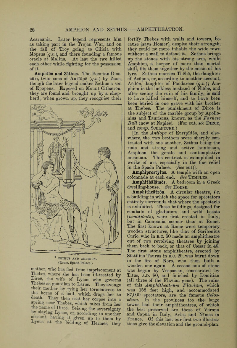 Acarnania. Later legend represents him as taking part in the Trojan War, and on the fall of Troy going to Cilicia with Mopsus (q.v.\ and there founding a famous oracle at Mallus. At last the two killed each other while fighting for the possession of it. Amphion and Zethus. The Boeotian Dios¬ curi, twin sons of Antiope (q.v.) by Zeus, though the later legend makes Zethus a son of Epopeus. Exposed on Mount Cithseron, they are found and brought up by a shep¬ herd ; when grown up, they recognise their mother, who has fled from imprisonment at Thebes, where she has been ill-treated by Diice, the wife of Lycus who governs Thebes as guardian to La’ius. They avenge their mother by tying her tormentress to , ® a bull, which drags her to death, xhey then cast her corpse into a spnng near Thebes, which takes from her the name of Dirce. Seizing the sovereignty by slaying Lycus, or, according to another account, having it given up to them by Dycus at the bidding of Hermes, they fortify Thebes with walls and towers, be¬ cause (says Homer), despite their strength, they could no more inhabit the wide town without a wall to defend it. Zethus brings up the stones with his strong arm, while Amphion, a harper of more than mortal skill, fits them together by the music of his lyre. Zethus marries Thebe, the daughter of Asopus, or, according to another account, Aedon, daughter of Pandareos (q.v.); Am¬ phion is the luckless husband of Niobe, and after seeing the ruin of his family, is said to have killed himself, and to have been been buried in one grave with his brother at Thebes. The punishment of Dirce is the subject of the marble group by Apollo¬ nius and Tauriscus, known as the Farnese Bull (now at Naples). (Eor cut, see Dirce, and comp. Sculpture.) [In the Antiope of Euripides, and else¬ where, the two brothers were sharply con¬ trasted with one another, Zethus being the rude and strong and active huntsman, Amphion the gentle and contemplative musician. This contrast is exemplified in works of art, especially in the fine relief in the Spada Palace. (See cut)]. Amphiprostylus. A temple with an open colonnade at each end. See Temples. Amphithalamos. A bedroom in a Greek dwelling-house. See House. Amphitheatron. A circular theatre, i.e. a building in which the space for spectators entirely surrounds that where the spectacle is exhibited. These buildings, designed for combats of gladiators and wdld beasts (■venationes), were first erected in Italy, but in Campania sooner than at Rome. The first known at Rome were temporary wooden structures, like that of Scribonius Curio, who in B.c. 50 made an amphitheatre out of two revolving theatres by joining them back to back, or that of Caesar in 46. The first stone amphitheatre, erected by Statilius Taurus in b.c. 29, was burnt down in the fire of Nero, who then built a wooden one again. A second one of stone was begun by Vespasian, consecrated by Titus, a.d. 80, and finished by Domitian (all three of the Flavian gens). The ruins of this Amphitheatrum Flavium, which was 158 feet high, and accommodated 87,000 spectators, are the famous Colos¬ seum. In the provinces too the large towns had their amphitheatres, of which the best preserved are those of Verona and Capua in Italy, Arles and Nimes in France. Of this last our first two illustra¬ tions give the elevation and the ground-plan