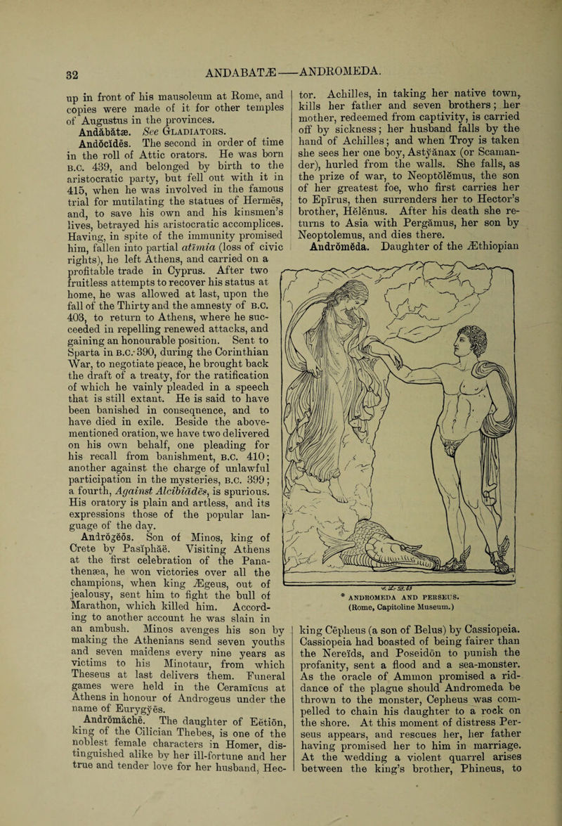 ANDABAT M-ANDROMEDA. up in front of his mausoleum at Rome, and copies were made of it for other temples of Augustus in the provinces. Andabatse. See Gladiators. Andocides. The second in order of time in the roll of Attic orators. He was horn b.C. 439, and belonged by birth to. the aristocratic party, but fell out with it in 415, when he was involved in the famous trial for mutilating the statues of Hermes, and, to save his own and his kinsmen’s lives, betrayed his aristocratic accomplices. Having, in spite of the immunity promised him, fallen into partial atlmia (loss of civic rights), he left Athens, and carried on a profitable trade in Cyprus. After two fruitless attempts to recover his status at home, he was allowed at last, upon the fall of the Thirty and the amnesty of B.C. 403, to return to Athens, where he suc¬ ceeded in repelling renewed attacks, and gaining an honourable position. Sent to Sparta in B.C.- 390, during the Corinthian War, to negotiate peace, he brought back the draft of a treaty, for the ratification of which he vainly pleaded in a speech that is still extant. He is said to have been banished in consequence, and to have died in exile. Beside the above- mentioned oration, we have two delivered on his own behalf, one pleading for his recall from banishment, B.C. 410; another against the charge of unlawful participation in the mysteries, B.C. 399; a fourth, Against Alcibiddes, is spurious. His oratory is plain and artless, and its expressions those of the popular lan¬ guage of the day. Anirogeos. Son of Minos, king of Crete by Pasfphae. Visiting Athens at the first celebration of the Pana- thensea, he won victories over all the champions, when king iEgeus, out of jealousy, sent him to fight the bull of Marathon, which killed him. Accord¬ ing to another account he was slain in an ambush. Minos avenges his son by making the Athenians send seven youths and seven maidens every nine years as victims to his Minotaur, from which Theseus at last delivers them. Funeral games were held in the Ceramicus at Athens in honour of Androgeus under the name of Eurygyes. Andromache. . The daughter of Eetion, king of the Cilician Thebes, is one of the noblest female characters in Homer, dis¬ tinguished alike by her ill-fortune and her true and tender love for her husband. Hec¬ tor. Achilles, in taking her native town,, kills her father and seven brothers; her mother, redeemed from captivity, is carried off by sickness; her husband falls by the hand of Achilles; and when Troy is taken she sees her one boy, Astyanax (or Scaman- der), hurled from the walls. She falls, as the prize of war, to Neoptolemus, the son of her greatest foe, who first carries her to Epirus, then surrenders her to Hector’s brother, Helenus. After his death she re¬ turns to Asia with Pergamus, her son by Neoptolemus, and dies there. Andromeda. Daughter of the ^Ethiopian v?. i£.- SB. S3 * ANDROMEDA AND PERSEUS. (Rome, Capitoline Museum.) king Ceplieus (a son of Belus) by Cassiopeia. Cassiopeia had boasted of being fairer than the Nereids, and Poseidon to punish the profanity, sent a flood and a sea-monster. As the oracle of Ammon promised a rid¬ dance of the plague should Andromeda be thrown to the monster, Cepheus was com¬ pelled to chain his daughter to a rock on the shore. At this moment of distress Per¬ seus appears, and rescues her, her father having promised her to him in marriage. At the wedding a violent quarrel arises between the king’s brother, Phineus, to