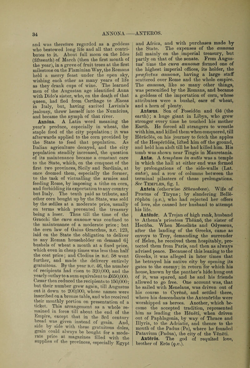 and was therefore regarded as a goddess who bestowed long life and all that contri¬ butes to it. About full moon on the Ides (fifteenth) of March (then the first month of the year), in a grove of fruit trees at the first milestone on the Elaminian Way, the Romans held a merry feast under the open sky, wishing each other as many years of life as they drank cups of wine. The learned men of the Augustan age identified Anna with Dido’s sister, who, on the death of that queen, had fled from Carthage to -Eneas in Italy, but, having excited Lavinia’s jealousy, threw herself into the Numicius, and became the nymph of that river. Annona. A Latin word meaning the year’s produce, especially in wheat, the staple food of the city population; it was afterwards applied to the corn provided by the State to feed that population. As Italian agriculture decayed, and the city population steadily increased, the question of its maintenance became a constant care to the State, wdiich, on the conquest of the first two provinces, Sicily and Sardinia, at once doomed them, especially the former, to the task of victualling the armies and feeding Rome, by imposing a tithe on corn, and forbidding its exportation to any country but Italy. The tenth paid as tribute, and other corn bought up by the State, was sold by the aediles at a moderate price, usually on terms which prevented the treasury being a loser. Thus till the time of the Gracchi the cura annonce was confined to the maintenance of a moderate price; but the corn law of Gaius Gracchus, B.c. 123, laid on the State the obligation to deliver to any Roman householder on demand 6J bushels of wheat a month at a fixed price, which even in cheap times was less than half the cost price; and Clodius in b.c. 58 went further, and made the delivery entirely gratuitous. By the year b.c. 46, the number of recipients had risen to 320,000, and the yearly outlay to a sum equivalent to £650,000. Csesar then reduced the recipients to 150,000; but their number grew again, till Augustus cut it down to 200,000, whose names were inscribed on a bronze table, and who received their monthly portion on presentation of a ticket. This arrangement as a whole re¬ mained in force till about the end of the Empii e, except that in the 3rd century bread was given instead of grain. And side by side with these gratuitous doles, grain could always be bought for a mode¬ rate price at magazines filled with the supplies of the provinces, especially Egypt and Africa, and with purchases made by the State. The expenses of the annona fell mainly on the imperial treasury, but partly on that of the senate. From Augus¬ tus’ time the cura annonce formed one of the highest imperial offices, its holder, the prcefectus annonce, having a large staff scattered over Rome and the whole empire. The annona, like so many other things, was personified by the Romans, and became a goddess of the importation of corn, whose attributes were a bushel, ears of wheat, and a horn of plenty. Antaeus. Son of Poseidon and Ge (the earth); a huge giant in Libya, who grew stronger every time he touched his mother Earth. He forced all strangers to wrestle with him, and killed them when conquered, till Heracles, on his journey to fetch the apples of the Hesperides, lifted him off the ground, and held him aloft till he had killed him. His tomb was shown near Tingis in Mauretania. Antse. A templum in antis was a temple in which the hall at either end was formed by prolongations of the side-walls (Lat. antce), and a row of columns between the terminal pilasters of those prolongations. See Temples, fig. 1. Anteia (otherwise Sthenoboea). Wife of Proetus of Tlryns; by slandering Belle- rophon (q.v.)} who had rejected her offers of love, she caused her husband to attempt his life. Antenor. A Trojan of high rank, husband to Athena’s priestess Theano, the sister of Hecuba. When Menelaus and Odysseus, after the landing of the Greeks, came as envoys to Troy, demanding the surrender of Helen, he received them hospitably, pro¬ tected them from Paris, and then as always advised peace. Because of this leaning to the Greeks, it was alleged in later times that he betrayed his native city by opening its gates to the enemy; in return for which his house, known by the panther’s hide hung out of it, was spared, and he and his friends allowed to go free. One account was, that he sailed with Menelaus, was driven out of his course to Cyrene, and settled there, where his descendants the Antenoriclae were worshipped as heroes. Another, which be¬ came the accepted tradition, represented him as leading the Heneti, when driven out of Paphlagonia, by way of Thrace and Illyria, to the Adriatic, and thence to the mouth of the Padus (Po), where he founded Patavium (Padua), the city of the Veneti. Anteros. The god of requited love, brother of Eros (q.v.).