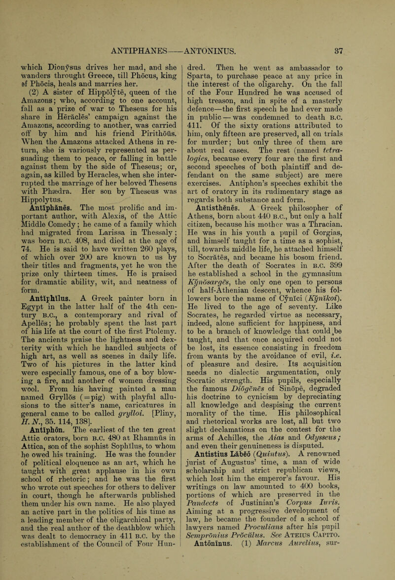 ANTIPHANES— which Dionysus drives her mad, and she wanders throught Greece, till Phocus, king of Phocis, heals and marries her. (2) A sister of Hippolyte, queen of the Amazons; who, according to one account, fall as a prize of war to Theseus for his share in Heracles’ campaign against the Amazons, according to another, was carried off by him and his friend Pirithoiis. When the Amazons attacked Athens in re¬ turn, she is variously represented as per¬ suading them to peace, or falling in battle against them by the side of Theseus; or, again, as killed by Heracles, when she inter¬ rupted the marriage of her beloved Theseus with Phsedra. Her son by Theseus was Hippolytus. Antiphanes. The most prolific and im¬ portant author, with Alexis, of the Attic Middle Comedy; he came of a family which had migrated from Larissa in Thessaly ; was born b.c. 408, and died at the age of 74. He is said to have written 260 plays, of which over 200 are known to us by their titles and fragments, yet he won the prize only thirteen times. He is praised for dramatic ability, wit, and neatness of form. Antiphilus. A Greek painter born in Egypt in the latter half of the 4th cen¬ tury b.c., a contemporary and rival of Apelles; he probably spent the last part of his life at the court of the first Ptolemy, The ancients praise the lightness and dex¬ terity with which he handled subjects of high art, as well as scenes in daily life. Two of his pictures in the latter kind were especially famous, one of a boy blow¬ ing a fire, and another of women dressing wool. From his having painted a man named Grryllos ( = pig) with playful allu¬ sions to the sitter’s name, caricatures in general came to be called cirylloi. [Pliny, H. A., 35. 114, 138]. Antiphon. The earliest of the ten great Attic orators, born B.C. 480 at Rhamnus in Attica, son of the sophist Sophilus, to whom he owed his training. He was the founder of political eloquence as an art, which he taught with great applause in his own school of rhetoric; and he was the first who wrote out speeches for others to deliver in court, though he afterwards published them under his own name. He also played an active part in the politics of his time as a leading member of the oligarchical party, and the real author of the deathblow which was dealt to democracy in 411 B.C. by the J establishment of the Council of Four Hun- ANTONINUS. 37 dred. Then he went as ambassador to Sparta, to purchase peace at any price in the interest of the oligarchy. On the fall of the Four Hundred he was accused of high treason, and in spite of a masterly defence—the first speech he had ever made in public — was condemned to death b.c. 411. Of the sixty orations attributed to him, only fifteen are preserved, all on trials for murder; but only three of them are about real cases. The rest (named tetra¬ logies, because every four are the first and second speeches of both plaintiff and de¬ fendant on the same subject) are mere exercises. Antiphon’s speeches exhibit the art of oratory in its rudimentary stage as regards both substance and form. Antisthenes. A Greek philosopher of Athens, born about 440 B.c., but only a half citizen, because his mother was a Thracian. He was in his youth a pupil of Gorgias, and himself taught for a time as a sophist, till, towards middle life, he attached himself to Socrates, and became his bosom friend. After the death of Socrates in B.C. 399 he established a school in the gymnasium Kynosarges, the only one open to persons of half-Athenian descent, whence his fol¬ lowers bore the name of Cynici (Kynikoi). He lived to the age of seventy. Like Socrates, he regarded virtue as necessary, indeed, alone sufficient for happiness, and to be a branch of knowledge that could Jbe taught, and that once acquired could not be lost, its essence consisting in freedom from wants by the avoidance of evil, i.e. of pleasure and desire. Its acquisition needs no dialectic argumentation, only Socratic strength. His pupils, especially the famous Diogenes of Sin5pe, degraded his doctrine to cynicism by depreciating all knowledge and despising the current morality of the time. His philosophical and rhetorical works are lost, all but two slight declamations on the contest for the arms of Achilles, the Aias and Odysseus ; and even their genuineness is disputed. Antistius Laheo (Quintus). A renowned jurist of Augustus’ time, a man of wide scholarship and strict republican views, which lost him the emperor’s favour. His writings on law amounted to 400 books, portions of which are preserved in the Pandects of Justinian’s Corpus Iuris. Aiming at a progressive development of law, he became the founder of a school of lawyers named Proculians after his pupil Sempronius Proculus. See Ateius Capito. Antoninus. (1) Marcus Aurelius, sur-