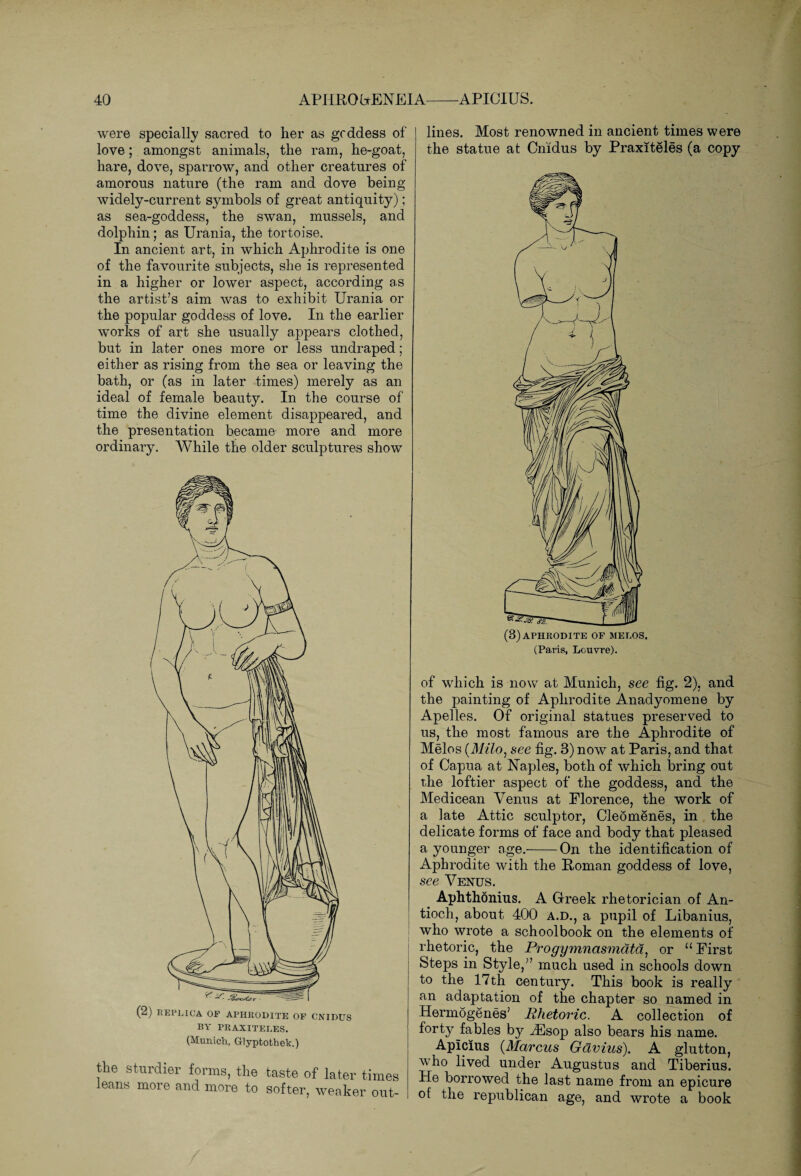 were specially sacred to her as goddess of love; amongst animals, the ram, he-goat, hare, dove, sparrow, and other creatures of amorous nature (the ram and dove being widely-current symbols of great antiquity); as sea-goddess, the swan, mussels, and dolphin; as Urania, the tortoise. In ancient art, in which Aphrodite is one of the favourite subjects, she is represented in a higher or lower aspect, according as the artist’s aim was to exhibit Urania or the popular goddess of love. In the earlier works of art she usually appears clothed, but in later ones more or less undraped; either as rising from the sea or leaving the bath, or (as in later times) merely as an ideal of female beauty. In the course of time the divine element disappeared, and the presentation became more and more ordinary. While the older sculptures show (2) REPLICA OF APHRODITE OF CNIDUS BY PRAXITELES. (Munich, Glyptothek.) the sturdier forms, the taste of later times leans more and more to softer, weaker out¬ lines. Most renowned in ancient times were the statue at Cnidus by Praxiteles (a copy (3) APHRODITE OF MELOS. (Paris, Louvre). of which is now at Munich, see fig. 2), and the painting of Aphrodite Anadyomene by Apelles. Of original statues preserved to us, the most famous are the Aphrodite of Melos (Milo, see fig. 3) now at Paris, and that of Capua at Naples, both of which bring out the loftier aspect of the goddess, and the Medicean Venus at Florence, the work of a late Attic sculptor, CleSmenes, in the delicate forms of face and body that pleased a younger age.-On the identification of Aphrodite with the Roman goddess of love, see Venus. Aphthonius. A Greek rhetorician of An¬ tioch, about 400 a.d., a pupil of Libanius, who wrote a schoolbook on the elements of rhetoric, the Progymnasmatd, or 11 First Steps in Style,” much used in schools down to the 17th century. This book is really an adaptation of the chapter so named in Hermogenes’ Rhetoric. A collection of forty fables by iEsop also bears his name. Aplcius (Marcus Gavius). A glutton, who lived under Augustus and Tiberius. He borrowed the last name from an epicure of the republican age, and wrote a book