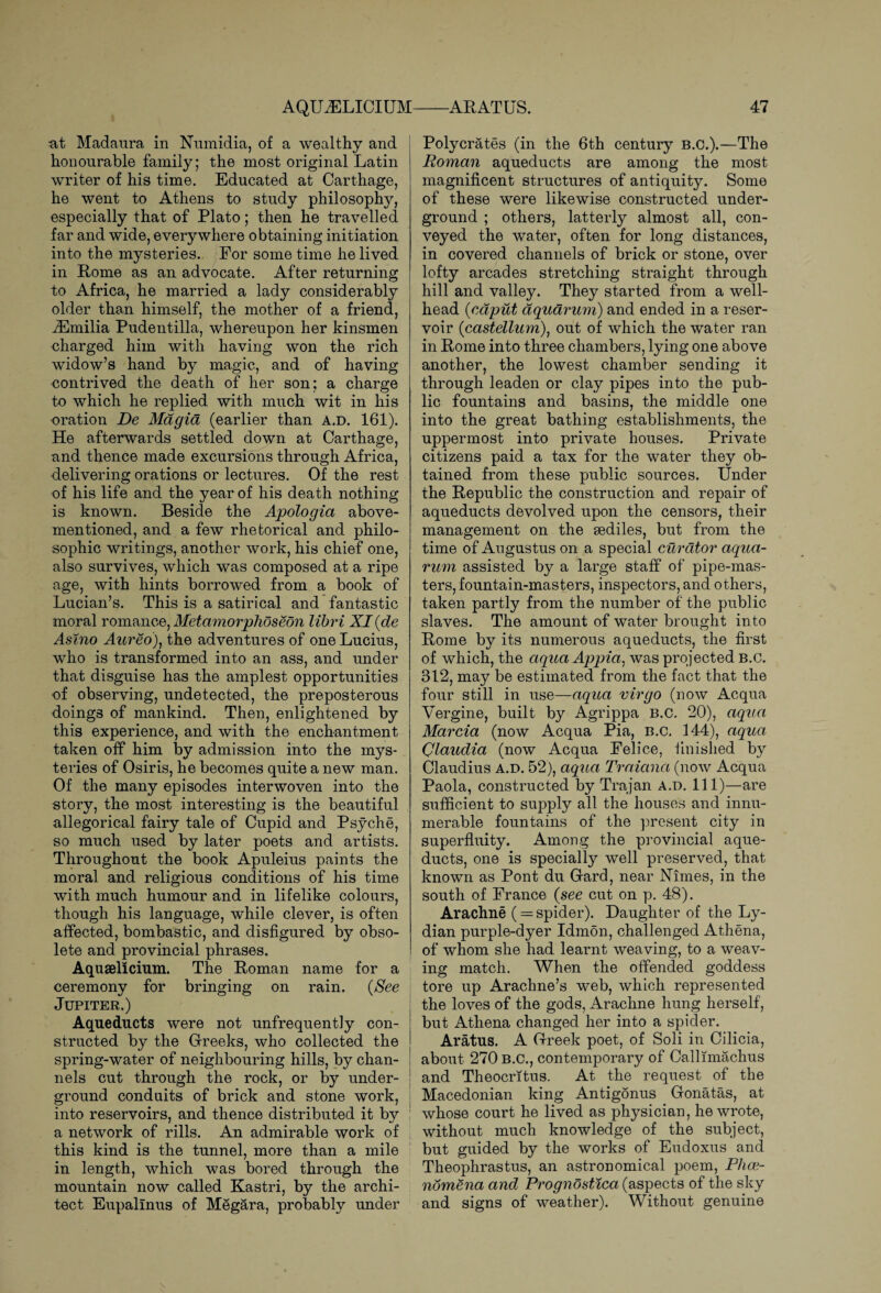 at Madaura in Numidia, of a wealthy and honourable family; the most original Latin writer of his time. Educated at Carthage, he went to Athens to study philosoplty, especially that of Plato; then he travelled far and wide, everywhere obtaining initiation into the mysteries. For some time he lived in Rome as an advocate. After returning to Africa, he married a lady considerably older than himself, the mother of a friend, ^Emilia Pudentilla, whereupon her kinsmen charged him with having won the rich widow’s hand by magic, and of having contrived the death of her son; a charge to which he replied with much wit in his oration De Magia (earlier than a.d. 161). He afterwards settled down at Carthage, and thence made excursions through Africa, delivering orations or lectures. Of the rest of his life and the year of his death nothing is known. Beside the Apologia above- mentioned, and a few rhetorical and philo¬ sophic writings, another work, his chief one, also survives, which was composed at a ripe age, with hints borrowed from a book of Lucian’s. This is a satirical and fantastic moral romance, Metamorplioseon libri XI (de Asino Aureo), the adventures of one Lucius, who is transformed into an ass, and under that disguise has the amplest opportunities of observing, undetected, the preposterous doings of mankind. Then, enlightened by this experience, and with the enchantment taken off him by admission into the mys¬ teries of Osiris, he becomes quite a new man. Of the many episodes interwoven into the story, the most interesting is the beautiful allegorical fairy tale of Cupid and Psyche, so much used by later poets and artists. Throughout the book Apuleius paints the moral and religious conditions of his time with much humour and in lifelike colours, though his language, while clever, is often affected, bombastic, and disfigured by obso¬ lete and provincial phrases. Aquaelicium. The Roman name for a ceremony for bringing on rain. {See Jupiter.) Aqueducts were not unfrequently con¬ structed by the Greeks, who collected the spring-water of neighbouring hills, by chan¬ nels cut through the rock, or by under¬ ground conduits of brick and stone work, into reservoirs, and thence distributed it by a network of rills. An admirable work of this kind is the tunnel, more than a mile in length, which was bored through the mountain now called Kastri, by the archi¬ tect Eupallnus of Megara, probably under Polycrates (in the 6th century B.C.).—The Roman aqueducts are among the most magnificent structures of antiquity. Some of these were likewise constructed under¬ ground ; others, latterly almost all, con¬ veyed the water, often for long distances, in covered channels of brick or stone, over lofty arcades stretching straight through hill and valley. They started from a well¬ head {caput aquarium) and ended in a reser¬ voir (castellum), out of which the water ran in Rome into three chambers, lying one above another, the lowest chamber sending it through leaden or clay pipes into the pub¬ lic fountains and basins, the middle one into the great bathing establishments, the uppermost into private houses. Private citizens paid a tax for the water they ob¬ tained from these public sources. Under the Republic the construction and repair of aqueducts devolved upon the censors, their management on the sediles, but from the time of Augustus on a special curator aqua- rum assisted by a large staff of pipe-mas¬ ters, fountain-masters, inspectors, and others, taken partly from the number of the public slaves. The amount of water brought into Rome by its numerous aqueducts, the first of which, the aqua Appia, was projected B.c. 312, may be estimated from the fact that the four still in use—aqua virgo (now Acqua Vergine, built by Agrippa b.c. 20), aqua Marcia (now Acqua Pia, B.c. 144), aqua Claudia (now Acqua Felice, finished by Claudius a.d. 52), aqua Traictna (now Acqua Paola, constructed by Trajan a.d. Ill)—are sufficient to supply all the houses and innu¬ merable fountains of the present city in superfluity. Among the provincial aque¬ ducts, one is specially well preserved, that known as Pont du Gard, near Nimes, in the south of France {see cut on p. 48). Arachne (= spider). Daughter of the Ly¬ dian purple-dyer Idmon, challenged Athena, of whom she had learnt weaving, to a weav¬ ing match. When the offended goddess tore up Arachne’s web, which represented the loves of the gods, Arachne hung herself, but Athena changed her into a spider. Aratus. A Greek poet, of Soli in Cilicia, about 270 B.C., contemporary of Callimachus and Theocritus. At the request of the Macedonian king Antigonus Gonatas, at whose court he lived as physician, he wrote, without much knowledge of the subject, but guided by the works of Eudoxus and Theophrastus, an astronomical poem, Phce- nomena and Prognostica (aspects of the sky and signs of weather). Without genuine