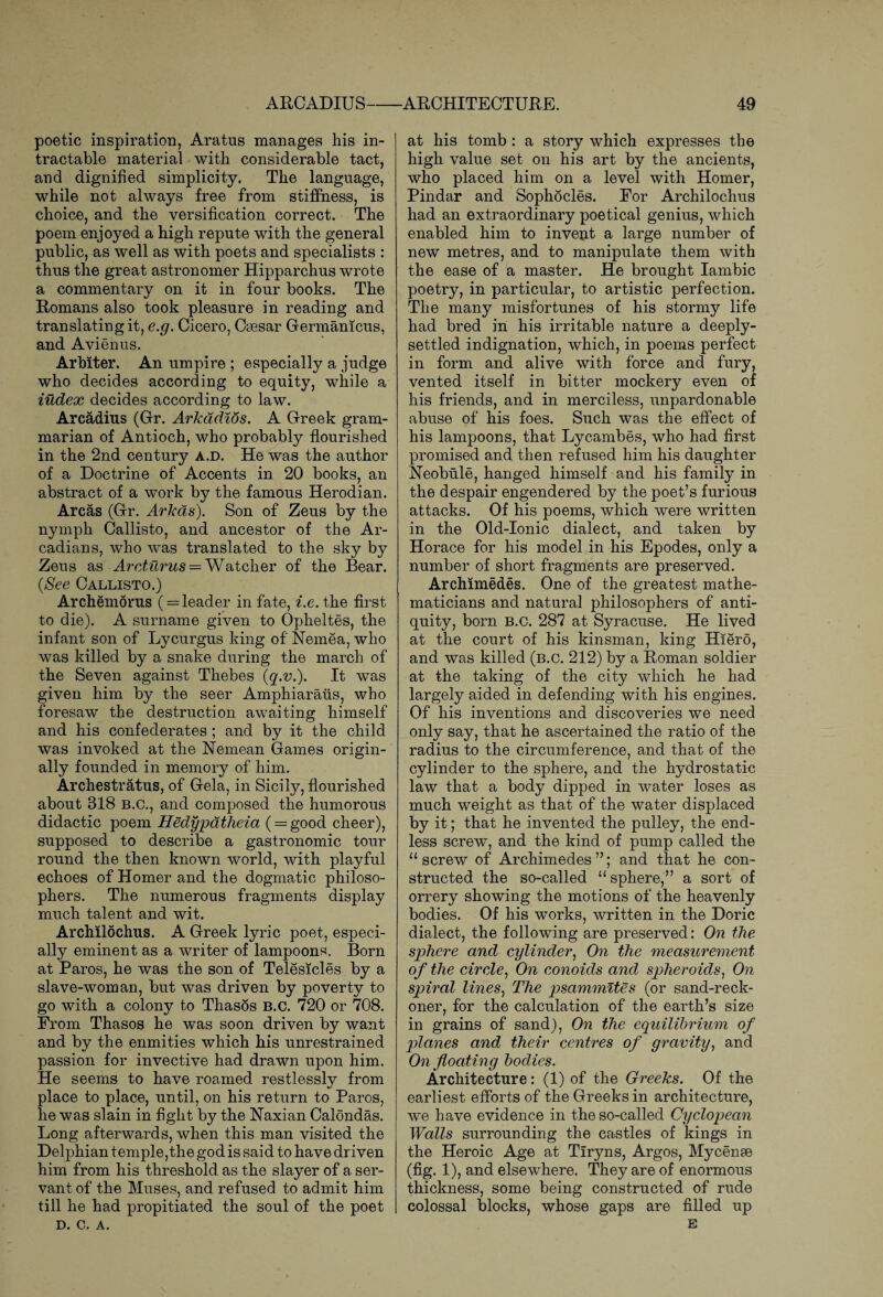 poetic inspiration, Aratus manages his in¬ tractable material with considerable tact, and dignified simplicity. The language, while not always free from stiffness, is choice, and the versification correct. The poem enjoyed a high repute with the general public, as well as with poets and specialists : thus the great astronomer Hipparchus wrote a commentary on it in four books. The Romans also took pleasure in reading and translating it, e.g. Cicero, Caesar Germamcus, and Avienus. Arbiter. An umpire ; especially a judge who decides according to equity, while a index decides according to law. Arcadius (Gfr. Arkddids. A Greek gram¬ marian of Antioch, who probably flourished in the 2nd century a.d. He was the author of a Doctrine of Accents in 20 books, an abstract of a work by the famous Herodian. Areas (Gr. Arkds). Son of Zeus by the nymph Callisto, and ancestor of the Ar¬ cadians, who was translated to the sky by Zeus as Arcturus — Watcher of the Bear. (See Callisto.) Archemorus ( = leader in fate, i.e. the first to die). A surname given to Opheltes, the infant son of Lycurgus king of Nemea, who was killed by a snake during the march of the Seven against Thebes (q.v.). It was given him by the seer Amphiaraus, who foresaw the destruction awaiting himself and his confederates ; and by it the child was invoked at the Neuman Games origin¬ ally founded in memory of him. Archestratus, of Gela, in Sicily, flourished about 818 B.C., and composed the humorous didactic poem Hedypatheia (= good cheer), supposed to describe a gastronomic tour round the then known world, with playful echoes of Homer and the dogmatic philoso¬ phers. The numerous fragments display much talent and wit. Archilochus. A Greek lyric poet, especi¬ ally eminent as a writer of lampoons. Born at Paros, he was the son of Telesicles by a slave-woman, but was driven by poverty to go with a colony to Thasos B.C. 720 or 708. From Thasos he was soon driven by want and by the enmities which his unrestrained passion for invective had drawn upon him. He seems to have roamed restlessly from place to place, until, on his return to Paros, he was slain in fight by the Naxian Calondas. Long afterwards, when this man visited the Delphian temple,the god is said to have driven him from his threshold as the slayer of a ser¬ vant of the Muses, and refused to admit him till he had propitiated the soul of the poet D. C. A. at his tomb : a story which expresses the high value set on his art by the ancients, who placed him on a level with Homer, Pindar and Sophocles. For Archilochus had an extraordinary poetical genius, which enabled him to invent a large number of new metres, and to manipulate them with the ease of a master. He brought Iambic poetry, in particular, to artistic perfection. The many misfortunes of his stormy life had bred in his irritable nature a deeply- settled indignation, which, in poems perfect in form and alive with force and fury, vented itself in bitter mockery even of his friends, and in merciless, unpardonable abuse of his foes. Such was the effect of his lampoons, that Lyc.ambes, who had first promised and then refused him his daughter Neobule, hanged himself and his family in the despair engendered by the poet’s furious attacks. Of his poems, which were written in the Old-Ionic dialect, and taken by Horace for his model in his Epodes, only a number of short fragments are preserved. Archimedes. One of the greatest mathe¬ maticians and natural philosophers of anti¬ quity, born b.c. 287 at Syracuse. He lived at the court of his kinsman, king Hiero, and was killed (b.c. 212) by a Roman soldier at the taking of the city which he had largely aided in defending with his engines. Of his inventions and discoveries we need only say, that he ascertained the ratio of the radius to the circumference, and that of the cylinder to the sphere, and the hydrostatic law that a body dipped in water loses as much weight as that of the water displaced by it; that he invented the pulley, the end¬ less screw, and the kind of pump called the u screw of Archimedes ”; and that he con¬ structed the so-called “sphere,” a sort of orrery showing the motions of the heavenly bodies. Of his works, written in the Doric dialect, the following are preserved: On the sphere and cylinder, On the measurement of the circle, On conoids and spheroids, On spiral lines, The psammites (or sand-reck¬ oner, for the calculation of the earth’s size in grains of sand), On the equilibrium of planes and their centimes of gravity, and On floating bodies. Architecture: (1) of the Greeks. Of the earliest efforts of the Greeks in architecture, we have evidence in the so-called Cyclopean Walls surrounding the castles of kings in the Heroic Age at Tiryns, Argos, Mycense (fig. 1), and elsewhere. They are of enormous thickness, some being constructed of rude colossal blocks, whose gaps are filled up E