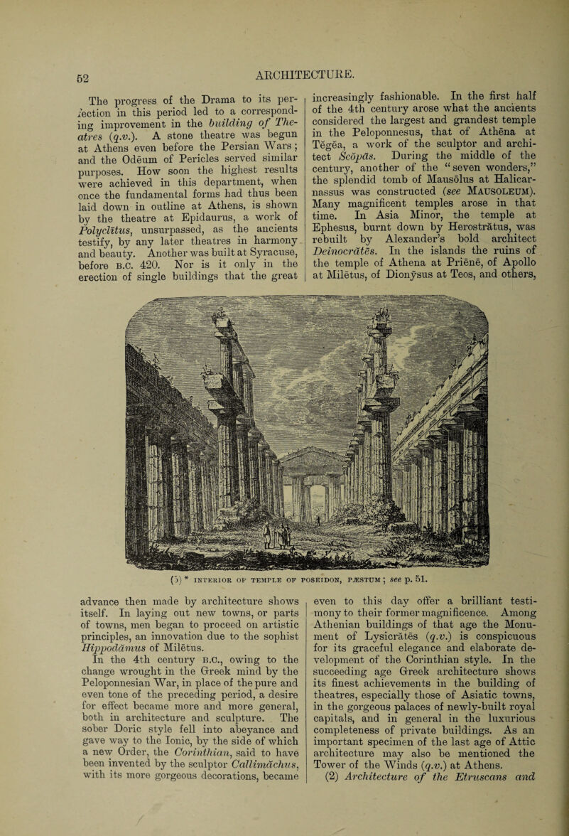 The progress of the Drama to its per¬ fection in this period led to a correspond¬ ing improvement in the building of The¬ atres (q.v.). A stone theatre was begun at Athens even before the Persian Wars; and the Odeum of Pericles served similar purposes. How soon the highest results were achieved in this department, when once the fundamental forms had thus been laid down in outline at Athens, is shown by the theatre at Epidaurus, a work of Polyclitus, unsurpassed, as the ancients testify, by any later theatres in harmony and beauty. Another was built at Syracuse, before b.c. 420. Nor is it only in the erection of single buildings that the great increasingly fashionable. In the first half of the 4th century arose what the ancients considered the largest and grandest temple in the Peloponnesus, that of Athena at Tegea, a work of the sculptor and archi¬ tect ScdjJds. During the middle of the century, another of the “seven wonders,” the splendid tomb of Mausolus at Halicar¬ nassus was constructed (see Mausoleum). Many magnificent temples arose in that time. In Asia Minor, the temple at Ephesus, burnt down by Herostratus, was rebuilt by Alexander’s bold architect Deinocrates. In the islands the ruins of the temple of Athena at Priene, of Apollo at Miletus, of Dionysus at Teos, and others. (5) * INTERIOR OF TEMPLE OF POSEIDON, P^ESTUM ; See p. 51. advance then made by architecture shows itself. In laying out new towns, or parts of towns, men began to proceed on artistic principles, an innovation due to the sophist Hippodamus of Miletus. In the 4th century B.C., owing to the change wrought in the Greek mind by the Peloponnesian War, in place of the pure and even tone of the preceding period, a desire for effect became more and more general, both in architecture and sculpture. The sober Doric style fell into abeyance and gave way to the Ionic, by the side of which a new Order, the Corinthian, said to have been invented by the sculptor Callimachus, with its more gorgeous decorations, became even to this day offer a brilliant testi¬ mony to their former magnificence. Among Athenian buildings of that age the Monu¬ ment of Lysicrates (q.v.) is conspicuous for its graceful elegance and elaborate de¬ velopment of the Corinthian style. In the succeeding age Greek architecture shows its finest achievements in the building of theatres, especially those of Asiatic towns, in the gorgeous palaces of newly-built royal capitals, and in general in the luxurious completeness of private buildings. As an important specimen of the last age of Attic architecture may also be mentioned the Tower of the Winds (q.v.) at Athens. (2) Architecture of the Etruscans and