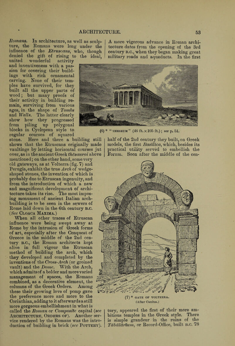 A more vigorous advance in Roman archi¬ tecture dates from the opening of the 3rd century b.c., when they began making great military roads and aqueducts. In the first (6) * “ theseum ” (46 ft. x 105 ft.) ; see p. 51. Romans. In architecture, as well as sculp¬ ture, the Romans were long under the influence of the Etruscans, who, though denied the gift of rising to the ideal, united wonderful activity and inventiveness with a pas¬ sion for covering their build¬ ings with rich ornamental carving. None of their tem¬ ples have survived, for they built all the upper parts of wood; but many proofs of their activity in building re¬ main, surviving from various ages, in the shape of Tombs and Walls. The latter clearly show how they progressed from piling up polygonal blocks in Cyclopean style to regular courses of squared stone. Here and there a building still shows that the Etruscans originally made vaultings by letting horizontal courses jut over, as in the ancient Greek thesauroi above mentioned; on the other hand, some very old gateways, as at Volterra (fig. 7) and Perugia, exhibit the true Arch of wedge- shaped stones, the invention of which is probably due to Etruscan ingenuity, and from the introduction of which a new and magnificent development of archi¬ tecture takes its rise. The most impos¬ ing monument of ancient Italian arch¬ building is to be seen in the sewers of Rome laid down in the 6th century B.C. {See Cloaca Maxima.) When all other traces of Etruscan influence were being swept away at Rome by the intrusion of Greek forms of art, especially after the Conquest of Greece in the middle of the 2nd cen¬ tury B.C., the Roman architects kept alive in full vigour the Etruscan method of building the arch, which they developed and completed by the inventions of the Cross-Arch (or groined vault) and the Dome. With the Arch, which admits of a bolder and more varied management of spaces, the Romans combined, as a decorative element, the columns of the Greek Orders. Among these their growing love of pomp gave the preference more and more to the Corinthian, adding to it afterwards a still more gorgeous embellishment in what is called the Roman or Composite capital {see Architecture, Orders of). Another ser¬ vice rendered by the Romans was the intro¬ duction of building in brick {see Pottery). half of the 2nd century they built, on Greek models, the first Basilica, which, besides its practical utility served to embellish the Forum. Soon after the middle of the een- (7) * GATE OF VOLTERRA. (After Canina.) tury, appeared the first of their more am¬ bitious temples in the Greek style. There is simple grandeur in the ruins of the Tdbuldrium, or Record-Office, built b.c. 78