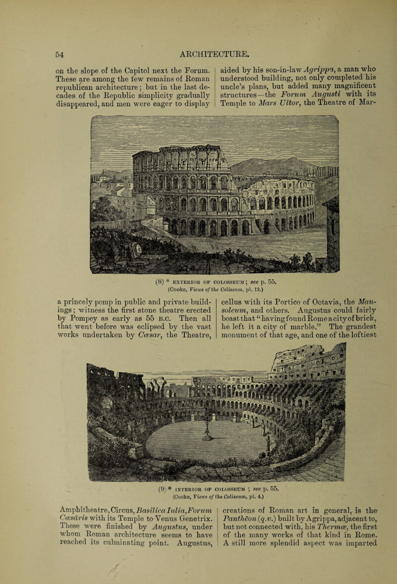 on the slope of the Capitol next the Forum. These are among the few remains of Roman republican architecture; but in the last de¬ cades of the Republic simplicity gradually disappeared, and men were eager to displaj aided by his son-in-law Agrippa, a man who understood building, not only completed his uncle’s plans, but added many magnificent structures—the Forum Augusti with its Temple to Mars Ultor, the Theatre of Mar- (8) * exterior of Colosseum ; see p. 55. (Cooke, Views of the Coliseum, pi. 13.) a princely pomp in public and private build¬ ings ; witness the first stone theatre erected by Pompey as early as 55 b.c. Then all that went before was eclipsed by the vast works undertaken by Ccesar, the Theatre, cellus with its Portico of Octavia, the Mau¬ soleum, and others. Augustus could fairly boast thatu having found Rome a city of brick, he left it a city of marble.” The grandest monument of that age, and one of the loftiest (9) * interior of Colosseum ; see p. 55. (Cooke, Views of the Coliseum, pi. 4.) Amphitheatre, Circus, Basilica Iiilia,Forum Ccesaris with its Temple to Venus Gtenetrix. These were finished by Augustus, under whom Roman architecture seems to have reached its culminating point. Augustus, creations of Roman art in general, is the- Pantheon (q.v.) built by Agrippa, adjacent to, but not connected with, his Thermoe) the first of the many works of that kind in Rome. A still more splendid aspect was imparted