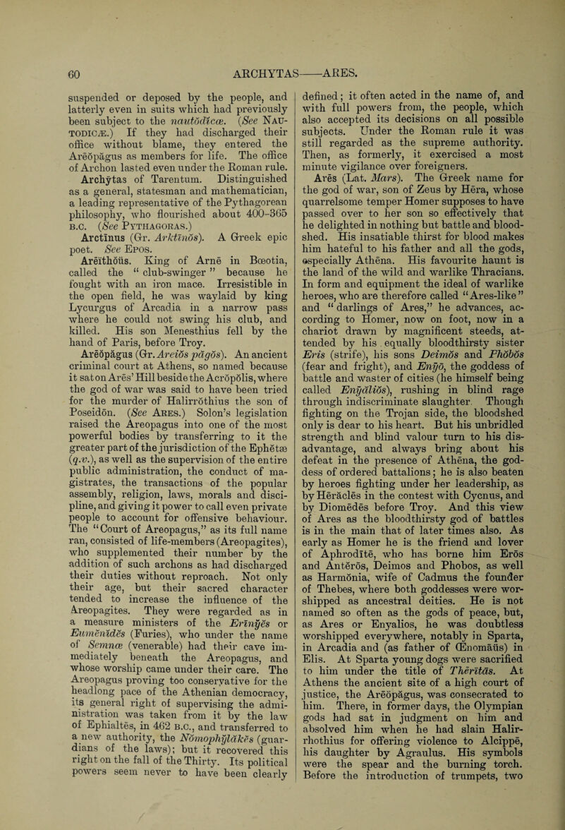 suspended or deposed by the people, and latterly even in suits which had previously been subject to the nautodicce. (See Nau- todic^:.) If they had discharged their office without blame, they entered the Areopagus as members for life. The office of Archon lasted even under the Roman rule. Archytas of Tarentum. Distinguished as a general, statesman and mathematician, a leading representative of the Pythagorean philosophy, who flourished about 400-365 b.c. (See Pythagoras.) Arctinus (Gr. Arktmos). A Greek epic poet. See Epos. Areithoiis. King of Arne in Boeotia, called the “ club-swinger ” because he fought with an iron mace. Irresistible in the open field, he was waylaid by king Lycurgus of Arcadia in a narrow pass where he could not swing his club, and killed. His son Menesthius fell by the hand of Paris, before Troy. Areopagus (Gr. Areios pdgos). An ancient criminal court at Athens, so named because it sat on Ares’ Hill beside the Acropolis, where the god of war was said to have been tried for the murder of Halirrdthius the son of Poseidon. (See Ares.) Solon’s legislation raised the Areopagus into one of the most powerful bodies by transferring to it the greater part of the jurisdiction of the Ephetse (q.v.), as well as the supervision of the entire public administration, the conduct of ma¬ gistrates, the transactions of the popular assembly, religion, laws, morals and disci¬ pline, and giving it power to call even private people to account for offensive behaviour. The “Court of Areopagus,” as its full name ran, consisted of life-members (Areopagites), who supplemented their number by the addition of such archons as had discharged their duties without reproach. Not only their age, but their sacred character tended to increase the influence of the Areopagites. They were regarded as in a measure ministers of the Erinyes or Eumenides (Furies), who under the name of Semnce (venerable) had their cave im¬ mediately beneath the Areopagus, and whose worship came under their care. The Areopagus proving too conservative for the headlong pace of the Athenian democracy, its general right of supervising the admi¬ nistration was taken from it by the law of Ephialtes, in 462 b.c., and transferred to a new authority, the Nomophyldkes (guar¬ dians of the laws); but it recovered this right on the fall of the Thirty. Its political powers seem never to have been clearly defined; it often acted in the name of, and with full powers from, the people, which also accepted its decisions on all possible subjects. Under the Roman rule it was still regarded as the supreme authority. Then, as formerly, it exercised a most minute vigilance over foreigners. Ares (Lat. Mars). The Greek name for the god of war, son of Zeus by Hera, whose quarrelsome temper Homer supposes to have passed over to her son so effectively that he delighted in nothing but battle and blood¬ shed. His insatiable thirst for blood makes him hateful to his father and all the gods, especially Athena. His favourite haunt is the land of the wild and warlike Thracians. In form and equipment the ideal of warlike heroes, who are therefore called “Ares-like” and “ darlings of Ares,” he advances, ac¬ cording to Homer, now on foot, now in a chariot drawn by magnificent steeds, at¬ tended by his equally bloodthirsty sister Eris (strife), his sons Deimos and Phobos (fear and fright), and Enyo) the goddess of battle and waster of cities (he himself being called Enydlios), rushing in blind rage through indiscriminate slaughter. Though fighting on the Trojan side, the bloodshed only is dear to his heart. But his unbridled strength and blind valour turn to his dis¬ advantage, and always bring about his defeat in the presence of Athena, the god¬ dess of ordered battalions; he is also beaten by heroes fighting under her leadership, as by Heracles in the contest with Cycnus, and by Diomedes before Troy. And this view of Ares as the bloodthirsty god of battles is in the main that of later times also. As early as Homer he is the friend and lover of Aphrodite, who has borne him Eros and Anteros, Deimos and Phobos, as well as Harmonia, wife of Cadmus the founder of Thebes, where both goddesses were wor¬ shipped as ancestral deities. He is not named so often as the gods of peace, but, as Ares or Enyalios, he was doubtless worshipped everywhere, notably in Sparta, in Arcadia and (as father of (Enomaus) in Elis. At Sparta young dogs were sacrified to him under the title of Therltas. At Athens the ancient site of a high court of justice, the Areopagus, was consecrated to him. There, in former days, the Olympian gods had sat in judgment on him and absolved him when he had slain Halir- rhothius for offering violence to Alcippe, his daughter by Agraulus. His symbols were the spear and the burning torch. Before the introduction of trumpets, two