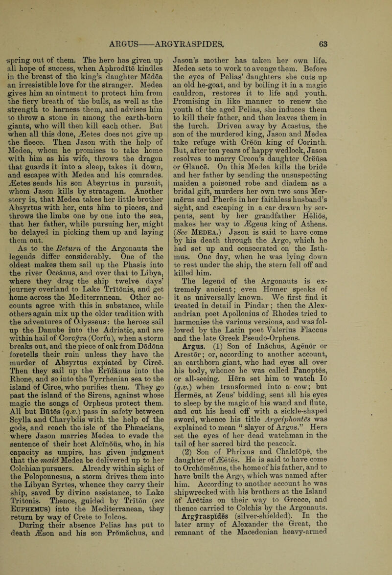 spring out of them. The hero has given up all hope of success, when Aphrodite kindles in the breast of the king’s daughter Medea an irresistible love for the stranger. Medea gives him an ointment to protect him from the fiery breath of the bulls, as well as the strength to harness them, and advises him to throw a stone in among the earth-born giants, who will then kill each other. But when all this done, iEetes does not give up the fleece. Then Jason with the help of Medea, whom he promises to take home with him as his wife, throws the dragon that guards it into a sleep, takes it down, and escapes with Medea and his comrades. iEetes sends his son Absyrtus in pursuit, whom Jason kills by stratagem. Another story is, that Medea takes her little brother Absyrtus with her, cuts him to pieces, and throws the limbs one by one into the sea, that her father, while pursuing her, might be delayed in picking them up and laying them out. As to the Return of the Argonauts the legends differ considerably. One of the oldest makes them sail up the Phasis into the river Oceanus, and over that to Libya, where they drag the ship twelve days’ journey overland to Lake Trltonis, and get home across the Mediterranean. Other ac¬ counts agree with this in substance, while others again mix up the older tradition with the adventures of Odysseus: the heroes sail up the Danube into the Adriatic, and are within hail of Corcyra (Corfu), when a storm breaks out, and the piece of oak from Dodona foretells their ruin unless they have the murder of Absyrtus expiated by Circe. Then they sail up the Eridanus into the Rhone, and so into the Tyrrhenian sea to the island of Circe, who purifies them. They go past the island of the Sirens, against whose magic the songs of Orpheus protect them, All but Butes (q.v.) pass in safety between Scylla and Charybdis with the help of the gods, and reach the isle of the Phseacians, where Jason marries Medea to evade the sentence of their host Alcmous, who, in his capacity as umpire, has given judgment that the maid Medea be delivered up to her Colchian pursuers. Already within sight of the Peloponnesus, a storm drives them into the Libyan Syrtes, whence they carry their ship, saved by divine assistance, to Lake Tritonis. Thence, guided by Triton {see Euphemus) into the Mediterranean, they return by way of Crete to Iolcos. During their absence Pelias has put to death iEson and his son Promachus, and Jason’s mother has taken her own life. Medea sets to work to avenge them. Before the eyes of Pelias’ daughters she cuts up an old he-goat, and by boiling it in a magic cauldron, restores it to life and youth. Promising in like manner to renew the youth of the aged Pelias, she induces them to kill their father, and then leaves them in the lurch. Driven away by Acastus, the son of the murdered king, Jason and Medea take refuge with Creon king of Corinth. But, after ten years of happy wedlock, Jason resolves to marry Creon’s daughter Creusa or Glauce. On this Medea kills the bride and her father by sending the unsuspecting maiden a poisoned robe and diadem as a bridal gift, murders her own two sons Mer- merus and Pheres in her faithless husband’s sight, and escaping in a car drawn by ser¬ pents, sent by her grandfather Helios, makes her way to vEgeus king of Athens. {See Medea.) Jason is said to have come by his death through the Argo, which he had set up and consecrated on the Isth¬ mus. One day, when he was lying down to rest under the ship, the stern fell off and killed him. The legend of the Argonauts is ex¬ tremely ancient; even Homer speaks of it as universally known. We first find it treated in detail in Pindar ; then the Alex¬ andrian poet Apollonius of Rhodes tried to harmonise the various versions, and was fol¬ lowed by the Latin poet Valerius Elaccus and the late Greek Pseudo-Orpheus. Argus. (1) Son of Inachus, Agenor or Arestor; or, according to another account, an earth born giant, who had eyes all over his body, whence he was called Panoptes, or all-seeing. Hera set him to watch Io {q.v.) when transformed into a cow; but Hermes, at Zeus’ bidding, sent all his eyes to sleep by the magic of his wand and flute, and cut his head off with a sickle-shaped sword, whence his title Argeiphontes was explained to mean “ slayer of Argus.” Hera set the eyes of her dead watchman in the tail of her sacred bird the peacock. (2) Son of Phrixus and Chalclope, the daughter of vEetes. He is said to have come to Orchomenus, the home of his father, and to have built the Argo, which was named after him. According to another account he was shipwrecked with his brothers at the Island of Aretias on their way to Greece, and thence carried to Colchis by the Argonauts. Argyraspides (silver-shielded). In the later army of Alexander the Great, the remnant of the Macedonian heavy-armed