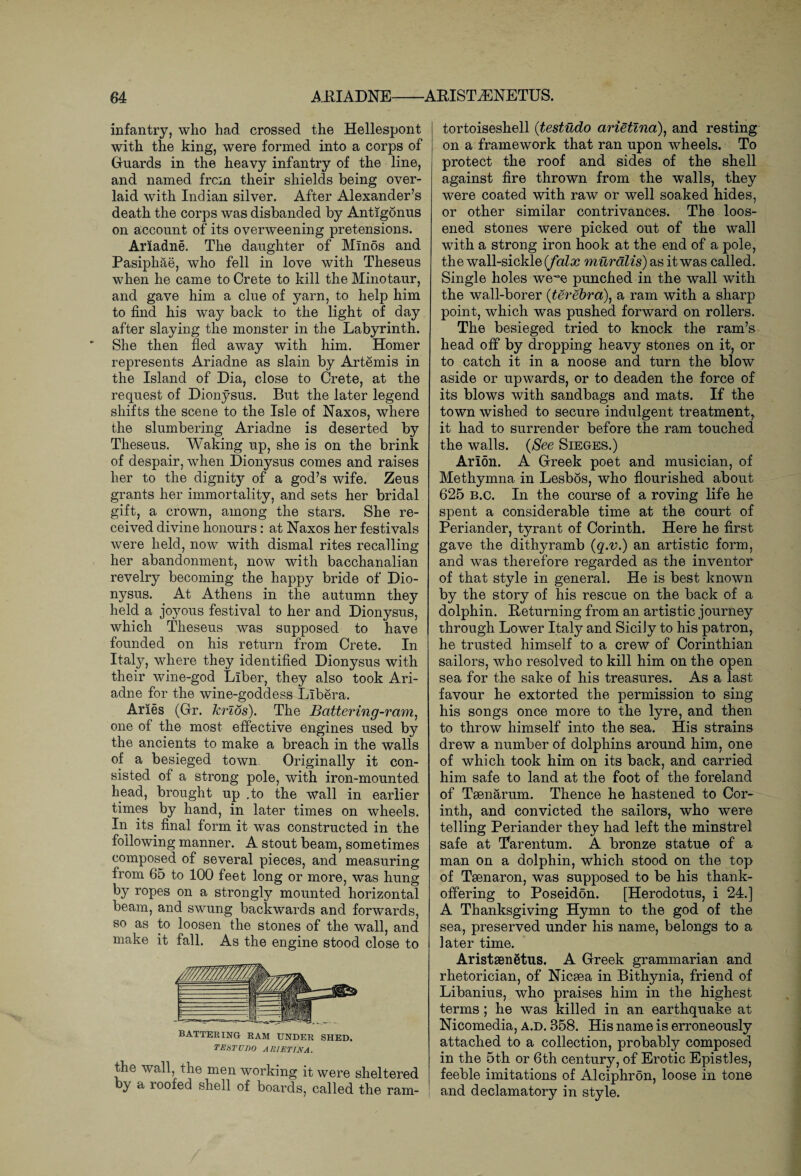 infantry, who had crossed the Hellespont with the king, were formed into a corps of Guards in the heavy infantry of the line, and named frcm their shields being over¬ laid with Indian silver. After Alexander’s death the corps was disbanded by Antigonus on account of its overweening pretensions. Ariadne. The daughter of Minos and Pasiphae, who fell in love with Theseus when he came to Crete to kill the Minotaur, and gave him a clue of yarn, to help him to find his way back to the light of day after slaying the monster in the Labyrinth. She then fled away with him. Homer represents Ariadne as slain by Artemis in the Island of Dia, close to Crete, at the request of Dionysus. But the later legend shifts the scene to the Isle of Naxos, where the slumbering Ariadne is deserted by Theseus. Waking up, she is on the brink of despair, when Dionysus comes and raises her to the dignity of a god’s wife. Zeus grants her immortality, and sets her bridal gift, a crown, among the stars. She re¬ ceived divine honours: at Naxos her festivals were held, now with dismal rites recalling her abandonment, now with bacchanalian revelry becoming the happy bride of Dio¬ nysus. At Athens in the autumn they held a joyous festival to her and Dionysus, which Theseus was supposed to have founded on his return from Crete. In Italy, where they identified Dionysus with their wine-god Liber, they also took Ari¬ adne for the wine-goddess Libera. Aries (Grr. krios). The Battering-ram, one of the most effective engines used by the ancients to make a breach in the walls of a besieged town. Originally it con¬ sisted of a strong pole, with iron-mounted head, brought up .to the wall in earlier times by hand, in later times on wheels. In its. final form it was constructed in the following manner. A stout beam, sometimes composed of several pieces, and measuring from 65 to 100 feet long or more, was hung by ropes on a strongly mounted horizontal beam, and swung backwards and forwards, so as to loosen the stones of the wall, and make it fall. As the engine stood close to BATTERING RAM UNDER SHED. TESTUDO A RIET IN A. the wall, the men working it were sheltered by a roofed shell of boards, called the ram- tortoiseshell (testudo arietina), and resting on a framework that ran upon wheels. To protect the roof and sides of the shell against fire thrown from the walls, they were coated with raw or well soaked hides, or other similar contrivances. The loos¬ ened stones were picked out of the wall with a strong iron hook at the end of a pole, the wall-sickle (falx murdlis) as it was called. Single holes wewe punched in the wall with the wall-borer (terebra), a ram with a sharp point, which was pushed forward on rollers. The besieged tried to knock the ram’s head off by dropping heavy stones on it, or to catch it in a noose and turn the blow aside or upwards, or to deaden the force of its blows with sandbags and mats. If the town wished to secure indulgent treatment,, it had to surrender before the ram touched the walls. (See Sieges.) Arion. A Greek poet and musician, of Methymna in Lesbos, who flourished about 625 b.c. In the course of a roving life he spent a considerable time at the court of Periander, tyrant of Corinth. Here he first gave the dithyramb (q.v.) an artistic form, and was therefore regarded as the inventor of that style in general. He is best known by the story of his rescue on the back of a dolphin. Returning from an artistic journey through Lower Italy and Sicily to his patron, he trusted himself to a crew of Corinthian sailors, who resolved to kill him on the open sea for the sake of his treasures. As a last favour he extorted the permission to sing his songs once more to the lyre, and then to throw himself into the sea. His strains drew a number of dolphins around him, one of which took him on its back, and carried him safe to land at the foot of the foreland of Taenarum. Thence he hastened to Cor¬ inth, and convicted the sailors, who were telling Periander they had left the minstrel safe at Tarentum. A bronze statue of a man on a dolphin, which stood on the top of Taenaron, was supposed to be his thank- offering to Poseidon. [Herodotus, i 24.] A Thanksgiving Hymn to the god of the sea, preserved under his name, belongs to a later time. Aristaenetus. A Greek grammarian and rhetorician, of Nicaea in Bithynia, friend of Libanius, who praises him in the highest terms; he was killed in an earthquake at Nicomedia, a.d. 358. His name is erroneously attached to a collection, probably composed in the 5th or 6th century, of Erotic Epistles, feeble imitations of Alciphron, loose in tone and declamatory in style.