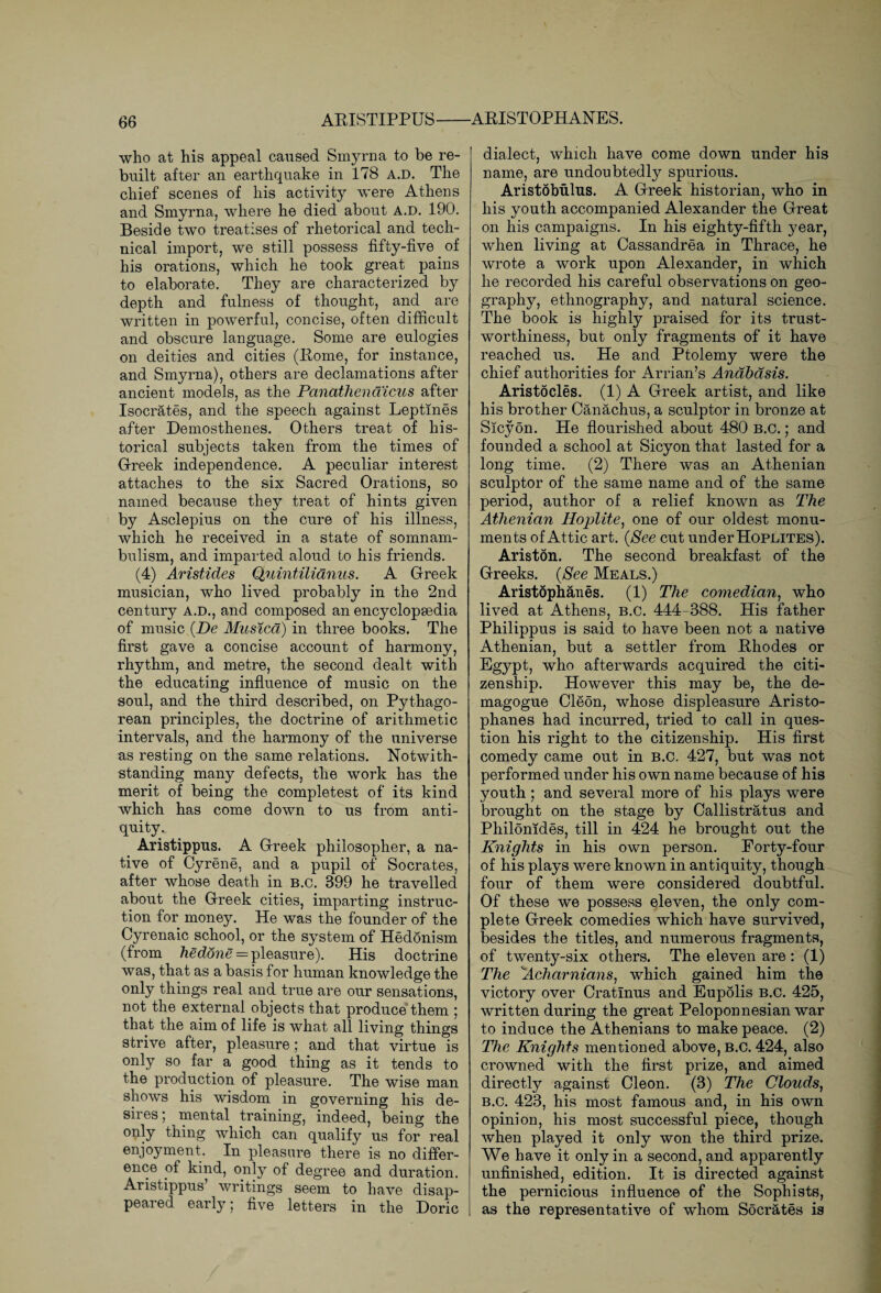 who at his appeal caused Smyrna to be re¬ built alter an earthquake in 178 A.D. The chief scenes of his activity were Athens and Smyrna, where he died about A.D. 190. Beside two treatises of rhetorical and tech¬ nical import, we still possess fifty-five of his orations, which he took great pains to elaborate. They are characterized by depth and fulness of thought, and are written in powerful, concise, often difficult and obscure language. Some are eulogies on deities and cities (Borne, for instance, and Smyrna), others are declamations after ancient models, as the Panathendicus after Isocrates, and the speech against Leptmes after Demosthenes. Others treat of his¬ torical subjects taken from the times of Greek independence. A peculiar interest attaches to the six Sacred Orations, so named because they treat of hints given by Asclepius on the cure of his illness, which he received in a state of somnam¬ bulism, and imparted aloud to his friends. (4) Aristides Quintilianus. A Greek musician, who lived probably in the 2nd century a.d., and composed an encyclopaedia of music (De Musica) in three books. The first gave a concise account of harmony, rhythm, and metre, the second dealt with the educating influence of music on the soul, and the third described, on Pythago¬ rean principles, the doctrine of arithmetic intervals, and the harmony of the universe as resting on the same relations. Notwith¬ standing many defects, the work has the merit of being the completest of its kind which has come down to us from anti¬ quity. Aristippus. A Greek philosopher, a na¬ tive of Cyrene, and a pupil of Socrates, after whose death in b.c. 399 he travelled about the Greek cities, imparting instruc¬ tion for money. He was the founder of the Cyrenaic school, or the system of Hed5nism (from heddne = pleasure). His doctrine was, that as a basis for human knowledge the only things real and true are our sensations, not the external objects that produce them ; that the aim of life is what all living things strive after, pleasure; and that virtue is only so far a good thing as it tends to the production of pleasure. The wise man shows his wisdom in governing his de¬ sires ; mental training, indeed, being the only thing which can qualify us for real enjoyment. In pleasure there is no differ¬ ence of kind, only of degree and duration. Aristippus’ writings seem to have disap¬ peared early; five letters in the Doric dialect, which have come down under his name, are undoubtedly spurious. Aristobulus. A Greek historian, who in his youth accompanied Alexander the Great on his campaigns. In his eighty-fifth year, when living at Cassandrea in Thrace, he wrote a work upon Alexander, in which he recorded his careful observations on geo¬ graphy, ethnography, and natural science. The book is highly praised for its trust¬ worthiness, but only fragments of it have reached us. He and Ptolemy were the chief authorities for Arrian’s Anabasis. Aristocles. (1) A Greek artist, and like his brother Canachus, a sculptor in bronze at Sicyon. He flourished about 480 B.C.; and founded a school at Sicyon that lasted for a long time. (2) There was an Athenian sculptor of the same name and of the same period, author of a relief known as The Athenian Hoplite, one of our oldest monu¬ ments of Attic art. (See cut under Hoplites). Ariston. The second breakfast of the Greeks. (See Meals.) Aristophanes. (1) The comedian, who lived at Athens, b.c. 444-388. His father Philippus is said to have been not a native Athenian, but a settler from Rhodes or Egypt, who afterwards acquired the citi¬ zenship. However this may be, the de¬ magogue Cleon, whose displeasure Aristo¬ phanes had incurred, tried to call in ques¬ tion his right to the citizenship. His first comedy came out in b.c. 427, but was not performed under his own name because of his youth; and several more of his plays were brought on the stage by Callistratus and Philonides, till in 424 he brought out the Knights in his own person. Eorty-four of his plays were known in antiquity, though four of them were considered doubtful. Of these we possess eleven, the only com¬ plete Greek comedies which have survived, besides the titles, and numerous fragments, of twenty-six others. The eleven are : (1) The Acharnians, which gained him the victory over Cratinus and EupSlis B.C. 425, written during the great Peloponnesian war to induce the Athenians to make peace. (2) The Knights mentioned above, b.c. 424, also crowned with the first prize, and aimed directly against Cleon. (3) The Clouds, B.C. 423, his most famous and, in his own opinion, his most successful piece, though when played it only won the third prize. We have it only in a second, and apparently unfinished, edition. It is directed against the pernicious influence of the Sophists, as the representative of whom Socrates is