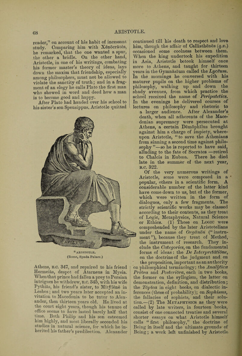 reader,” on account of his habit of incessant study. Comparing him with Xenocrates, he remarked, that the one wanted a spur, the other a bridle. On the other hand, Aristotle, in one of his writings, combating his former master’s theory of ideas, lays down the maxim that friendship, especially among philosophers, must not be allowed to violate the sanctity of truth; and in a frag¬ ment of an elegy he calls Plato the first man who showed in word and deed how a man is to become good and happy. After Plato had handed over his school to his sister’s son Speusippus, Aristotle quitted *ARISTOTLE. (Rome, Spada Palace.) Athens, B.C. 347, and repaired to his friend Hermeias, despot of Atarneus in Mysia. When that prince had fallen a prey to Persian intrigues he withdrew, B.C. 345, with his wife Pythias, his friend’s sister, to Mitylene in Lesbos ; and two years later accepted an in¬ vitation to Macedonia to be tutor to Alex¬ ander, then thirteen years old. He lived at the court eight years, though his tenure of office seems to have lasted barely half that time. Both Philip and his son esteemed him highly, and most liberally seconded his studies in natural science, for which he in¬ herited his father’s predilection. Alexander continued till his death to respect and love him, though the affair of Callisthenes (q.v.) occasioned some coolness between them. When the king undertook his expedition in Asia, Aristotle betook himself once more to Athens, and taught for thirteen years in the Gymnasium called the Lyceum. In the mornings he conversed with his maturer pupils on the higher problems of philosophy, walking up and down the shady avenues, from which practice the school received the name of Peripatetics. In the evenings he delivered courses of lectures on philosophy and rhetoric to a larger audience. After Alexander’s death, when all adherents of the Mace¬ donian supremacy were persecuted at Athens, a certain Demophilus brought against him a charge of impiety, where¬ upon Aristotle, “ to save the Athenians from sinning a second time against philo¬ sophy ”—so he is reported to have said, alluding to the fate of Socrates —retired to Chalcis in Euboea. There he died late in the summer of the next year, b.c. 322. Of the very numerous writings of Aristotle, some were composed in a popular, others in a scientific form. A considerable number of the latter kind have come down to us, but of the former, which were written in the form of dialogues, only a few fragments. The strictly scientific works may be classed according to their contents, as they treat of Logic, Metaphysics, Natural Science or Ethics. (1) Those on Logic were comprehended by the later Aristotelians under the name of Orgcinon (“ instru¬ ment ”), because they treat of Method, the instrument of research. They in¬ clude the Categories, on the fundamental forms of ideas : the De Interpretationey on the doctrine of the judgment and on the proposition, important as an authority on philosophical terminology; the Analytica Priora and Posteridra, each in two books, the former on the syllogism, the latter on demonstration, definition, and distribution' the Topica in eight books, on dialectic in¬ ferences (those of probability); on Sophisms, the fallacies of sophists, and their solu¬ tion.—(2) The Metaphysics as they were called by late writers, in fourteen books, consist of one connected treatise and several shorter essays on what Aristotle himself calls “ first philosophy,” the doctrine of Being in itself and the ultimate grounds of Being ; a work left unfinished by Aristotle 4