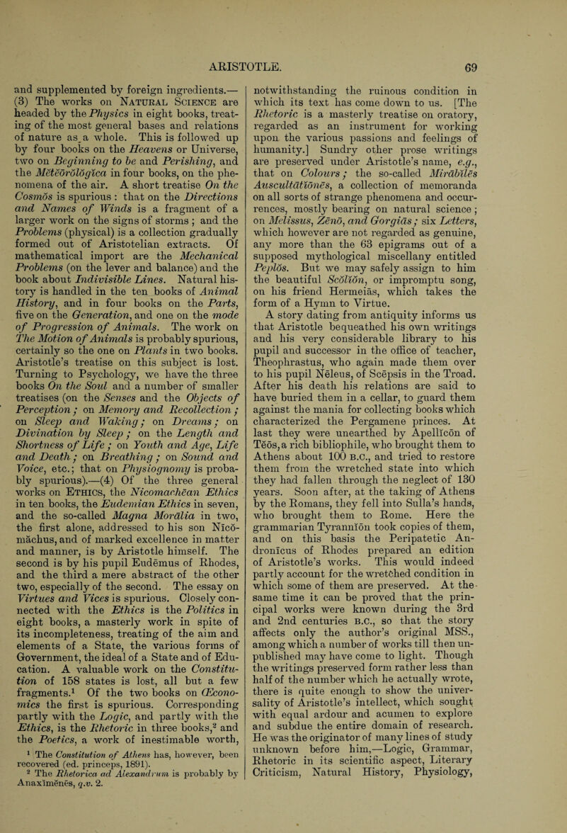 and supplemented by foreign ingredients.— (3) The works on Natural Science are headed by the Physics in eight books, treat¬ ing of the most general bases and relations of nature as^a whole. This is followed up by four books on the Heavens or Universe, two on Beginning to he and Perishing, and the Meteorologica in four books, on the phe¬ nomena of the air. A short treatise On the Cosmos is spurious : that on the Directions and Names of Winds is a fragment of a larger work on the signs of storms ; and the Problems (physical) is a collection gradually formed out of Aristotelian extracts. Of mathematical import are the Mechanical Problems (on the lever and balance) and the book about Indivisible Lines. Natural his¬ tory is handled in the ten books of Animal History, and in four books on the Pails, five on the Generation, and one on the mode of Progression of Animals. The work on The Motion of Animals is probably spurious, certainly so the one on Plants in two books. Aristotle’s treatise on this subject is lost. Turning to Psychology, we have the three books On the Soul and a number of smaller treatises (on the Senses and the Objects of Perception / on Memory and Recollection • on Sleep and Waking; on Dreams • on Divination by Sleep ; on the Length and Shortness of Life ; on Youth and Age, Life and Death • on Breathing ; on Sound and Voice, etc.; that on Physiognomy is proba¬ bly spurious).—(4) Of the three general works on Ethics, the Nicomachean Ethics in ten books, the Eudemian Ethics in seven, and the so-called Magna Moralia in two, the first alone, addressed to his son Nlco- machus, and of marked excellence in matter and manner, is by Aristotle himself. The second is by his pupil Eudemus of Rhodes, and the third a mere abstract of the other two, especially of the second. The essay on Virtues and Vices is spurious. Closely con¬ nected with the Ethics is the Politics in eight books, a masterly work in spite of its incompleteness, treating of the aim and elements of a State, the various forms of Government, the ideal of a State and of Edu¬ cation. A valuable work on the Constitu¬ tion of 158 states is lost, all but a few fragments.1 Of the two books on CEcono- mics the first is spurious. Corresponding partly with the Logic, and partly with the Ethics, is the Rhetoric in three books,2 and the Poetics, a work of inestimable worth, 1 The Constitution of Athens has, however, been recovered (ed. princeps, 1891). 2 The Rhetorica ad Alexandrian is probably by Anaximenes, q.v. 2. notwithstanding the ruinous condition in which its text has come down to us. [The Rhetoric is a masterly treatise on oratory, regarded as an instrument for working upon the various passions and feelings of humanity.] Sundry other prose writings are preserved under Aristotle’s name, e.g., that on Colours ‘ the so-called Mirabiles Auscultationes, a collection of memoranda on all sorts of strange phenomena and occur¬ rences, mostly bearing on natural science ; on Melissus, Zeno, and Gorgias ; six Letters, which however are not regarded as genuine, any more than the 63 epigrams out of a supposed mythological miscellany entitled Peplos. But we may safely assign to him the beautiful Scolion, or impromptu song, on his friend Hermeias, which takes the form of a Hymn to Virtue. A story dating from antiquity informs us that Aristotle bequeathed his own writings and his very considerable library to his pupil and successor in the office of teacher, Theophrastus, who again made them over to his pupil Neleus, of Scepsis in the Troad. After his death his relations are said to have buried them in a cellar, to guard them against the mania for collecting books which characterized the Pergamene princes. At last they were unearthed by Apellicon of Teos,a rich bibliophile, who brought them to Athens about 100 B.C., and tried to restore them from the wretched state into which they had fallen through the neglect of 130 years. Soon after, at the taking of Athens by the Romans, they fell into Sulla’s hands, who brought them to Rome. Here the grammarian Tyrannion took copies of them, and on this basis the Peripatetic An- dronlcus of Rhodes prepared an edition of Aristotle’s works. This would indeed partly account for the wretched condition in which some of them are preserved. At the- same time it can be proved that the prin¬ cipal works were known during the 3rd and 2nd centuries B.C., so that the story affects only the author’s original MSS., among which a number of works till then un¬ published may have come to light. Though the writings preserved form rather less than half of the number which he actually wrote, there is quite enough to show the univer¬ sality of Aristotle’s intellect, which sought with equal ardour and acumen to explore and subdue the entire domain of research. He was the originator of many lines of study unknown before him,—Logic, Grammar, Rhetoric in its scientific aspect, Literary Criticism, Natural History, Physiology,