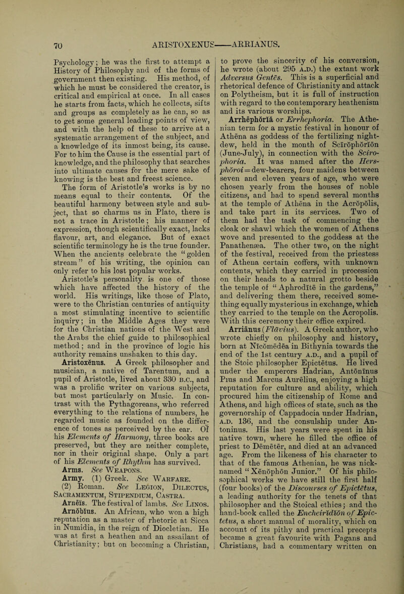 Psychology; he was the first to attempt a History of Philosophy and of the forms of government then existing. His method, of which he must be considered the creator, is critical and empirical at once. In all cases he starts from facts, which he collects, sifts and groups as completely as he can, so as to get some general leading points of view, and with the help of these to arrive at a systematic arrangement of the subject, and a knowledge of its inmost being, its cause. For to him the Cause is the essential part of knowledge, and the philosophy that searches into ultimate causes for the mere sake of knowing is the best and freest science. The form of Aristotle’s works is by no means equal to their contents. Of the beautiful harmony between style and sub¬ ject, that so charms us in Plato, there is not a trace in Aristotle; his manner of expression, though scientifically exact, lacks flavour, art, and elegance. But of exact scientific terminology he is the true founder. When the ancients celebrate the 11 golden stream” of his writing, the opinion can only refer to his lost popular works. Aristotle’s personality is one of those which have affected the history of the world. His writings, like those of Plato, were to the Christian centuries of antiquity a most stimulating incentive to scientific inquiry; in the Middle Ages they were for the Christian nations of the West and the Arabs the chief guide to philosophical method; and in the province of logic his authority remains unshaken to this day. Aristoxenus. A Greek philosopher and musician, a native of Tarentum, and a pupil of Aristotle, lived about 330 B.C., and was a prolific writer on various subjects, but most particularly on Music. In con¬ trast with the Pythagoreans, who referred everything to the relations of numbers, he regarded music as founded on the differ¬ ence of tones as perceived by the ear. Of his Elements of Harmony, three books are preserved, but they are neither complete, nor in their original shape. Only a part of his Elements of Rhythm has survived. Arms. See Weapons. Army. (1) Greek. See Warfare. (2) Homan. See Legion, Dilectus, Sacramentum, Stipendium, Castra. Arneis, The festival of lambs. See Linos. Arnobius. An African, who won a high reputation as a master of rhetoric at Sicca in Numidia, in the reign of Diocletian. He was. at first a heathen and an assailant of Christianity; but on becoming a Christian, to prove the sincerity of his conversion, he wrote (about 295 a.d.) the extant work Adversus Gentes. This is a superficial and rhetorical defence of Christianity and attack on Polytheism, but it is full of instruction with regard to the contemporary heathenism and its various worships. Arrhephoria or Errliephoria. The Athe¬ nian term for a mystic festival in honour of Athena as goddess of the fertilizing night- dew, held in the month of Scirophorion (June-July), in connection with the Sciro- phoria. It was named after the Hers- phoroi = dew-bearers, four maidens between seven and eleven years of age, who were chosen yearly from the houses of noble citizens, and had to spend several months at the temple of Athena in the Acropolis, and take part in its services. Two of them had the task of commencing the cloak or shawl which the women of Athens wove and presented to the goddess at the Panatheneea. The other two, on the night of the festival, received from the priestess of Athena certain coffers, with unknown contents, which they carried in procession on their heads to a natural grotto beside the temple of “ Aphrodite in the gardens,” and delivering them there, received some¬ thing equally mysterious in exchange, which they carried to the temple on the Acropolis. With this ceremony their office expired. Arrianus {Flavius). A Greek author, who wrote chiefly on philosophy and history, born at Nlcomedea in Bithynia towards the end of the 1st century a.d., and a pupil of the Stoic philosopher Epictetus. He lived under the emperors Hadrian, Antoninus Pius and Marcus Aurelius, enjoying a high reputation for culture and ability, which procured him the citizenship of Pome and Athens, and high offices of state, such as the governorship of Cappadocia under Hadrian, a.d. 136, and the consulship under An¬ toninus. His last years were spent in his native town, where he filled the office of priest to Demeter, and died at an advanced age. From the likeness of his character to that of the famous Athenian, he was nick¬ named “ Xenophon Junior.” Of his philo¬ sophical works we have still the first half (four books) of the Discourses of Epictetus, a leading authority for the tenets of that philosopher and the Stoical ethics; and the hand-book called the jEnclieiridion of Epic¬ tetus, a short manual of morality, which on account of its pithy and practical precepts became a great favourite with Pagans and Christians, had a commentary written on