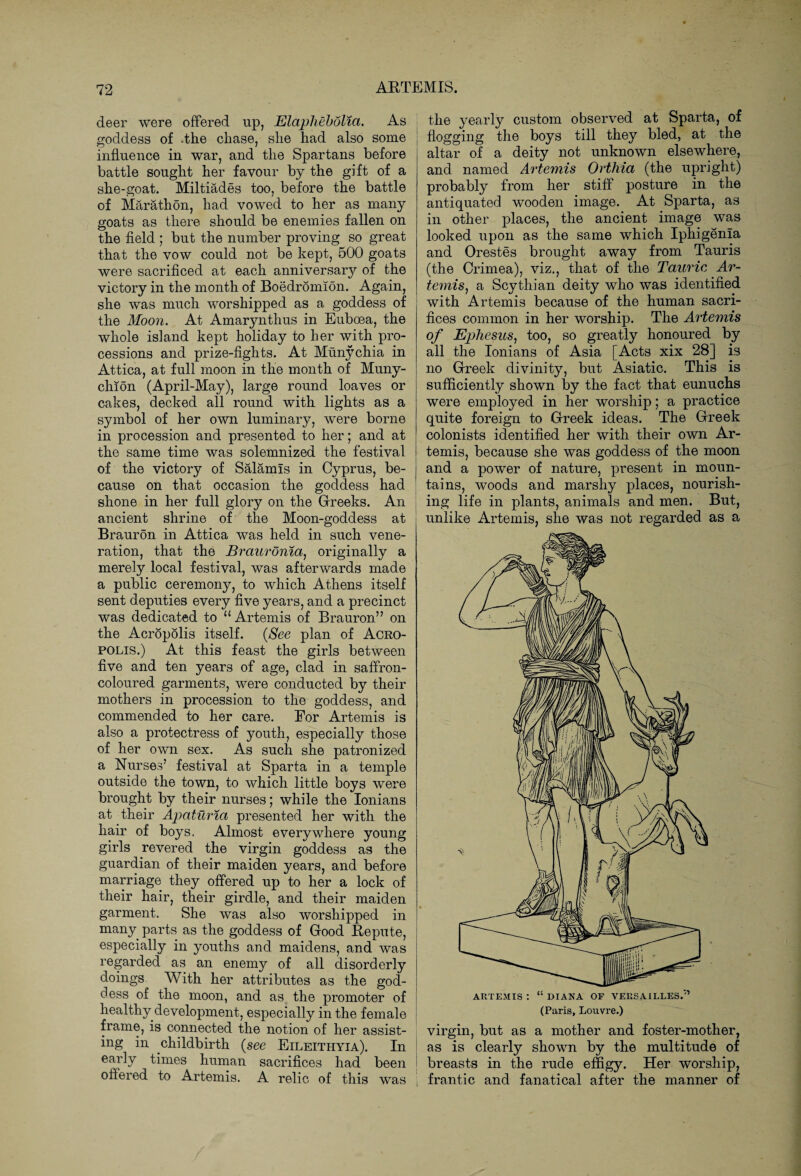 deer were offered up, Elaphebolia. goddess of .the chase, she had also some | influence in war, and the Spartans before battle sought her favour by the gift of a she-goat. Miltiades too, before the battle of Marathon, had vowed to her as many goats as there should be enemies fallen on the field ; but the number proving so great that the vow could not be kept, 500 goats were sacrificed at each anniversary of the victory in the month of Boedromion. Again, she was much worshipped as a goddess of the Moon. At Amarynthus in Euboea, the whole island kept holiday to her with pro¬ cessions and prize-fights. At Munychia in Attica, at full moon in the month of Muny- chion (April-May), large round loaves or cakes, decked all round with lights as a symbol of her own luminary, were borne in procession and presented to her; and at the same time was solemnized the festival of the victory of Salamis in Cyprus, be¬ cause on that occasion the goddess had shone in her full glory on the Greeks. An j ancient shrine of the Moon-goddess at Braurdn in Attica was held in such vene¬ ration, that the Brauronia, originally a merely local festival, was afterwards made a public ceremony, to which Athens itself sent deputies every five years, and a precinct was dedicated to u Artemis of Brauron” on the AcropSlis itself. (See plan of Acro¬ polis.) At this feast the girls between five and ten years of age, clad in saffron- coloured garments, were conducted by their mothers in procession to the goddess, and commended to her care. For Artemis is also a protectress of youth, especially those of her own sex. As such she patronized a Nurses’ festival at Sparta in a temple outside the town, to which little boys were brought by their nurses; while the Ionians at their Apaturia presented her with the hair of boys. Almost everywhere young girls revered the virgin goddess as the guardian of their maiden years, and before marriage they offered up to her a lock of their hair, their girdle, and their maiden garment. She was also worshipped in many parts as the goddess of Good Repute, especially in youths and maidens, and was regarded as an enemy of all disorderly doings With her attributes as the god¬ dess of the moon, and as the promoter of healthy development, especially in the female frame, is connected the notion of her assist¬ ing in childbirth {see Eileithyia). In early times human sacrifices had been offered to Artemis. A relic of this was As the yearly custom observed at Sparta, of flogging the boys till they bled, at the altar of a deity not unknown elsewhere, and named Artemis Orillia (the upright) probably from her stiff posture in the antiquated wooden image. At Sparta, as in other places, the ancient image was looked upon as the same which Iphigenia and Orestes brought away from Tauris (the Crimea), viz., that of the Tauric Ar¬ temis, a Scythian deity who was identified with Artemis because of the human sacri¬ fices common in her worship. The Artemis of Ephesus, too, so greatly honoured by all the Ionians of Asia [Acts xix 28] is no Greek divinity, but Asiatic. This is sufficiently shown by the fact that eunuchs were employed in her worship; a practice quite foreign to Greek ideas. The Greek colonists identified her with their own Ar¬ temis, because she was goddess of the moon and a power of nature, present in moun¬ tains, woods and marshy places, nourish¬ ing life in plants, animals and men. But, unlike Artemis, she was not regarded as a virgin, but as a mother and foster-mother, as is clearly shown by the multitude of breasts in the rude effigy. Her worship, frantic and fanatical after the manner of