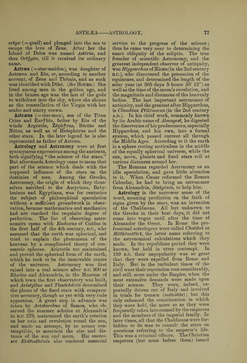 ortyx (= quail) and plunged into the sea to ! escape the love of Zeus. After her the Island of Delos was named Asteria, and then Ortygia, till it received its ordinary- name. Astrsea ( = star-maiden), was daughter of Astrseus and Eos, or, according to another account, of Zeus and Themis, and as such was identified with Dike. (See Hours.) She lived among men in the golden age, and in the brazen age was the last of the gods to withdraw into the sky, where she shines as the constellation of the Virgin with her scales and starry crown. Astraeus ( = star-man), son of the Titan Crius and Eurybia, father by Eos of the winds Argestes, Zephyrus, Boreas and Notus, as well as of Heosphorus and the other stars. In the later legend he is also represented as father of Astrsea. Astrology and Astronomy were at first synonymous expressions among the ancients, both signifying “the science of the stars.” But afterwards Astrology came to mean that part of the science which deals with the supposed influence of the stars on the destinies of men, Among the Greeks, Astronomy, the origin of which they them¬ selves ascribed to the Assyrians, Baby¬ lonians and Egyptians, was for centuries the subject of philosophical speculation without a sufficient groundwork in obser¬ vation, because mathematics and mechanics had not reached the requisite degree of perfection. The list of observing astro¬ nomers opens with Eudoxus of Cnidus in the first half of the 4th century, B.C., who assumed that the earth was spherical, and tried to explain the phenomena of the heavens by a complicated theory of con¬ centric spheres. Aristotle too maintained „ and proved the spherical form of the earth, which he took to be the immovable centre of the universe. Astronomy was first raised into a real science after B.c. 300 at Rhodes and Alexandria, in the Museum of which town the first observatory was built, and Aristyllus and Timochdres determined the places of the fixed stars with compara¬ tive accuracy, though as yet with very rude apparatus. A great step in advance was taken by Aristarchus of Samos, who ob¬ served the summer solstice at Alexandria in B.C, 279, maintained the earth’s rotation on her axis and revolution round the sun, and made an attempt, by no means con¬ temptible, to ascertain the size and dis¬ tance of the sun and moon. His succes¬ sor Eratosthenes also rendered essential service to the progress of the science; thus he came very near to determining the exact obliquity of the ecliptic. The true founder of scientific Astronomy, and the greatest independent observer of antiquity, was Hipparchus of Nicsea(in the 2nd century B.C.), who discovered the precession of the equinoxes, and determined the length of the solar year (at 365 days 5 hours 55' 12”) as well as the time of the moon’s revolution, and the magnitude and distances of the heavenly bodies. The last important astronomer of antiquity, and the greatest after Hipparchus, is Claudius Ptolemceus (in the 2nd century a.d.). In his chief work, commonly known by its Arabic name of Almagest, he digested the discoveries of his predecessors, especially Hipparchus, and his own, into a formal system, which passed current all through the Middle Ages. According to it the earth is a sphere resting motionless in the middle of the equally spherical universe, while the sun, moon, planets and fixed stars roll at various distances around her. The Romans regarded Astronomy as an idle speculation, and gave little attention to it. When Csesar reformed the Roman Calendar, he had to bring an astronomer from Alexandria, Sosigenes, to help him. Astrology in the narrower sense of the word, meaning prediction on the faith of signs given by the stars, was an invention of the Chaldseans. All but unknown to the Greeks in their best days, it did not come into vogue until after the time of Alexander the Great. In Rome the pro¬ fessional astrologers were called Chaldee,i or Mdthemdticl, the latter name referring to the astronomical calculations which they made. In the republican period they were known, but held in utter contempt. In 139 B.C. their unpopularity was so great that they were expelled from Rome and Italy. But in the turbulent times of the civil wars their reputation rose considerably, and still more under the Empire, when the most extensive demands were made upon their science. They were, indeed, re¬ peatedly driven out of Italy and involved in trials for treason (mdiestds); but this only enhanced the consideration in which they were held, the more so as they were frequently taken into counsel by the emperors and the members of the imperial family. In later times, all that the Chaldseans were for¬ bidden to do was to consult the stars on questions referring to the emperor’s life. This was a criminal offence. The Christian emperors (but none before them) issued