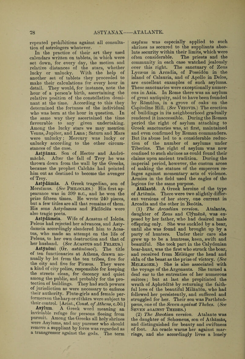 repeated prohibitions against all consulta¬ tion of astrologers whatever. In the practice of their art they used calendars written on tablets, in which were set down, for every day, the motion and relative distances of the stars, whether lucky or unlucky. With the help of another set of tablets they proceeded to make their calculations for every hour in detail. They would, for instance, note the hour of a person’s birth, ascertaining the relative position of the constellation domi¬ nant at the time. According to this they determined the fortunes of the individual who was born at the hour in question. In the same way they ascertained the time favourable to any given undertaking. Among the lucky stars we may mention Venus, Jupiter, and Luna; Saturn and Mars were unlucky; Mercury was lucky or unlucky according to the other circum¬ stances of the case. Astyanax. Son of Hector and Andro¬ mache. After the fall of Troy he was thrown down from the wall by the Greeks, because the prophet Calchas had pointed him out as destined to become the avenger of Troy. Astydamas. A Greek tragedian, son of Morsimus. (See Philocles.) His first ap¬ pearance was in 399 B.C., and he won the prize fifteen times. He wrote 240 pieces, but a few titles are all that remains of them. His sons Astydamas and Philocles were also tragic poets. Astydameia. Wife of Acastus of Iolcos. Peleus had rejected her advances, and Asty¬ dameia accordingly slandered him to Acas¬ tus, who made an attempt on the life of Peleus, to her own destruction and that of her husband. (See Acastus and Peleus.) Astjfnomi (Gr. astunomoi). The title of ten functionaries at Athens, drawn an¬ nually by lot from the ten tribes, five for the city and five for Piraeus. They were a kind of city police, responsible for keeping the streets clean, for decency and quiet among the public, and probably for the pro¬ tection of buildings. They had such powers of jurisdiction as were necessary to enforce their authority. Flute-girls and female per¬ formers on the harp orcithara were subject to their control. [Arist., Const, of Athens, c.50.] Asylum. A Greek word meaning an inviolable refuge for persons fleeing from pursuit. Among the Greeks all holy shrines were Asylums, and any pursuer who should remove a suppliant by force was regarded as a ti ansgressor against the gods. The term asylum was especially applied to such shrines as secured to the suppliants abso¬ lute security within their limits, which were often considerable. The priests and the community in each case watched jealously over this right. The sanctuary of Zeus Lycseus in Arcadia, of Poseidon in the island of Calauria, and of Apollo in Delos, are excellent examples of such asylums. These sanctuaries were exceptionally numer¬ ous in Asia. In Pome there was an asylum of great antiquity, said to have been founded by Romulus, in a grove of oaks on the Capitoline Hill. (See Veiovis.) The erection of buildings in its neighbourhood gradually rendered it inaccessible. During the Roman period the right of asylum attaching to Greek sanctuaries was, at first, maintained and even confirmed by Roman commanders. But its abuse led to a considerable reduc¬ tion of the number of asylums under Tiberius. The right of asylum was now confined to such shrines as could found their claims upon ancient tradition. During the imperial period, however, the custom arose of making the statues of the emperors re¬ fuges against momentary acts of violence. Armies in the field used the eagles of the legions for the same purpose. Atalante. A Greek heroine of the type of Artemis. There were two slightly differ¬ ent versions of her story, one current in Arcadia and the other in Bceotia. (1) The Arcadian version. Atalante, daughter of Zeus and Clymene, was ex¬ posed by her father, who had desired male offspring only. She was suckled by a bear, until she was found and brought up by a party of hunters. Under their care she grew up to be a huntress, keen, swift and beautiful. She took part in the Calydonian boar-hunt, was the first who struck the boar, and received from Meleager the head and skin of the beast as the prize of victory. (See Meleager.) She is also associated with the voyage of the Argonauts. She turned a deaf ear to the entreaties of her numerous suitors; but at last she propitiated the wrath of Aphrodite by returning the faith¬ ful love of the beautiful Milanion, who had followed her persistently, and suffered and struggled for her. Their son was Partheno- pseus, one of the Seven against Thebes. (See Seven against Thebes.) (2) The Boeotian version. Atalante was the daughter of Schoeneus, son of Athamas, and distinguished for beauty and swiftness of foot. An oracle warns her against mar¬ riage, and she accordingly lives a lonely