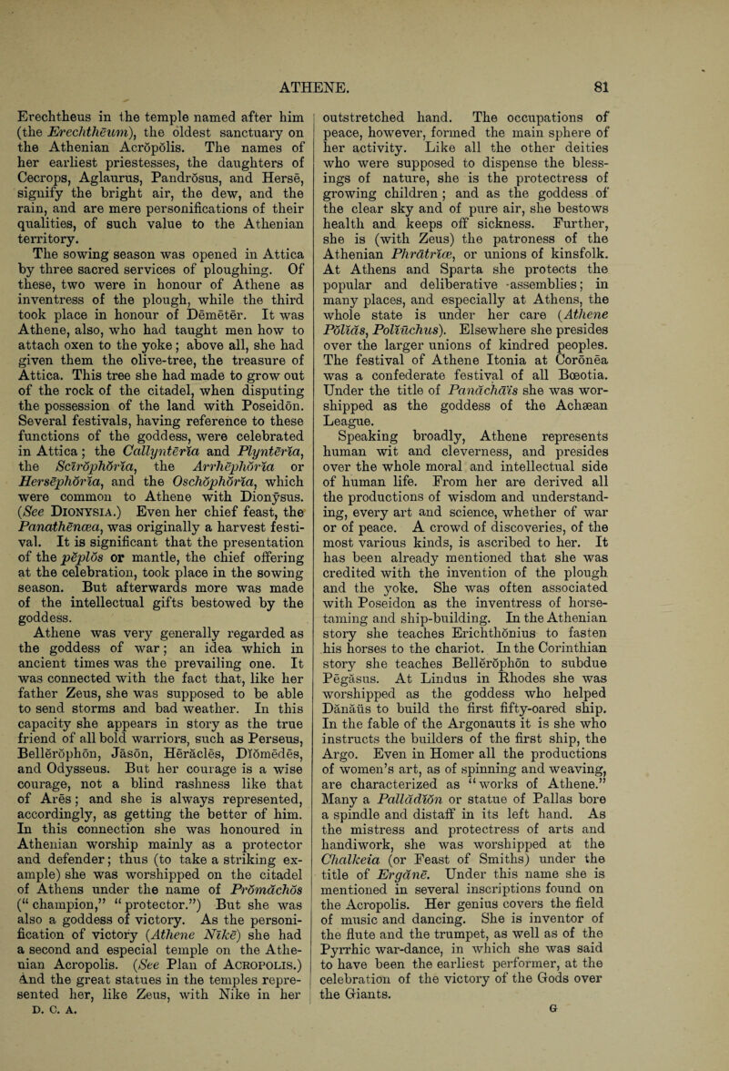 Erechtheus in the temple named after him (the Erechtheum), the oldest sanctuary on the Athenian Acropolis. The names of her earliest priestesses, the daughters of Cecrops, Aglaurus, Pandrosus, and Herse, signify the bright air, the dew, and the rain, and are mere personifications of their qualities, of such value to the Athenian territory. The sowing season was opened in Attica by three sacred services of ploughing. Of these, two were in honour of Athene as inventress of the plough, while the third took place in honour of Demeter. It was Athene, also, who had taught men how to attach oxen to the yoke; above all, she had given them the olive-tree, the treasure of Attica. This tree she had made to grow out of the rock of the citadel, when disputing the possession of the land with Poseidon. Several festivals, having reference to these functions of the goddess, were celebrated in Attica; the Callynteria and Plynteria, the Sclrophoria, the Arrhephoria or Hersephoria, and the Oschophoria, which were common to Athene with Dionysus. (See Dionysia.) Even her chief feast, the Panathencea, was originally a harvest festi¬ val. It is significant that the presentation of the peplos or mantle, the chief offering at the celebration, took place in the sowing season. But afterwards more was made of the intellectual gifts bestowed by the goddess. Athene was very generally regarded as the goddess of war; an idea which in ancient times was the prevailing one. It was connected with the fact that, like her father Zeus, she was supposed to be able to send storms and bad weather. In this capacity she appears in story as the true friend of all bold warriors, such as Perseus, Bellerophon, Jason, Heracles, Diomedes, and Odysseus. But her courage is a wise courage, not a blind rashness like that of Ares; and she is always represented, accordingly, as getting the better of him. In this connection she was honoured in Athenian worship mainly as a protector and defender; thus (to take a striking ex¬ ample) she was worshipped on the citadel of Athens under the name of Promachos (u champion,” 11 protector.”) But she was also a goddess of victory. As the personi¬ fication of victory (Athene Nike) she had a second and especial temple on the Athe¬ nian Acropolis. (See Plan of Acropolis.) And the great statues in the temples repre¬ sented her, like Zeus, with Nike in her D. C. A. outstretched hand. The occupations of peace, however, formed the main sphere of her activity. Like all the other deities who were supposed to dispense the bless¬ ings of nature, she is the protectress of growing children ; and as the goddess of the clear sky and of pure air, she bestows health and keeps off sickness. Further, she is (with Zeus) the patroness of the Athenian Phratrice, or unions of kinsfolk. At Athens and Sparta she protects the popular and deliberative -assemblies; in many places, and especially at Athens, the whole state is under her care (Athene Polids, Poliuchus). Elsewhere she presides over the larger unions of kindred peoples. The festival of Athene Itonia at Coronea was a confederate festival of all Boeotia. Under the title of Pandchais she was wor¬ shipped as the goddess of the Achaean League. Speaking broadly, Athene represents human wit and cleverness, and presides over the whole moral and intellectual side of human life. From her are derived all the productions of wisdom and understand¬ ing, every art and science, whether of war or of peace. A crowd of discoveries, of the most various kinds, is ascribed to her. It has been already mentioned that she was credited with the invention of the plough and the yoke. She was often associated with Poseidon as the inventress of horse¬ taming and ship-building. In the Athenian story she teaches Erichthonius to fasten his horses to the chariot. In the Corinthian story she teaches Bellerophon to subdue Pegasus. At Lindus in Bhodes she was worshipped as the goddess who helped Danaiis to build the first fifty-oared ship. In the fable of the Argonauts it is she who instructs the builders of the first ship, the Argo. Even in Homer all the productions of women’s art, as of spinning and weaving, are characterized as “works of Athene.” Many a Pallddion or statue of Pallas bore a spindle and distaff in its left hand. As the mistress and protectress of arts and handiwork, she was worshipped at the Chctlkeia (or Feast of Smiths) under the title of Ergdne. Under this name she is mentioned in several inscriptions found on the Acropolis. Her genius covers the field of music and dancing. She is inventor of the flute and the trumpet, as well as of the Pyrrhic war-dance, in which she was said to have been the earliest performer, at the celebration of the victory of the Gods over the Giants. G
