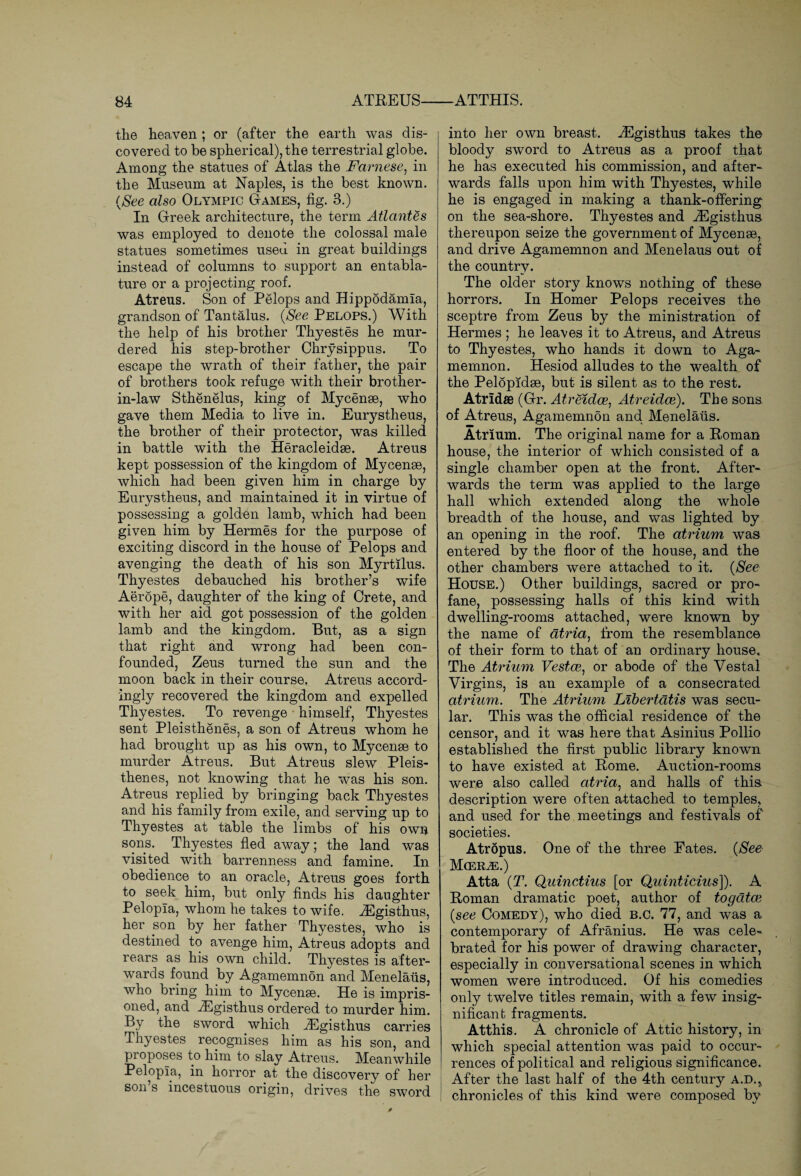 the heaven ; or (after the earth was dis¬ covered to be spherical), the terrestrial globe. Among the statues of Atlas the Farnese, in the Museum at Naples, is the best known. (See also Olympic Games, fig. 3.) In Greek architecture, the term Atlantes was employed to denote the colossal male statues sometimes used in great buildings instead of columns to support an entabla¬ ture or a projecting roof. Atreus. Son of Pelops and Hippodamia, grandson of Tantalus. (See Pelops.) With the help of his brother Thyestes he mur¬ dered his step-brother Chrysippus. To escape the wrath of their father, the pair of brothers took refuge with their brother- in-law Sthenelus, king of Mycenae, who gave them Media to live in. Eurystheus, the brother of their protector, was killed in battle with the Heracleidae. Atreus kept possession of the kingdom of Mycenae, which had been given him in charge by Eurystheus, and maintained it in virtue of possessing a golden lamb, which had been given him by Hermes for the purpose of exciting discord in the house of Pelops and avenging the death of his son Myrtilus. Thyestes debauched his brother’s wife Aerope, daughter of the king of Crete, and with her aid got possession of the golden lamb and the kingdom. But, as a sign that right and wrong had been con¬ founded, Zeus turned the sun and the moon back in their course. Atreus accord¬ ingly recovered the kingdom and expelled Thyestes. To revenge himself, Thyestes sent Pleisthenes, a son of Atreus whom he had brought up as his own, to My cense to murder Atreus. But Atreus slew Pleis¬ thenes, not knowing that he was his son. Atreus replied by bringing back Thyestes and his family from exile, and serving up to Thyestes at table the limbs of his own sons. Thyestes fled away; the land was visited with barrenness and famine. In obedience to an oracle, Atreus goes forth to seek him, but only finds his daughter Pelopla, whom he takes to wife. iEgisthus, her son by her father Thyestes, who is destined to avenge him, Atreus adopts and rears as his own child. Thyestes is after¬ wards found by Agamemnon and Menelaus, who bring him to Mycense. He is impris¬ oned, and iEgisthus ordered to murder him. By the sword which iEgisthus carries Thyestes recognises him as his son, and proposes to him to slay Atreus. Meanwhile Pelopla, in horror at the discovery of her son s incestuous origin, drives the sword into her own breast. iEgisthus takes the bloody sword to Atreus as a proof that he has executed his commission, and after¬ wards falls upon him with Thyestes, while he is engaged in making a thank-offering on the sea-shore. Thyestes and iEgisthus. thereupon seize the government of Mycenae, and drive Agamemnon and Menelaus out of the country. The older story knows nothing of these horrors. In Homer Pelops receives the sceptre from Zeus by the ministration of Hermes ; he leaves it to Atreus, and Atreus to Thyestes, who hands it down to Aga¬ memnon. Hesiod alludes to the wealth of the Pelopidae, but is silent as to the rest. Atrldffl (Gr. Atreidce, Atreidce). The sons of Atreus, Agamemnon and Menelaus. Atrium. The original name for a Roman house, the interior of which consisted of a single chamber open at the front. After¬ wards the term was applied to the large hall which extended along the whole breadth of the house, and was lighted by an opening in the roof. The atrium was entered by the floor of the house, and the other chambers were attached to it. (See House.) Other buildings, sacred or pro¬ fane, possessing halls of this kind with dwelling-rooms attached, were known by the name of atria, from the resemblance of their form to that of an ordinary house. The Atrium Vestce, or abode of the Vestal Virgins, is an example of a consecrated atrium. The Atrium Libertatis was secu¬ lar. This was the official residence of the censor, and it was here that Asinius Pollio established the first public library known to have existed at Rome. Auction-rooms were also called atria, and halls of this description were often attached to temples, and used for the meetings and festivals of societies. Atropus. One of the three Fates. (See Mcer^.) Atta (T. Quinctius [or Quinticius]). A Roman dramatic poet, author of to gates (see Comedy), who died b.c. 77, and was a contemporary of Afranius. He was cele¬ brated for his power of drawing character, especially in conversational scenes in which women were introduced. Of his comedies only twelve titles remain, with a few insig¬ nificant fragments. Atthis. A chronicle of Attic history, in which special attention was paid to occur¬ rences of political and religious significance. After the last half of the 4th century A.D., chronicles of this kind were composed by
