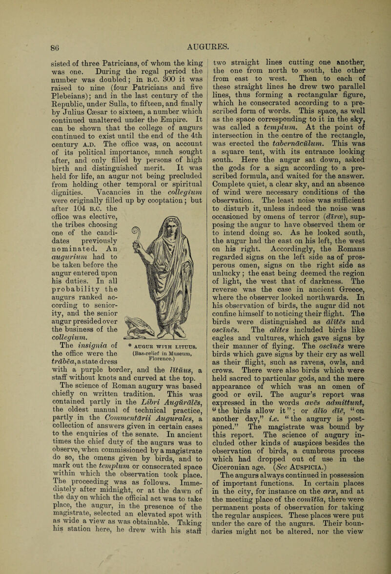 sisted of three Patricians, of whom the king was one. During the regal period the number was doubled; in B.C. 300 it was raised to nine (four Patricians and five Plebeians); and in the last century of the Republic, under Sulla, to fifteen, and finally by Julius Caesar to sixteen, a number which continued unaltered under the Empire. It can be shown that the college of augurs continued to exist until the end of the 4th century a.d. The office was, on account of its political importance, much sought after, and only filled by persons of high birth and distinguished merit. It was held for life, an augur not being precluded from holding other temporal or spiritual dignities. Vacancies in the collegium were originally filled up by cooptation; but after 104 B.C. the office was elective, the tribes choosing one of the candi¬ dates previously nominated. An augurium had to be taken before the augur entered upon his duties. In all probability the augurs ranked ac¬ cording to senior¬ ity, and the senior augur presided over the business of the collegium. The insignia of the office were the trabea) a state dress with a purple border, and the lituus, a staff without knots and curved at the top. The science of Roman augury was based chiefly on written tradition. This was * AUGUR WITH LITUUS. (Bas-relief in Museum, Florence.) contained partly in the Libri Augurales, the oldest manual of technical practice, partly in the Commentarii Augurales, a collection of answers given in certain cases to the enquiries of the senate. In ancient times the chief duty of the augurs was to observe, when commissioned by a magistrate do so, the omens given by birds, and to mark out the templum or consecrated space within which the observation took place. The proceeding was as follows. Imme¬ diately after midnight, or at the dawn of the day on which the official act was to take place, the augur, in the presence of the magistrate, selected an elevated spot with I as wide a view as was obtainable. Taking his station here, he drew with his staff two straight lines cutting one another, the one from north to south, the other from east to west. Then to each of these straight lines he drew two parallel lines, thus forming a rectangular figure, which he consecrated according to a pre¬ scribed form of words. This space, as well as the space corresponding to it in the sky, was called a templum. At the point of intersection in the centre of the rectangle, was erected the taberndculum. This was a square tent, with its entrance looking south. Here the augur sat down, asked the gods for a sign according to a pre¬ scribed formula, and waited for the answer. Complete quiet, a clear sky, and an absence of wind were necessary conditions of the observation. The least noise was sufficient to disturb it, unless indeed the noise was occasioned by omens of terror (dirce), sup¬ posing the augur to have observed them or to intend doing so. As he looked south, the augur had the east on his left, the west on his right. Accordingly, the Romans regarded signs on the left side as of pros¬ perous omen, signs on the right side as unlucky ; the east being deemed the region of light, the west that of darkness. The reverse was the case in ancient Greece, where the observer looked northwards. In his observation of birds, the augur did not confine himself to noticing their flight. The birds were distinguished as dlites and oscines. The alites included birds like eagles and vultures, which gave signs by their manner of flying. The oscines were birds which gave signs by their cry as well as their flight, such as ravens, owls, and crows. There were also birds which were held sacred to particular gods, and the mere appearance of which was an omen of good or evil. The augur’s report was expressed in the words aves admittuntr the birds allow it ” ; or alio die, 11 on another day,” i.e. 11 the augury is post¬ poned.” The magistrate was bound by this report. The science of augury in¬ cluded other kinds of auspices besides the observation of birds, a cumbrous process which had dropped out of use in the Ciceronian age. (See Auspicia.) The augurs always continued in possession of important functions. In certain places in the city, for instance on the arx, and at the meeting place of the comitia, there were permanent posts of observation for taking the regular auspices. These places were put under the care of the augurs. Their boun¬ daries might not be altered, nor the view