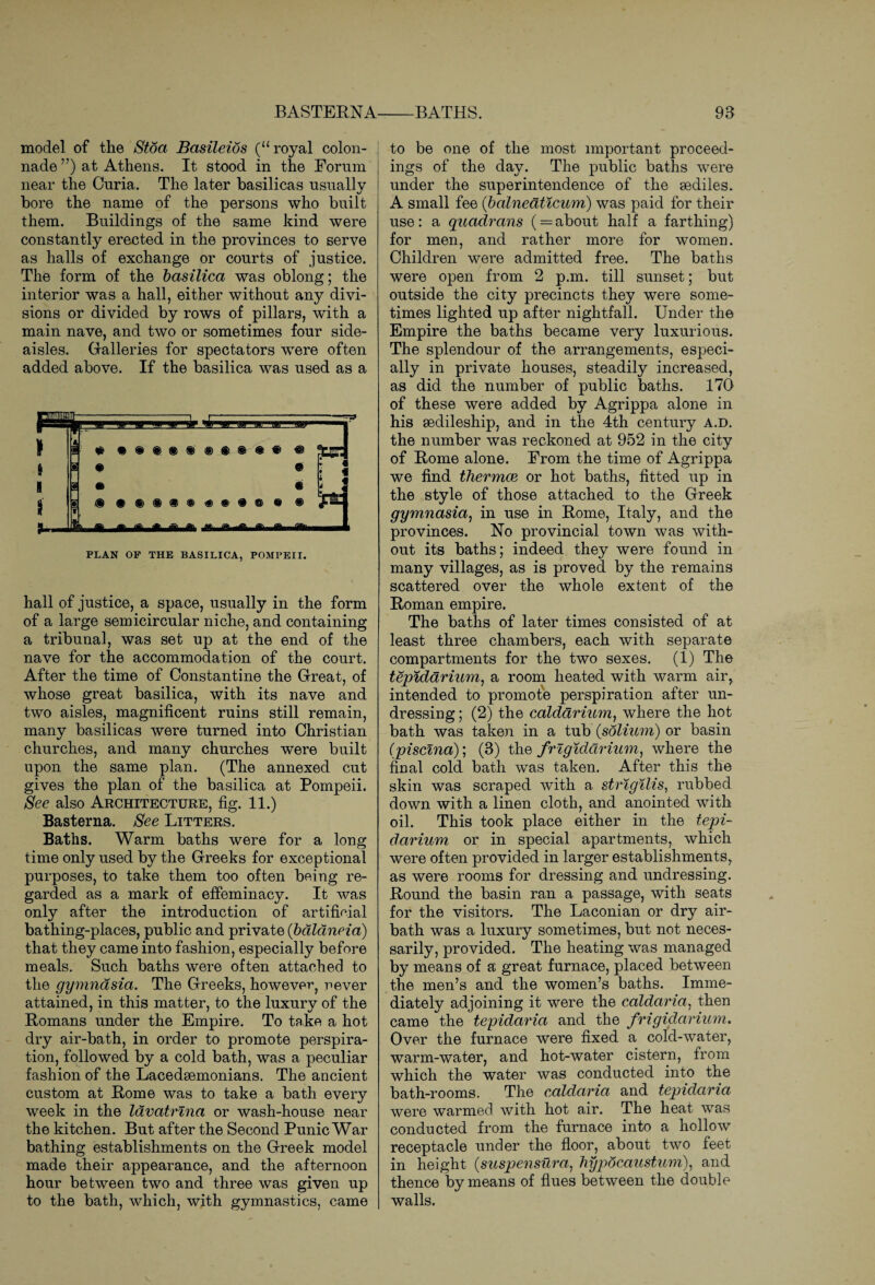 BASTERNA model of the Stoa Basileios (“ royal colon¬ nade ”) at Athens. It stood in the Forum near the Curia. The later basilicas usually bore the name of the persons who built them. Buildings of the same kind were constantly erected in the provinces to serve as halls of exchange or courts of justice. The form of the basilica was oblong; the interior was a hall, either without any divi¬ sions or divided by rows of pillars, with a main nave, and two or sometimes four side- aisles. Galleries for spectators were often added above. If the basilica was used as a PLAN OF THE BASILICA, POMPEII. hall of justice, a space, usually in the form of a large semicircular niche, and containing a tribunal, was set up at the end of the nave for the accommodation of the court. After the time of Constantine the Great, of whose great basilica, with its nave and two aisles, magnificent ruins still remain, many basilicas were turned into Christian churches, and many churches were built upon the same plan. (The annexed cut gives the plan of the basilica at Pompeii. See also Architecture, fig. 11.) Basterna. See Litters. Baths. Warm baths were for a long time only used by the Greeks for exceptional purposes, to take them too often being re¬ garded as a mark of effeminacy. It was only after the introduction of artificial bathing-places, public and private (bdldneia) that they came into fashion, especially before meals. Such baths were often attached to the gymnasia. The Greeks, however^ never attained, in this matter, to the luxury of the Romans under the Empire. To take a hot dry air-bath, in order to promote perspira¬ tion, followed by a cold bath, was a peculiar fashion of the Lacedaemonians. The ancient custom at Rome was to take a bath every week in the lavatrina or wash-house near the kitchen. But after the Second Punic War bathing establishments on the Greek model made their appearance, and the afternoon hour between two and three was given up to the bath, which, with gymnastics, came -BATHS. 93 to be one of the most important proceed¬ ings of the day. The public baths were under the superintendence of the sediles. A small fee (balnedticum) was paid for their use: a quadrans ( = about half a farthing) for men, and rather more for women. Children were admitted free. The baths were open from 2 p.m. till sunset; but outside the city precincts they were some¬ times lighted up after nightfall. Under the Empire the baths became very luxurious. The splendour of the arrangements, especi¬ ally in private houses, steadily increased, as did the number of public baths. 170 of these were added by Agrippa alone in his sedileship, and in the 4th century a.d. the number was reckoned at 952 in the city of Rome alone. From the time of Agrippa we find thermae or hot baths, fitted up in the style of those attached to the Greek gymnasia, in use in Rome, Italy, and the provinces. No provincial town was with¬ out its baths; indeed they were found in many villages, as is proved by the remains scattered over the whole extent of the Roman empire. The baths of later times consisted of at least three chambers, each with separate compartments for the two sexes. (1) The tepiddrium, a room heated with warm air, intended to promote perspiration after un¬ dressing ; (2) the caldarium, where the hot bath was taken in a tub (solium) or basin (piscina); (3) the frigidarium, where the final cold bath was taken. After this the skin was scraped with a strigilis, rubbed down with a linen cloth, and anointed with oil. This took place either in the tepi- darium or in special apartments, which were often provided in larger establishments, as were rooms for dressing and undressing. Round the basin ran a passage, with seats for the visitors. The Laconian or dry air- bath was a luxury sometimes, but not neces¬ sarily, provided. The heating was managed by means of a great furnace, placed between the men’s and the women’s baths. Imme¬ diately adjoining it were the caldaria, then came the tepidaria and the frigidarium. Over the furnace were fixed a cold-water, warm-water, and hot-water cistern, from which the water was conducted into the bath-rooms. The caldaria and tepidaria were warmed with hot air. The heat was conducted from the furnace into a hollow receptacle under the floor, about two feet in height (suspensura, hypocaustum), and thence by means of flues between the double walls.