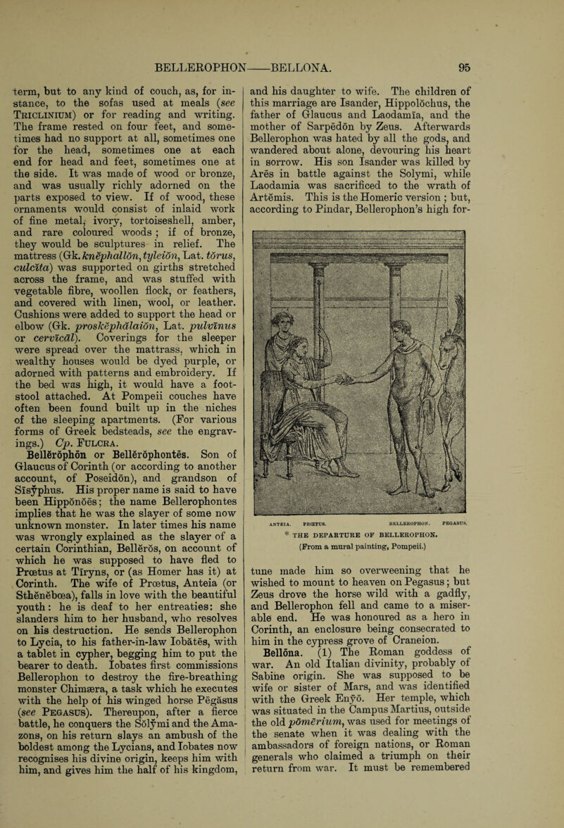 term, but to any kind of couch, as, for in¬ stance, to the sofas used at meals (see Triclinium) or for reading and writing. The frame rested on four feet, and some¬ times had no support at all, sometimes one for the head, sometimes one at each end for head and feet, sometimes one at the side. It was made of wood or bronze, and was usually richly adorned on the parts exposed to view. If of wood, these ornaments would consist of inlaid work of fine metal, ivory, tortoiseshell, amber, and rare coloured woods ; if of bronze, they would be sculptures in relief. The mattress (Gk.knephall6n,tylei6n, Lat. torus, culcita) was supported on girths stretched across the frame, and was stuffed with vegetable fibre, woollen flock, or feathers, and covered with linen, wool, or leather. Cushions were added to support the head or elbow (Gk. proskephalaion, Lat. pulvlnus or cervical). Coverings for the sleeper were spread over the mattrass, which in wealthy houses would be dyed purple, or adorned with patterns and embroidery. If the bed was high, it would have a foot¬ stool attached. At Pompeii couches have often been found built up in the niches of the sleeping apartments. (For various forms of Greek bedsteads, see the engrav¬ ings.) Cp. Fulcra. Bellerophon or Bellerophontes. Son of Glaucus of Corinth (or according to another account, of Poseidon), and grandson of Sisyphus. His proper name is said to have been Hippdnoes; the name Bellerophontes implies that he was the slayer of some now unknown monster. In later times his name was wrongly explained as the slayer of a certain Corinthian, Belleros, on account of which he was supposed to have fled to Prcetus at Tiryns, or (as Homer has it) at Corinth. The wife of Proetus, Anteia (or Sthenebcea), falls in love with the beautiful youth: he is deaf to her entreaties: she slanders him to her husband, who resolves on his destruction. He sends Bellerophon to Lycia, to his father-in-law Iobates, with a tablet in cypher, begging him to put the bearer to death. Iobates first commissions Bellerophon to destroy the fire-breathing monster Chimsera, a task which he executes with the help of his winged horse Pegasus (see Pegasus). Thereupon, after a fierce battle, he conquers the Solymi and the Ama¬ zons, on his return slays an ambush of the boldest among the Lycians, and Iobates now recognises his divine origin, keeps him with him, and gives him the half of his kingdom, and his daughter to wife. The children of this marriage are Isander, Hippolochus, the father of Glaucus and Laodamia, and the mother of Sarpedon by Zeus. Afterwards Bellerophon was hated by all the gods, and wandered about alone, devouring his heart in sorrow. His son Isander was killed by Ares in battle against the Solymi, while Laodamia was sacrificed to the wrath of Artemis. This is the Homeric version ; but, according to Pindar, Bellerophon’s high for- ANTEIA. PRCETUS. BELLEROPHON. PEGASUS. * THE DEPARTURE OF BELLEROPHON. (From a mural painting, Pompeii.) tune made him so overweening that he wished to mount to heaven on Pegasus; but Zeus drove the horse wild with a gadfly, and Bellerophon fell and came to a miser¬ able end. He was honoured as a hero in Corinth, an enclosure being consecrated to him in the cypress grove of Craneion. Bellona. (1) The Roman goddess of war. An old Italian divinity, probably of Sabine origin. She was supposed to be wife or sister of Mars, and was identified | with the Greek Enyo. Her temple, which was situated in the Campus Martins, outside the old pomerium, was used for meetings of the senate when it was dealing with the ambassadors of foreign nations, or Roman generals who claimed a triumph on their return from war. It must be remembered