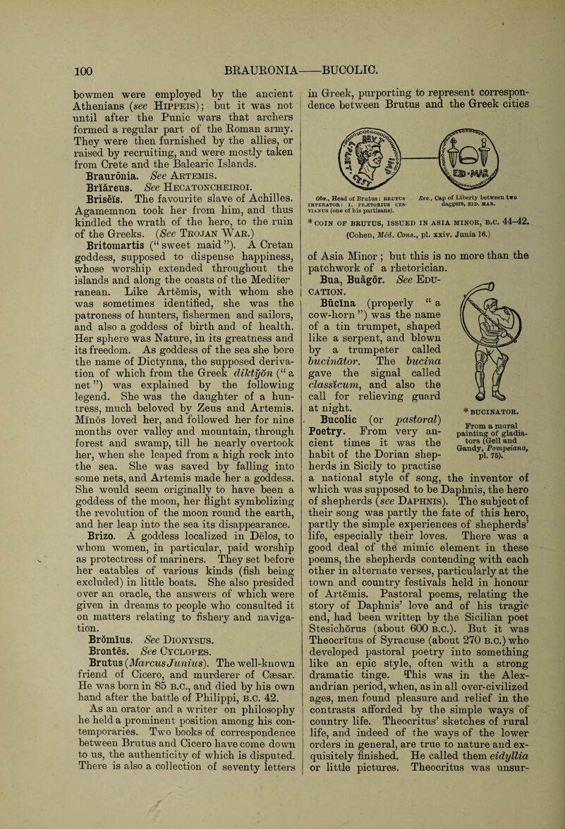 bowmen were employed by the ancient Athenians (see Hippeis); but it was not until after the Punic wars that archers formed a regular part of the Roman army. They were then furnished by the allies, or raised by recruiting, and were mostly taken from Crete and the Balearic Islands. Brauronia. See Artemis. Briareus. See Hecatoncheiroi. Briseis. The favourite slave of Achilles. Agamemnon took her from him, and thus kindled the wrath of the hero, to the ruin of the Greeks. (See Trojan War.) Britomartis (“ sweet maid ”). A Cretan goddess, supposed to dispense happiness, whose worship extended throughout the islands and along the coasts of the Mediter ranean. Like Artemis, with whom she was sometimes identified, she was the patroness of hunters, fishermen and sailors, and also a goddess of birth and of health. Her sphere was Nature, in its greatness and its freedom. As goddess of the sea she bore the name of Dictynna, the supposed deriva¬ tion of which from the Greek diktydn (u a net ”) was explained by the following legend. She was the daughter of a hun¬ tress, much beloved by Zeus and Artemis. Minos loved her, and followed her for nine months over valley and mountain, through forest and swamp, till he nearly overtook her, when she leaped from a high rock into the sea. She was saved by falling into some nets, and Artemis made her a goddess. She would seem originally to have been a goddess of the moon, her flight symbolizing the revolution of the moon round the earth, and her leap into the sea its disappearance. Brizo. A goddess localized in Delos, to whom women, in particular, paid worship as protectress of mariners. They set before her eatables of various kinds (fish being excluded) in little boats. She also presided over an oracle, the answers of which were given in dreams to people who consulted it on matters relating to fishery and naviga¬ tion. Brdmius. See Dionysus. Brontes. See Cyclopes. Brutus (Marcus Junius). The well-known friend of Cicero, and murderer of Csesar. He was born in 85 B.C., and died by his own hand after the battle of Philippi, B.C. 42. As an orator and a writer on philosophy he held a prominent position among his con¬ temporaries. Two books of correspondence between Brutus and Cicero have come down to us, the authenticity of which is disputed. There is also a collection of seventy letters in Greek, purporting to represent correspon¬ dence between Brutus and the Greek cities * BUCINATOR. From a mural painting of gladia¬ tors (Gell and Gandy, Pompeiana, pi. 75). Obv., Head of Brutus: brutus Rev., Cap of Liberty between two imperator: r. pr^etorius oes- daggers, bid. mar. tianus (one of his partisans). * COIN OF BRUTUS, ISSUED IN ASIA MINOR, B.C. 44—42. (Cohen, M6d. Cons., pi. xxiv. Junia 16.) of Asia Minor ; but this is no more than the patchwork of a rhetorician. Bua, Buagor. See Edu¬ cation. Bucina (properly “ a cow-horn ”) was the name of a tin trumpet, shaped like a serpent, and blown by a trumpeter called bucinator. The bucina gave the signal called classicum, and also the call for relieving guard at night. Bucolic (or pastoral) Poetry. From very an¬ cient times it was the habit of the Dorian shep¬ herds in Sicily to practise a national style of song, the inventor of which was supposed to be Daphnis, the hero of shepherds (see Daphnis). The subject of their song was partly the fate of this hero, partly the simple experiences of shepherds5 life, especially their loves. There was a good deal of the mimic element in these poems, the shepherds contending with each other in alternate verses, particularly at the town and country festivals held in honour of Artemis. Pastoral poems, relating the story of Daphnis’ love and of his tragic end, had been written by the Sicilian poet Stesichorus (about 600 B.C.). But it was Theocritus of Syracuse (about 270 B.C.) who developed pastoral poetry into something like an epic style, often with a strong dramatic tinge. This was in the Alex¬ andrian period, when, as in all over-civilized ages, men found pleasure and relief in the contrasts afforded by the simple ways of country life. Theocritus’ sketches of rural life, and indeed of the ways of the lower orders in general, are true to nature and ex¬ quisitely finished. He called them eidyllia or little pictures. Theocritus was unsur-