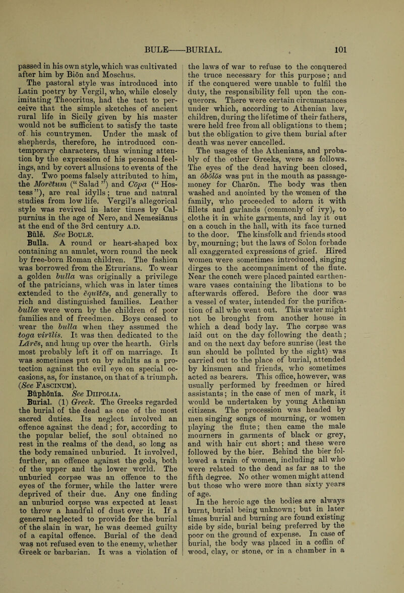 passed in his own style, which was cultivated j after him by Bion and Moschus. The pastoral style was introduced into Latin poetry by Vergil, who, while closely imitating Theocritus, had the tact to per¬ ceive that the simple sketches of ancient rural life in Sicily given by his master would not be sufficient to satisfy the taste of. his countrymen. Under the mask of shepherds, therefore, he introduced con¬ temporary characters, thus winning atten¬ tion by the expression of his personal feel¬ ings, and by covert allusions to events of the day. Two poems falsely attributed to him, the Moretum (u Salad ”) and Copa (“ Hos¬ tess ”), are real idylls ; true and natural studies from low life. Vergil’s allegorical style was revived in later times by Cal- purnius in the age of Nero, and Nemesianus at the end of the 3rd century a.d. Buie. See Boule. Bulla. A round or heart-shaped box containing an amulet, worn round the neck by free-born Roman children. The fashion was borrowed from the Etrurians. To wear u golden bulla was originally a privilege of the patricians, which was in later times extended to the equites, and generally to rich and distinguished families. Leather bullce were worn by the children of poor families and of freedmen. Boys ceased to wear the bulla when they assumed the toga virilis. It was then dedicated to the Lares, and hung up over the hearth. Girls most probably left it off on marriage. It was sometimes put on by adults as a pro¬ tection against the evil eye on special oc¬ casions, as, for instance, on that of a triumph. (See Fascinum). Buphonia. See Diipolia. Burial. (1) Greek. The Greeks regarded the burial of the dead as one of the most sacred duties. Its neglect involved an offence against the dead; for, according to the popular belief, the soul obtained no rest in the realms of the dead, so long as the body remained unburied. It involved, further, an offence against the gods, both of the upper and the lower world. The unburied corpse was an offence to the eyes of the former, while the latter were deprived of their due. Any one finding an unburied corpse was expected at least to throw a handful of dust over it. If a general neglected to provide for the burial of the slain in war, he was deemed guilty of a capital offence. Burial of the dead was not refused even to the enemy, whether Greek or barbarian. It was a violation of the laws of war to refuse to the conquered I the truce necessary for this purpose; and if the conquered were unable to fulfil the duty, the responsibility fell upon the con¬ querors. There were certain circumstances under which, according to Athenian law, children, during the lifetime of their fathers, were held free from all obligations to them; but the obligation to give them burial after death was never cancelled. The usages of the Athenians, and proba¬ bly of the other Greeks, were as follows. The eyes of the dead having been closed, an obolos was put in the mouth as passage- money for Charon. The body was then washed and anointed by the women of the family, who proceeded to adorn it with fillets and garlands (commonly of ivy), to clothe it in white garments, and lay it out on a couch in the hall, with its face turned to the door. The kinsfolk and friends stood by, mourning; but the laws of Solon forbade all exaggerated expressions of grief. Hired women were sometimes introduced, singing dirges to the accompaniment of the flute. Near the couch were placed painted earthen¬ ware vases containing the libations to be afterwards offered. Before the door was a vessel of water, intended for the purifica¬ tion of all who went out. This water might not be brought from another house in which a dead body lay. The corpse was laid out on the day following the death; and on the next day before sunrise (lest the sun should be polluted by the sight) was carried out to the place of burial, attended by kinsmen and friends, who sometimes acted as bearers. This office, however, was usually performed by freedmen or hired assistants; in the case of men of mark, it would be undertaken by young Athenian citizens. The procession was headed by men singing songs of mourning, or women playing the flute; then came the male mourners in garments of black or grey, and with hair cut short; and these were followed by the bier. Behind the bier fol¬ lowed a train of women, including all who were related to the dead as far as to the fifth degree. No other women might attend but those who were more than sixty years of age. In the heroic age the bodies are. always burnt, burial being unknown; but in. later times burial and burning are found existing side by side, burial being preferred by the poor on the ground of expense. In case of burial, the body was placed in a coffin of wood, clay, or stone, or in a chamber in a