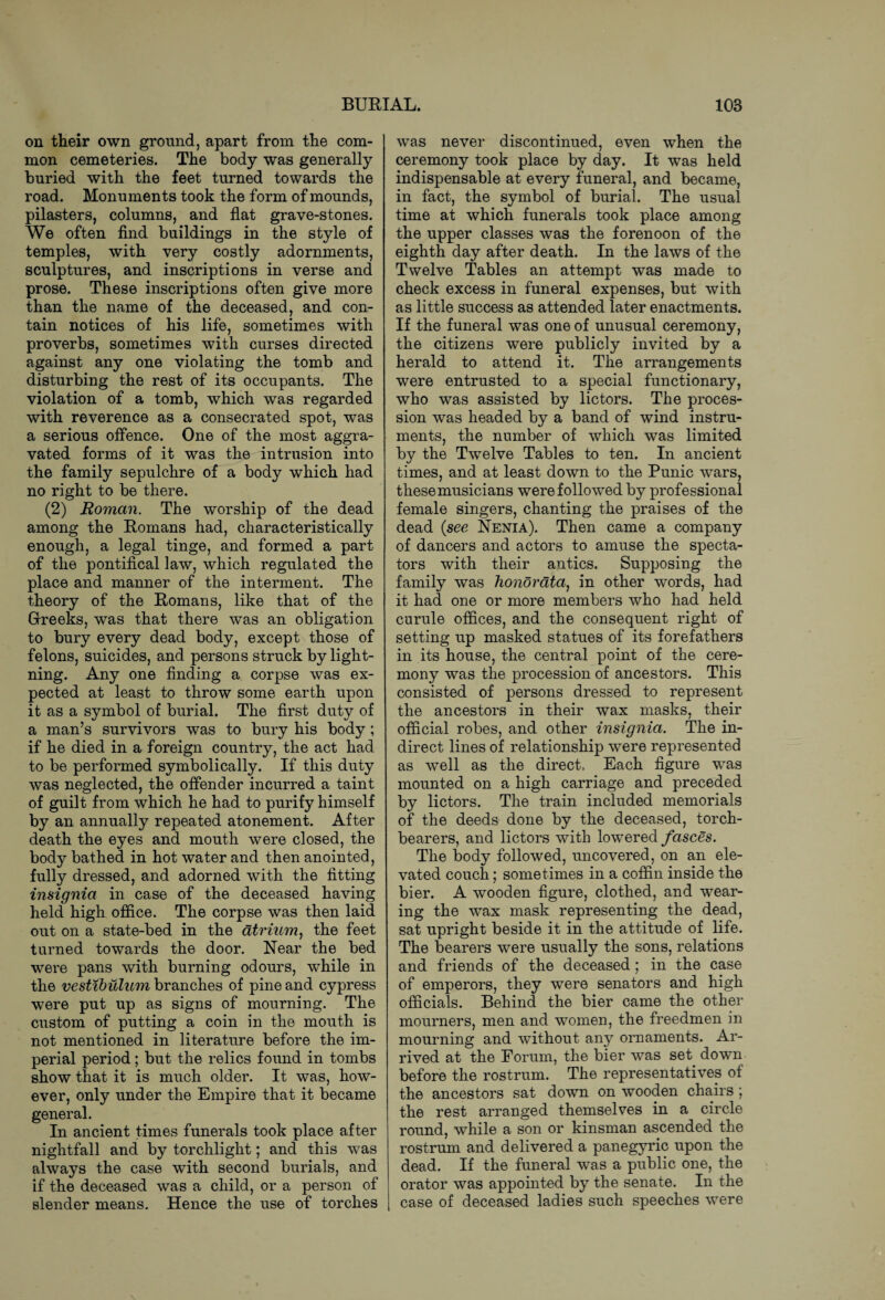 on their own ground, apart from the com¬ mon cemeteries. The body was generally buried with the feet turned towards the road. Monuments took the form of mounds, pilasters, columns, and flat grave-stones. We often find buildings in the style of temples, with very costly adornments, sculptures, and inscriptions in verse and prose. These inscriptions often give more than the name of the deceased, and con¬ tain notices of his life, sometimes with proverbs, sometimes with curses directed against any one violating the tomb and disturbing the rest of its occupants. The violation of a tomb, which was regarded with reverence as a consecrated spot, was a serious offence. One of the most aggra¬ vated forms of it was the intrusion into the family sepulchre of a body which had no right to be there. (2) Roman. The worship of the dead among the Romans had, characteristically enough, a legal tinge, and formed a part of the pontifical law, which regulated the place and manner of the interment. The theory of the Romans, like that of the Greeks, was that there was an obligation to bury every dead body, except those of felons, suicides, and persons struck by light¬ ning. Any one finding a corpse was ex¬ pected at least to throw some earth upon it as a symbol of burial. The first duty of a man’s survivors was to bury his body ; if he died in a foreign country, the act had to be performed symbolically. If this duty was neglected, the offender incurred a taint of guilt from which he had to purify himself by an annually repeated atonement. After death the eyes and mouth were closed, the body bathed in hot water and then anointed, fully dressed, and adorned with the fitting insignia in case of the deceased having held high office. The corpse was then laid out on a state-bed in the atrium, the feet turned towards the door. Near the bed were pans with burning odours, while in the vestibulum branches of pine and cypress were put up as signs of mourning. The custom of putting a coin in the mouth is not mentioned in literature before the im¬ perial period; but the relics found in tombs show that it is much older. It was, how¬ ever, only under the Empire that it became general. In ancient times funerals took place after nightfall and by torchlight; and this was always the case with second burials, and if the deceased was a child, or a person of slender means. Hence the use of torches was never discontinued, even when the ceremony took place by day. It was held indispensable at every funeral, and became, in fact, the symbol of burial. The usual time at which funerals took place among the upper classes was the forenoon of the eighth day after death. In the laws of the Twelve Tables an attempt was made to check excess in funeral expenses, but with as little success as attended later enactments. If the funeral was one of unusual ceremony, the citizens were publicly invited by a herald to attend it. The arrangements were entrusted to a special functionary, who was assisted by lictors. The proces¬ sion was headed by a band of wind instru¬ ments, the number of which was limited by the Twelve Tables to ten. In ancient times, and at least down to the Punic wars, these musicians were followed by professional female singers, chanting the praises of the dead {see Nenia). Then came a company of dancers and actors to amuse the specta¬ tors with their antics. Supposing the family was honorata, in other words, had it had one or more members who had held curule offices, and the consequent right of setting up masked statues of its forefathers in its house, the central point of the cere¬ mony was the procession of ancestors. This consisted of persons dressed to represent the ancestors in their wax masks, their official robes, and other insignia. The in¬ direct lines of relationship were represented as well as the direct, Each figure was mounted on a high carriage and preceded by lictors. The train included memorials of the deeds done by the deceased, torch- bearers, and lictors with lowered fasces. The body followed, uncovered, on an ele¬ vated couch; sometimes in a coffin inside the bier. A wooden figure, clothed, and wear¬ ing the wax mask representing the dead, sat upright beside it in the attitude of life. The bearers were usually the sons, relations and friends of the deceased; in the case of emperors, they were senators and high officials. Behind the bier came the other mourners, men and women, the freedmen in mourning and without any ornaments. Ar¬ rived at the Eorum, the bier was set dowm before the rostrum. The representatives of the ancestors sat down on wooden chairs ; the rest arranged themselves in a circle round, while a son or kinsman ascended the rostrum and delivered a panegyric upon the dead. If the funeral was a public one, the orator was appointed by the senate. In the case of deceased ladies such speeches were