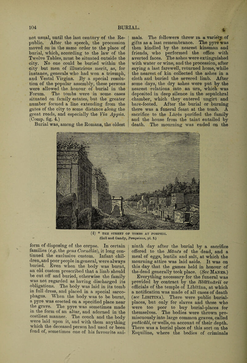 not usual, until the last century of the Re¬ public. After the speech, the procession moved on in the same order to the place of burial, which, according to the law of the Twelve Tables, must be situated outside the city. No one could be buried within the city but men of illustrious merit, as, for instance, generals who had won a triumph, and Vestal Virgins. By a special resolu¬ tion of the popular assembly, these persons were allowed the honour of burial in the Forum. The tombs were in some cases situated on family estates, but the greater number formed a line extending from the gates of the city to some distance along the great roads, and especiallv the Via Appia. (Comp. fig. 4.) Burial was, among the Romans, the oldest % mals. The followers threw m a variety, of gifts as a last remembrance. The pyre was then kindled by the nearest kinsman and friends, who performed the office with averted faces. The ashes were extinguished with water or wine, and the procession, after saying a last farewell, returned home, while the nearest of kin collected the ashes in a cloth and buried the severed limb. After some days, the dry ashes were put by the nearest relations into an urn, which was deposited in deep silence in the sepulchral chamber, which they entered ungirt and bare-footed. After the burial or burning there was a funeral feast at the tomb. A sacrifice to the Lares purified the family and the house from the taint entailed by death. The mourning was ended on the (4) * THE STREET OF TOMBS AT POMPEII. (Gell and Gandy, Pompeiana, pi. 3.) form of disposing of the corpse. In certain families {e.g. the gens Cornelia), it long con¬ tinued the exclusive custom. Infant chil¬ dren, and poor people in general, were always buried. Even when the body was burnt, an old custom prescribed that a limb should be cut off and buried, otherwise the family was not regarded as having discharged its obligations. The body was laid in its tomb in full dress, and placed in a special sarco¬ phagus. When the body was to be burnt, a pyre was erected on a specified place near the grave. The pyre was sometimes made in the form of an altar, and adorned in the costliest manner. The couch and the body were laid upon it, and with them anything which the deceased person had used or been | fond of, sometimes one of his favourite ani- ninth day after the burial by a sacrifice offered to the Manes of the dead, and a meal of eggs, lentils and salt, at which the mourning attire was laid aside. It was on this day that the games held in honour of the dead generally took place. {See Manes.) Everything necessary for the funeral was provided by contract by the libitlnarii or officials of the temple of Libitlna, at which a notification was made of all cases of death {see Libitina). There were public burial- places, but only for slaves and those who were too poor to buy burial-places for themselves. The bodies were thrown pro¬ miscuously into large common graves, called puticuli, or wells, on account of their depth. ! There was a burial place of this sort on the Esquiline, wdiere the bodies of criminals