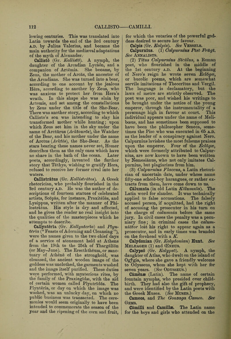 lowing centuries. This was translated into Latin towards the end of the 3rd century a.d. by Julius Valerius, and became the main authority for the mediaeval adaptations of the myth of Alexander. Callisto (Gr. Kallisto). A nymph, the daughter of the Arcadian LycaOn, and a companion of Artemis. She became, by Zeus, the mother of Areas, the ancestor of the Arcadians. She was turned into a bear, according to one account by the jealous Hera, according to another by Zeus, who was anxious to protect her from Hera’s wrath. In this shape she was slain by Artemis, and set among the constellations by Zeus under the title of the She-Bear. There was another story, according to which Callisto’s son was intending to slay his transformed mother while hunting; upon which Zeus set him in the sky under the name of Arcturus (Arktouros), the Watcher of the Bear, and his mother under the name of Arctus (Arktos), the She-Bear. As the stars bearing these names never set, Homer describes them as the only ones which have no share in the bath of the ocean. Later poets, accordingly, invented the further story that Tethys, wishing to gratify Hera, refused to receive her former rival into her waters. Callistratus (Grr. Kallistrdtos). A Greek rhetorician, who probably flourished in the 3rd century A.D. He was the author of de¬ scriptions of fourteen statues of celebrated artists, Scopas, for instance, Praxiteles, and Lysippus, written after the manner of Phi- lostratus. His style is dry and affected, and he gives the reader no real insight into the qualities of the masterpieces which he attempts to describe. Callynteria (Gr. Kallynteria) and Plyn- teria (“Feasts of Adorning and Cleansing ”), were the names given to the two chief days of a service of atonement held at Athens from the 19th to the 25th of Thargelion (or May-June). The Erecththeum, or sanc¬ tuary of Athene of the stronghold, was cleansed, the ancient wooden image of the goddess was unclothed, the garments washed and the image itself purified. These duties were performed, with mysterious rites, by the family of the Praxiegidse, with the aid of certain women called Plyntrides. The Plynteria, or day on which the image was washed, was an unlucky day, on which no public business was transacted. The cere¬ monies would seem originally to have been intended to commemorate the season of the year and the ripening of the corn and fruit, for which the votaries of the powerful god¬ dess desired to secure her favour. Calpis (Gr. Kalpis). See Vessels. Calpurnius. (1) Calpurnius Piso Frugi. See Annalists. (2) Titus Calpurnius Siculus, a Roman poet, who flourished in the middle of the 1st century a.d. At the beginning of Nero’s reign he wrote seven Eclogce, or bucolic poems, which are somewhat servile imitations of Theocritus and Vergil. The language is declamatory, but the laws of metre are strictly observed. The poet was poor, and wished his writings to be brought under the notice of the young emperor, through the instrumentality of a personage high in favour at court. This individual appears under the name of Meli- boeus, and has sometimes been supposed to have been the philosopher Seneca, some¬ times the Piso who was executed in 65 a.d. as the leader of a conspiracy against Nero. Calpurnius lavishes the most fulsome praises upon the emperor. Four of the Eclogce, which were formerly attributed to Calpur¬ nius, are now known to have been written by Nemesianus, who not only imitates Cal¬ purnius, but plagiarizes from him. (3) Calpurnius Flaccus, a Latin rhetori¬ cian of uncertain date, under whose name fifty-one school-boy harangues, or rather ex¬ tracts from them, have come down to us. Calumnia (in old Latin Kdlumnia). The Latin word for slander. It was technically applied to false accusations. The falsely accused person, if acquitted, had the right of accusing the prosecutor in his turn on the charge of calumnia before the same jury. In civil cases the penalty was a pecu¬ niary fine; in criminal cases the calum¬ niator lost his right to appear again as a prosecutor, and in early times was branded on the forehead with a K. Calydonian (Gr. Kalydonian) Hunt. See Meleager (1) and (Eneus. Calypso (Gr. Kalypso). A nymph, the daughter of Atlas, who dwelt on the island of Ogygia, where she gave a friendly welcome to Odysseus, whom she kept with her for seven years. {See Odysseus.) Camenae (Latin). The name of certain fountain nymphs, who presided over child¬ birth. They had also the gift of prophecy, and were identified by the Latin poets with the Greek Muses. {See Muses.) Cameos, and The Gonzaga Cameo. See Gems. Camilli and Camillae. The Latin name for the boys and girls who attended on the