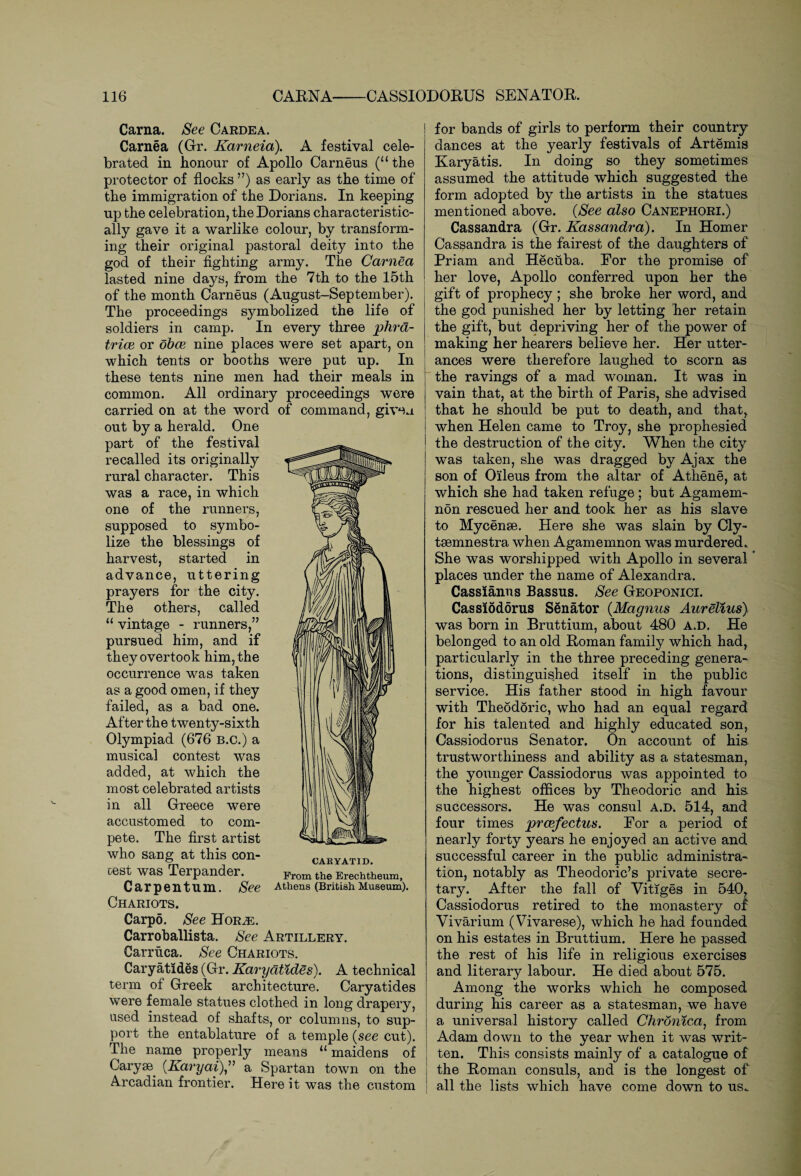 Carna. See Cardea. Carnea (Gr. Karneia). A festival cele¬ brated in honour of Apollo Carneus (“ the protector of flocks ”) as early as the time of the immigration of the Dorians. In keeping up the celebration, the Dorians characteristic¬ ally gave it a warlike colour, by transform¬ ing their original pastoral deity into the god of their fighting army. The Carnea lasted nine days, from the 7th to the 15th of the month Carneus (August-September). The proceedings symbolized the life of soldiers in camp. In every three phra- trice or obce nine places were set apart, on which tents or booths were put up. In these tents nine men had their meals in common. All ordinary proceedings were carried on at the word of command, given out by a herald. One part of the festival recalled its originally rural character. This was a race, in which one of the runners, supposed to symbo¬ lize the blessings of harvest, started in advance, uttering prayers for the city. The others, called “ vintage - runners,” pursued him, and if they overtook him, the occurrence was taken as a good omen, if they failed, as a bad one. After the twenty-sixth Olympiad (676 b.c.) a musical contest was added, at which the most celebrated artists in all Greece were accustomed to com¬ pete. The first artist who sang at this con¬ test was Terpander. Carpentum. See Athens (British Museum). Chariots. Carpo. See Hor.e. Carroballista. See Artillery. Carruca. See Chariots. Caryatides (Gr. Karyatides). A technical term of Greek architecture. Caryatides were female statues clothed in long drapery, used instead of shafts, or columns, to sup¬ port the entablature of a temple (see cut). The name properly means “ maidens of Caryse. (Karyai),” a Spartan town on the Arcadian frontier. Here it was the custom for bands of girls to perform their country dances at the yearly festivals of Artemis Karyatis. In doing so they sometimes assumed the attitude which suggested the form adopted by the artists in the statues mentioned above. (See also Canephori.) Cassandra (Gr. Kassandra). In Homer Cassandra is the fairest of the daughters of Priam and Hecuba. For the promise of her love, Apollo conferred upon her the gift of prophecy; she broke her word, and the god punished her by letting her retain the gift, but depriving her of the power of making her hearers believe her. Her utter¬ ances were therefore laughed to scorn as the ravings of a mad woman. It was in vain that, at the birth of Paris, she advised that he should be put to death, and that, when Helen came to Troy, she prophesied the destruction of the city. When the city was taken, she was dragged by Ajax the son of Oileus from the altar of Athene, at which she had taken refuge; but Agamem¬ non rescued her and took her as his slave to Mycenae. Here she was slain by Cly- tsemnestra when Agamemnon was murdered. She was worshipped with Apollo in several * places under the name of Alexandra. Cassianus Bassus. See Geoponici. Cassiodorus Senator (Magnus Aurelius) was born in Bruttium, about 480 a.d. He belonged to an old Roman family which had, particularly in the three preceding genera¬ tions, distinguished itself in the public service. His father stood in high favour with Theodoric, who had an equal regard for his talented and highly educated son, Cassiodorus Senator. On account of his trustworthiness and ability as a statesman, the younger Cassiodorus was appointed to the highest offices by Theodoric and his successors. He was consul a.d. 514, and four times prcefectus. For a period of nearly forty years he enjoyed an active and successful career in the public administra¬ tion, notably as Theodoric’s private secre¬ tary. After the fall of Vitiges in 540, Cassiodorus retired to the monastery of Vivarium (Vivarese), which he had founded on his estates in Bruttium. Here he passed the rest of his life in religious exercises and literary labour. He died about 575. Among the works which he composed during his career as a statesman, we have a universal history called Chronica, from Adam down to the year when it was writ¬ ten. This consists mainly of a catalogue of the Roman consuls, and is the longest of all the lists which have come down to us.
