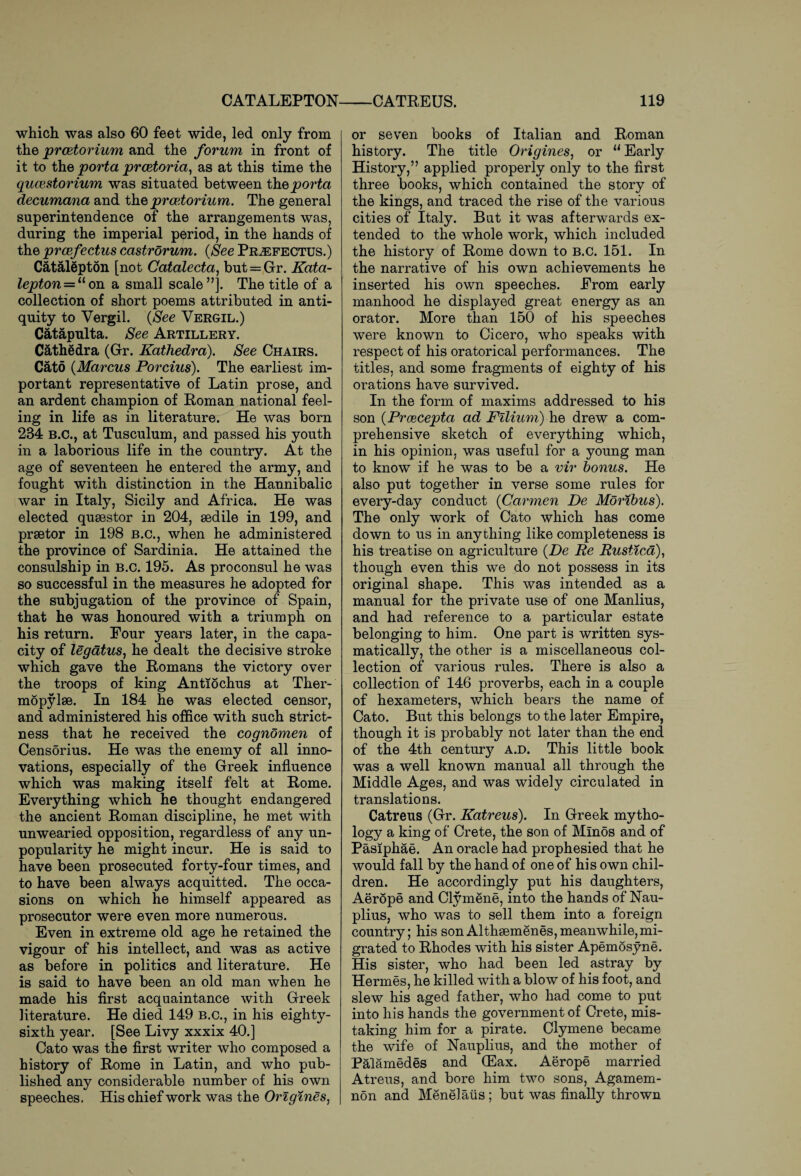 CATALEPTON which was also 60 feet wide, led only from the prcetorium and the forum in front of it to the porta prcetoria, as at this time the qucestorium was situated between the porta decumana and the prcetorium. The general superintendence of the arrangements was, during the imperial period, in the hands of the prcefectus castrorum. {See Pr^efectus.) Catalepton [not Catalecta, but = Gr. Kata- lepton— “on a small scale”]. The title of a collection of short poems attributed in anti¬ quity to Vergil. {See Vergil.) Catapulta. See Artillery. Cathedra (Gr. Kathedra). See Chairs. Cato {Marcus Porcius). The earliest im¬ portant representative of Latin prose, and an ardent champion of Roman national feel¬ ing in life as in literature. He was born 234 B.C., at Tusculum, and passed his youth in a laborious life in the country. At the age of seventeen he entered the army, and fought with distinction in the Hannibalic war in Italy, Sicily and Africa. He was elected quaestor in 204, aedile in 199, and praetor in 198 B.C., when he administered the province of Sardinia. He attained the consulship in b.c. 195. As proconsul he was so successful in the measures he adopted for the subjugation of the province of Spain, that he was honoured with a triumph on his return. Pour years later, in the capa¬ city of legatus, he dealt the decisive stroke which gave the Romans the victory over the troops of king Antiochus at Ther¬ mopylae. In 184 he was elected censor, and administered his office with such strict¬ ness that he received the cognomen of Censorius. He was the enemy of all inno¬ vations, especially of the Greek influence which was making itself felt at Rome. Everything which he thought endangered the ancient Roman discipline, he met with unwearied opposition, regardless of any un¬ popularity he might incur. He is said to have been prosecuted forty-four times, and to have been always acquitted. The occa¬ sions on which he himself appeared as prosecutor were even more numerous. Even in extreme old age he retained the vigour of his intellect, and was as active as before in politics and literature. He is said to have been an old man when he made his first acquaintance with Greek literature. He died 149 b.c., in his eighty- sixth year. [See Livy xxxix 40.] Cato was the first writer who composed a history of Rome in Latin, and who pub¬ lished any considerable number of his own speeches. His chief work was the Orlgines, —CATREUS. 119 or seven books of Italian and Roman history. The title Origines, or u Early History,” applied properly only to the first three books, which contained the story of the kings, and traced the rise of the various cities of Italy. But it was afterwards ex¬ tended to the whole work, which included the history of Rome down to b.c. 151. In the narrative of his own achievements he inserted his own speeches. Erom early manhood he displayed great energy as an orator. More than 150 of his speeches were known to Cicero, who speaks with respect of his oratorical performances. The titles, and some fragments of eighty of his orations have survived. In the form of maxims addressed to his son {Proecepta ad Filium) he drew a com¬ prehensive sketch of everything which, in his opinion, was useful for a young man to know if he was to be a vir bonus. He also put together in verse some rules for every-day conduct {Carmen De Moribus). The only work of Cato which has come down to us in anything like completeness is his treatise on agriculture {De Re Rustica), though even this we do not possess in its original shape. This was intended as a manual for the private use of one Manlius, and had reference to a particular estate belonging to him. One part is written sys- matically, the other is a miscellaneous col¬ lection of various rules. There is also a collection of 146 proverbs, each in a couple of hexameters, which bears the name of Cato. But this belongs to the later Empire, though it is probably not later than the end of the 4th centmy a.d. This little book was a well known manual all through the Middle Ages, and was widely circulated in translations. Catreus (Gr. Katreus). In Greek mytho- logy a king of Crete, the son of Minos and of Pasiphae. An oracle had prophesied that he would fall by the hand of one of his own chil¬ dren. He accordingly put his daughters, Aerope and Clymene, into the hands of Nau- plius, who was to sell them into a foreign country; his son Althsemenes,meanwhile,mi¬ grated to Rhodes with his sister Apemosyne. His sister, who had been led astray by Hermes, he killed with a blow of his foot, and slew his aged father, who had come to put into his hands the government of Crete, mis¬ taking him for a pirate. Clymene became the wife of Nauplius, and the mother of Palamedes and (Eax. Aerope married Atreus, and bore him two sons, Agamem¬ non and Menelatis; but was finally thrown