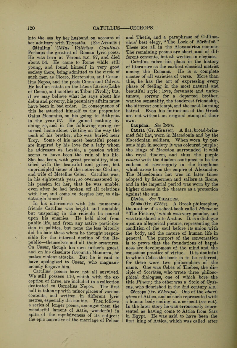 into the sea by her husband on account of her adultery with Thyestes. (See Atreus ) Catullus (Galus Valerius Catullus). Perhaps the greatest of Roman lyric poets. He was born at Verona B.c. 87, and died about 54. He came to Rome while still young, and found himself in very good society there, being admitted to the circle of such men as Cicero, Hortensius, and Corne¬ lius Nepos, and the poets Cinna and Calvus. He had an estate on the Lacus Larius (Lake of Como), and another at Tibur (Tivoli); but, if we may believe what he says about his debts and poverty, his pecuniary affairs must have been in bad order. In consequence of this he attached himself to the propraetor Gaius Memmius, on his going to Bithynia in the year 57. He gained nothing by doing so, and in the following spring re¬ turned home alone, visiting on the way the tomb of his brother, who was buried near Troy. Some of his most beautiful poems are inspired by his love for a lady whom he addresses as Lesbia, a passion which seems to have been the ruin of his life. She has been, with great probability, iden¬ tified with the beautiful and gifted, but unprincipled sister of the notorious Clodius, and wife of Metellus Celer. Catullus was, in his eighteenth year, so overmastered by his passion for her, that he was unable, even after he had broken off all relations with her, and come to despise her, to dis¬ entangle himself. In his intercourse with his numerous friends Catullus was bright and amiable, but unsparing in the ridicule he poured upon his enemies. He held aloof from public life, and from any active participa¬ tion in politics, but none the less bitterly did he hate those whom he thought respon¬ sible for the internal decline of the Re¬ public—themselves and all their creatures. On Caesar, though his own father’s guest, and on his dissolute favourite Mamurra, he makes violent attacks. But he is said to have apologized to Caesar, who magnani¬ mously forgave him. Catullus’ poems have not all survived. We still possess 116, which, with the ex¬ ception of three, are included in a collection dedicated to Cornelius Nepos. The first half is taken up with minor pieces of various contents, and written in different lyric metres, especially the iambic. Then follows a series of longer poems, amongst them the wonderful lament of Attis, wonderful in spite of the repulsiveness of its subject; j the epic narrative of the marriage of Peleus i and Thetis, and a paraphrase of Callima¬ chus’ best elegy, “ The Lock of Berenice.” These are all in the Alexandrian manner. The remaining poems are short, and of dif¬ ferent contents, but all written in elegiacs. Catullus takes his place in the history of literature as the earliest classical metrist among the Romans. He is a complete master of all varieties of verse. More than this, he has the art of expressing every phase of feeling in the most natural and beautiful style; love, fortunate and unfor¬ tunate, sorrow for a departed brother, wanton sensuality, the tenderest friendship, the bitterest contempt, and the most burning hatred. Even his imitations of the Greek are not without an original stamp of their own. Caupona. See Inns. Causia (Gr. Kausla). A flat, broad-brim¬ med felt hat, worn in Macedonia and by the Macedonian soldiers. When worn by per¬ sons high in society it was coloured purple ; the kings of Macedon surrounded it with the royal diadem, and thus the purple causia with the diadem continued to be the emblem of sovereignty in the kingdoms which arose from the empire of Alexander. The Macedonian hat was in later times adopted by fishermen and sailors at Rome, and in the imperial period was worn by the higher classes in the theatre as a protection against the sun. Cavea. See Theatre. Cebes (Gr. Kebes). A Greek philosopher, the author of a school-book called Plnax or “ The Picture,” which was very popular, and was translated into Arabic. It is a dialogue upon an allegorical picture, representing the condition of the soul before its union with the body, and the nature of human life in general. The purport of the conversation is to prove that the foundations of happi¬ ness are development of the mind and the conscious practice of virtue. It is doubtful to which Cebes the book is to be referred, for there were two philosophers of the name. One was Cebes of Thebes, the dis¬ ciple of Socrates, who wrote three philoso¬ phical dialogues, one of which bore the title Pinax• the other was a Stoic of Cyzi- cus, who flourished in the 2nd century a.d. Cecrops (Gr. Kekrops). One of the abori¬ gines of Attica, and as such represented with a human body ending in a serpent {see cut). In the later story he was erroneously repre¬ sented as having come to Attica from Sais in Egypt. He was said to have been the first king of Attica, which was called after