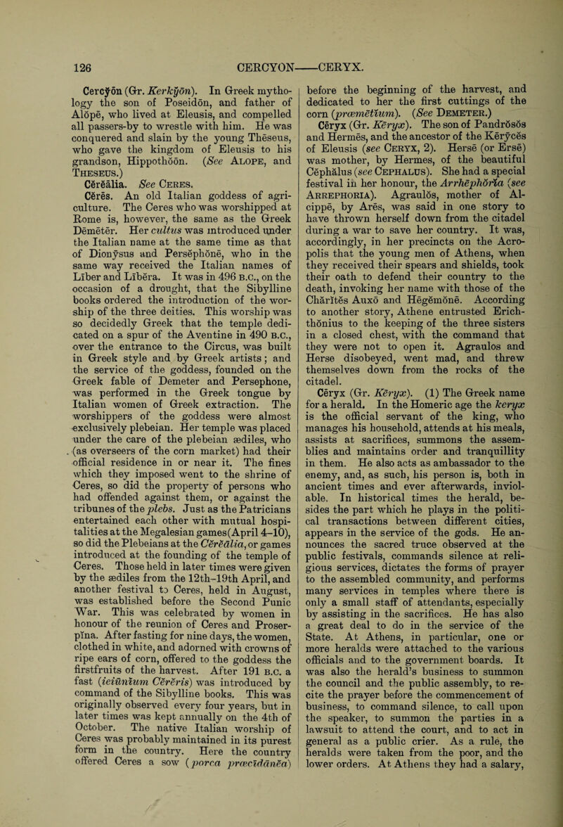 Cerc^on (Gr. Kerkyon). In Greek mytho¬ logy the son of Poseidon, and father of Alope, who lived at Eleusis, and compelled all passers-by to wrestle with him. He was conquered and slain by the young Theseus, who gave the kingdom of Eleusis to his grandson, Hippothoon, (See Alope, and Theseus.) Cerealia. See Ceres. Ceres. An old Italian goddess of agri¬ culture. The Ceres who was worshipped at Rome is, however, the same as the Greek Demeter. Her cultus was introduced under the Italian name at the same time as that of Dionysus and Persephone, who in the same way received the Italian names of Liber and Libera. It was in 496 B.C., on the occasion of a drought, that the Sibylline books ordered the introduction of the wor¬ ship of the three deities. This worship was so decidedly Greek that the temple dedi¬ cated on a spur of the Aventine in 490 B.C., over the entrance to the Circus, was built in Greek style and by Greek artists; and the service of the goddess, founded on the Greek fable of Demeter and Persephone, was performed in the Greek tongue by Italian women of Greek extraction. The worshippers of the goddess were almost exclusively plebeian. Her temple was placed under the care of the plebeian sediles, who . (as overseers of the corn market) had their official residence in or near it. The fines which they imposed went to the shrine of Ceres, so did the property of persons who had offended against them, or against the tribunes of the plebs. Just as the Patricians entertained each other with mutual hospi¬ talities at the Megalesian games (April 4-10), so did the Plebeians at the Cerealia, or games introduced at the founding of the temple of Ceres. Those held in later times were given by the sediles from the 12th-19th April, and another festival to Ceres, held in August, was established before the Second Punic War. This was celebrated by women in honour of the reunion of Ceres and Proser¬ pina. After fasting for nine days, the women, clothed in white, and adorned with crowns of ripe ears of corn, offered to the goddess the firstfruits of the harvest. After 191 b.c. a fast (ieiumum Cereris) was introduced by command of the Sibylline books. This was originally observed every four years, but in later times was kept annually on the 4th of October. The native Italian worship of Ceres was probably maintained in its purest form in the country. Here the country offered Ceres a sow (porca prceciddnea) before the beginning of the harvest, and dedicated to her the first cuttings of the corn (preemetium). (See Demeter.) Ceryx (Gr. Keryx). The son of Pandrosos and Hermes, and the ancestor of the Keryces of Eleusis (see Ceryx, 2). Herse (or Erse) was mother, by Hermes, of the beautiful Cephalus (see Cephalus). She had a special festival in her honour, the Arrhephoria (see Arrephoria). Agraulos, mother of Al- cippe, by Ares, was said in one story to have thrown herself down from the citadel during a war to save her country. It was, accordingly, in her precincts on the Acro¬ polis that the young men of Athens, when they received their spears and shields, took their oath to defend their country to the death, invoking her name with those of the Charites Auxo and Hegemone. According to another story, Athene entrusted Erich- thonius to the keeping of the three sisters in a closed chest, with the command that they were not to open it. Agraulos and Herse disobeyed, went mad, and threw themselves down from the rocks of the citadel. Ceryx (Gr. Keryx). (1) The Greek name for a herald. In the Homeric age the keryx is the official servant of the king, who manages his household, attends at his meals, assists at sacrifices, summons the assem¬ blies and maintains order and tranquillity in them. He also acts as ambassador to the enemy, and, as such, his person is, both in ancient times and ever afterwards, inviol¬ able. In historical times the herald, be¬ sides the part which he plays in the politi¬ cal transactions between different cities, appears in the service of the gods. He an¬ nounces the sacred truce observed at the public festivals, commands silence at reli¬ gious services, dictates the forms of prayer to the assembled community, and performs many services in temples where there is only a small staff of attendants, especially by assisting in the sacrifices. He has also a great deal to do in the service of the State. At Athens, in particular, one or more heralds were attached to the various officials and to the government boards. It was also the herald’s business to summon the council and the public assembly, to re¬ cite the prayer before the commencement of business, to command silence, to call upon the speaker, to summon the parties in a lawsuit to attend the court, and to act in general as a public crier. As a rule, the heralds were taken from the poor, and the lower orders. At Athens they had a salary,