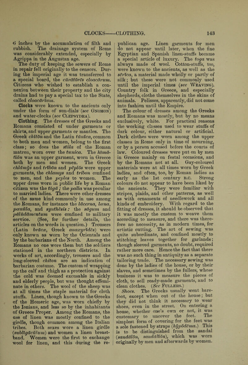 t> inches by the accumulation of filth and rubbish. The drainage system of Rome was considerably extended, especially by Agrippa in the Augustan age. The duty of keeping the sewers of Rome in repair fell originally to the censors. Dur¬ ing the imperial age it was transferred to a special board, the curator es cloaca rum. Citizens who wished to establish a con¬ nexion between their property and the city drains had to pay a special tax to the State, called cloacdrium. Clocks were known to the ancients only under the form of sun-dials (see Gnomon) and water-clocks (see Clepsydra). Clothing. The dresses of the Greeks and Romans consisted of under garments or shirts, and upper garments or mantles. The Greek chiton and the Latin tunica, common to both men and women, belong to the first class; so does the stola of the Roman matron, worn over the tunica. The hima- tion was an upper garment, worn in Greece both by men and women. The Greek chldmys and tribon and peplos were upper garments, the chlamys and tribon confined to men, and the peplos to women. The upper dress worn in public life by a Roman citizen was the toga ; thepalla was peculiar to married ladies. There were other dresses •of the same kind commonly in use among the Romans, for instance the lacerna, Icena, poenula, and synthesis: the sdgum and pdludamentum were confined to military service. (See, for further details, the articles on the words in question.) Trousers (Latin bracoe, Greek anaxyrides) were •only known as worn by the Orientals and by the barbarians of the North. Among the Romans no one wore them but the soldiers stationed in the northern districts. In works of art, accordingly, trousers and the long-sleeved chiton are an indication of barbarian costume. The custom of wrapping up the calf and thigh as a protection against the cold was deemed excusable in sickly and elderly people, but was thought effemi¬ nate in others. The wool of the sheep was at all times the staple material for cloth stuffs. Linen, though known to the Greeks of the Homeric age, was worn chiefly by the Ionians, and less so by the inhabitants of Greece Proper. Among the Romans, the use of linen was mostly confined to the girdle, though common among the Italian tribes. Both sexes wore a linen girdle {subligdculum) and women a linen breast- band. Women were the first to exchange wool for linen, and this during the re¬ publican age. Linen garments for men do not appear until later, when the fine Egyptian and Spanish linen-stuffs became a special article of luxury. The toga was always made of wool. Cotton-stuffs, too, were known to the ancients, as well as the serica, a material made wholly or partly of silk; but these were not commonly used until the imperial times (see Weaving). Country folk in Greece, and especially shepherds, clothe themselves in the skins of animals. Pelisses, apparently, did not come into fashion until the Empire. The colour of dresses among the Greeks and Romans was mostly, but by no means exclusively, white. Eor practical reasons the working classes used to wear stuffs of dark colour, either natural or artificial. Dark clothes were worn among the upper classes in Rome only in time of mourning, or by a person accused before the courts of law. Coloured dresses were put on by men in Greece mainly on festal occasions, and by the Romans not at all. Gay-coloured materials were at all times worn by Greek ladies, and often, too, by Roman ladies as early as the 1st century B.C. Strong colours do not appear to have been liked by the ancients. They were familiar with stripes, plaids, and other patterns, as well as with ornaments of needlework and all kinds of embroidery. With regard to the fitting of dresses, it should be observed that it was mostly the custom to weave them according to measure, and there was there¬ fore no necessity, as in modern times, for artistic cutting. The art of sewing was quite subordinate, and confined mostly to stitching leaves together for garlands; though sleeved garments, no doubt, required rather more care. Hence the fact that there was no such thing in antiquity as a separate tailoring trade. The necessary sewing was done by the ladies of the house, or by their slaves, and sometimes by the fullers, whose business it was to measure the pieces of cloth, to sell ready-made garments, and to clean clothes. (See Pullers.) Shoes. The Greeks usually went bare¬ foot, except when out of the house; but they did not think it necessary to wear shoes, even in the street. On entering a house, whether one’s own or not, it was customary to uncover the feet. The simplest form of covering for the feet was a sole fastened by straps (hypodema.) This is to be distinguished from the sandal (sandalon, sanddlion), which was worn originally by men and afterwards by women.