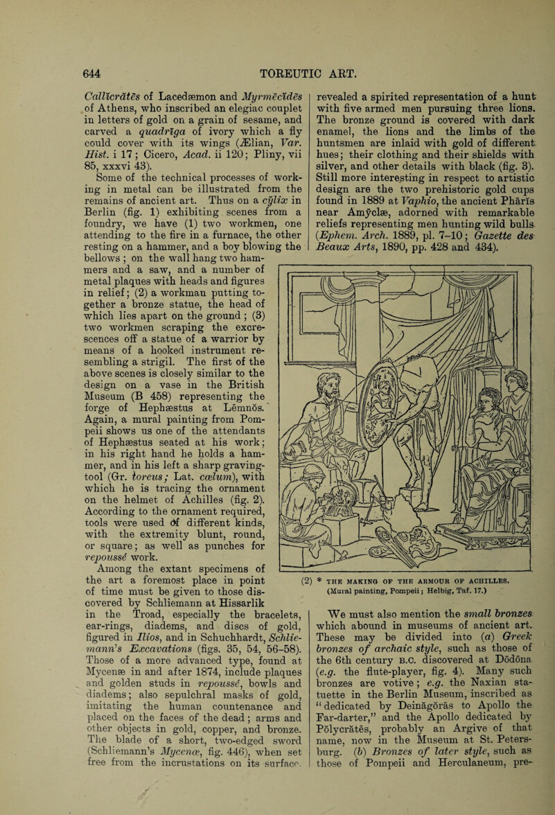 Callicrates of Lacedaemon and Myrmecides of Athens, who inscribed an elegiac couplet in letters of gold on a grain of sesame, and carved a quadriga of ivory which a fly could cover with its wings (iElian, Var. Hist, i 17; Cicero, Acad, ii 120; Pliny, vii 85, xxxvi 43). Some of the technical processes of work¬ ing in metal can be illustrated from the remains of ancient art. Thus on a cylix in Berlin (fig. 1) exhibiting scenes from a foundry, we have (1) two workmen, one attending to the fire in a furnace, the other resting on a hammer, and a boy blowing the bellows ; on the wall hang two ham¬ mers and a saw, and a number of metal plaques with heads and figures in relief; (2) a workman putting to¬ gether a bronze statue, the head of which lies apart on the ground ; (3) two workmen scraping the excre¬ scences off a statue of a warrior by means of a hooked instrument re¬ sembling a strigil. The first of the above scenes is closely similar to the design on a vase in the British Museum (B 458) representing the forge of Hephaestus at Lemnos. ’ Again, a mural painting from Pom¬ peii shows us one of the attendants of Hephaestus seated at his work; in his right hand he holds a ham¬ mer, and in his left a sharp graving- tool (Grr. toreus; Lat. coelum)) with which he is tracing the ornament on the helmet of Achilles (fig. 2). According to the ornament required, tools were used df different kinds, with the extremity blunt, round, or square; as well as punches for repousse work. Among the extant specimens of the art a foremost place in point of time must be given to those dis¬ covered by Schliemann at Hissarlik in the Troad, especially the bracelets, ear-rings, diadems, and discs of gold, figured in llios, and in Schuchhardt, Schlie¬ mann1 s Excavations (figs. 35, 54, 56-58). Those of a more advanced type, found at Mycense in and after 1874, include plaques and golden studs in repousse, bowls and diadems; also sepulchral masks of gold, imitating the human countenance and placed on the faces of the dead; arms and other objects in gold, copper, and bronze. The blade of a short, two-edged sword (Schliemann’s Mycence, fig. 446), when set free from the incrustations on its surface. revealed a spirited representation of a hunt with five armed men pursuing three lions. The bronze ground is covered with dark enamel, the lions and the limbs of the huntsmen are inlaid with gold of different hues; their clothing and their shields with silver, and other details with black (fig. 3). Still more interesting in respect to artistic design are the two prehistoric gold cups found in 1889 at Vaphio, the ancient Phans near Amyclae, adorned with remarkable reliefs representing men hunting wild bulls (Ephem. Arch. 1889, pi. 7-10; Gazette des Beaux Arts, 1890, pp. 428 and 434). We must also mention the small bronzes which abound in museums of ancient art. These may be divided into (a) Greek bronzes of archaic style, such as those of the 6th century b.C. discovered at Dodona (e.g. the flute-player, fig. 4). Many such bronzes are votive; e.g. the Naxian sta¬ tuette in the Berlin Museum, inscribed as 11 dedicated by Deinagoras to Apollo the Ear-darter,” and the Apollo dedicated by Polycrates, probably an Argive of that name, now in the Museum at St. Peters¬ burg. (b) Bronzes of later style, such as those of Pompeii and Herculaneum, pre- (2) * THE MAKING OF THE ARMOUR OF ACHILLES. (Mural oaintiner. Pompeii: Helbier. Taf. 17.)