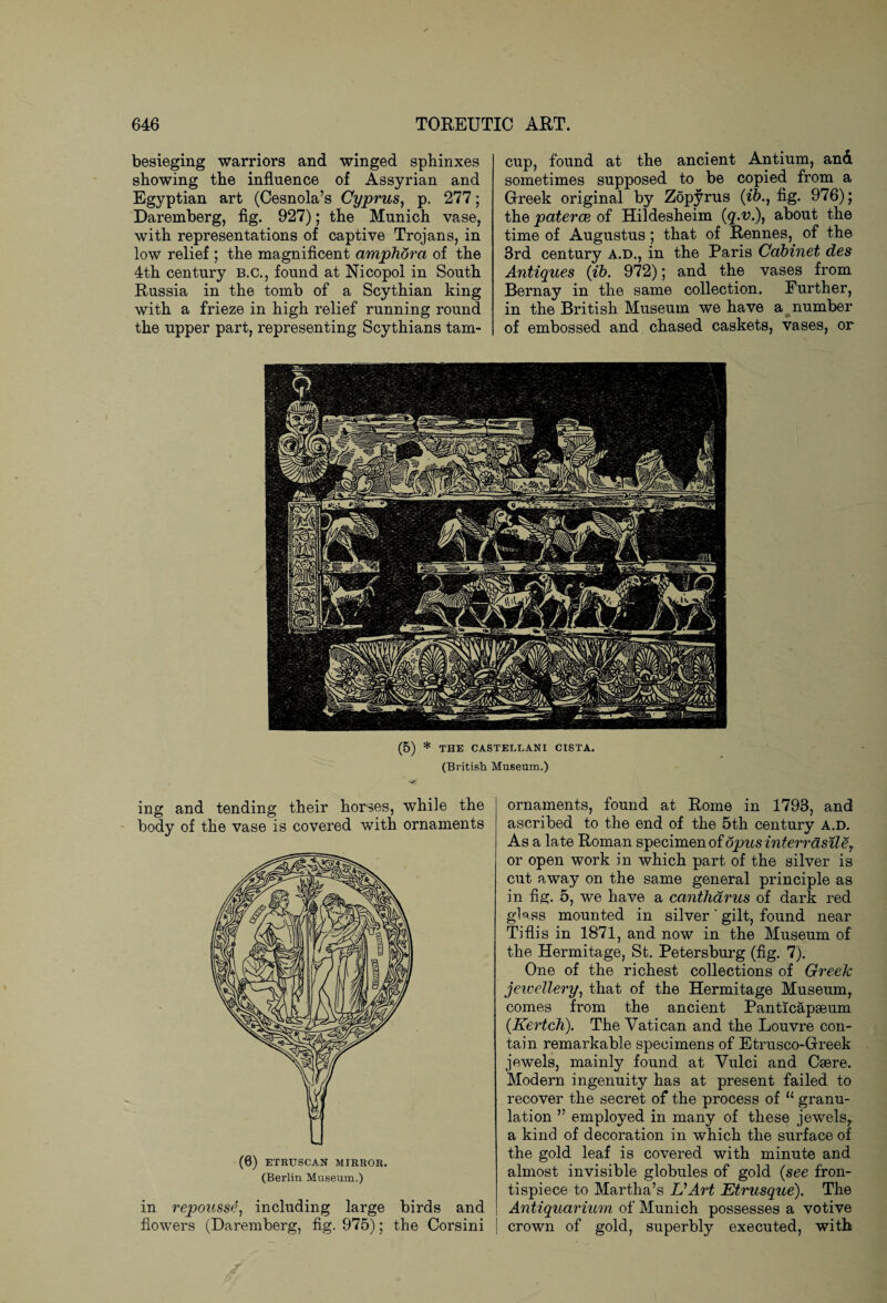 besieging warriors and winged sphinxes showing the influence of Assyrian and Egyptian art (Cesnola’s Cyprus, p. 277; Daremberg, fig. 927); the Munich vase, with representations of captive Trojans, in low relief ; the magnificent amphora of the 4th century B.C., found at Nicopol in South Russia in the tomb of a Scythian king with a frieze in high relief running round the upper part, representing Scythians tarn- cup, found at the ancient Antium, and sometimes supposed to be copied from a Greek original by Zopyrus (ib., fig. 976); the paterae of Hildesheim (q>v.), about the time of Augustus; that of Rennes, of the 3rd century a.d., in the Paris Cabinet des Antiques (ib. 972); and the vases from Bernay in the same collection. Further, in the British Museum we have a number of embossed and chased caskets, vases, or (5) * THE CASTELLANI CISTA. (British Museum.) ing and tending their horses, while the body of the vase is covered with ornaments (0) ETRUSCAN MIRROR. (Berlin Museum.) in repousse, including large birds and flowers (Daremberg, fig. 975); the Corsini ornaments, found at Rome in 1793, and ascribed to the end of the 5th century a.d. As a late Roman specimen of dpusinterrasile7 or open work in which part of the silver is cut away on the same general principle as in fig. 5, we have a cantharus of dark red glass mounted in silver ‘ gilt, found near Tiflis in 1871, and now in the Museum of the Hermitage, St. Petersburg (fig. 7). One of the richest collections of Greek jewellery, that of the Hermitage Museum, comes from the ancient Panticapaeum (Kertch). The Vatican and the Louvre con¬ tain remarkable specimens of Etrusco-Greek jewels, mainly found at Vulci and Csere. Modern ingenuity has at present failed to recover the secret of the process of u granu¬ lation ” employed in many of these jewels, a kind of decoration in which the surface of the gold leaf is covered with minute and almost invisible globules of gold (see fron¬ tispiece to Martha’s UArt Etrusque). The Antiquarium of Munich possesses a votive crown of gold, superbly executed, with