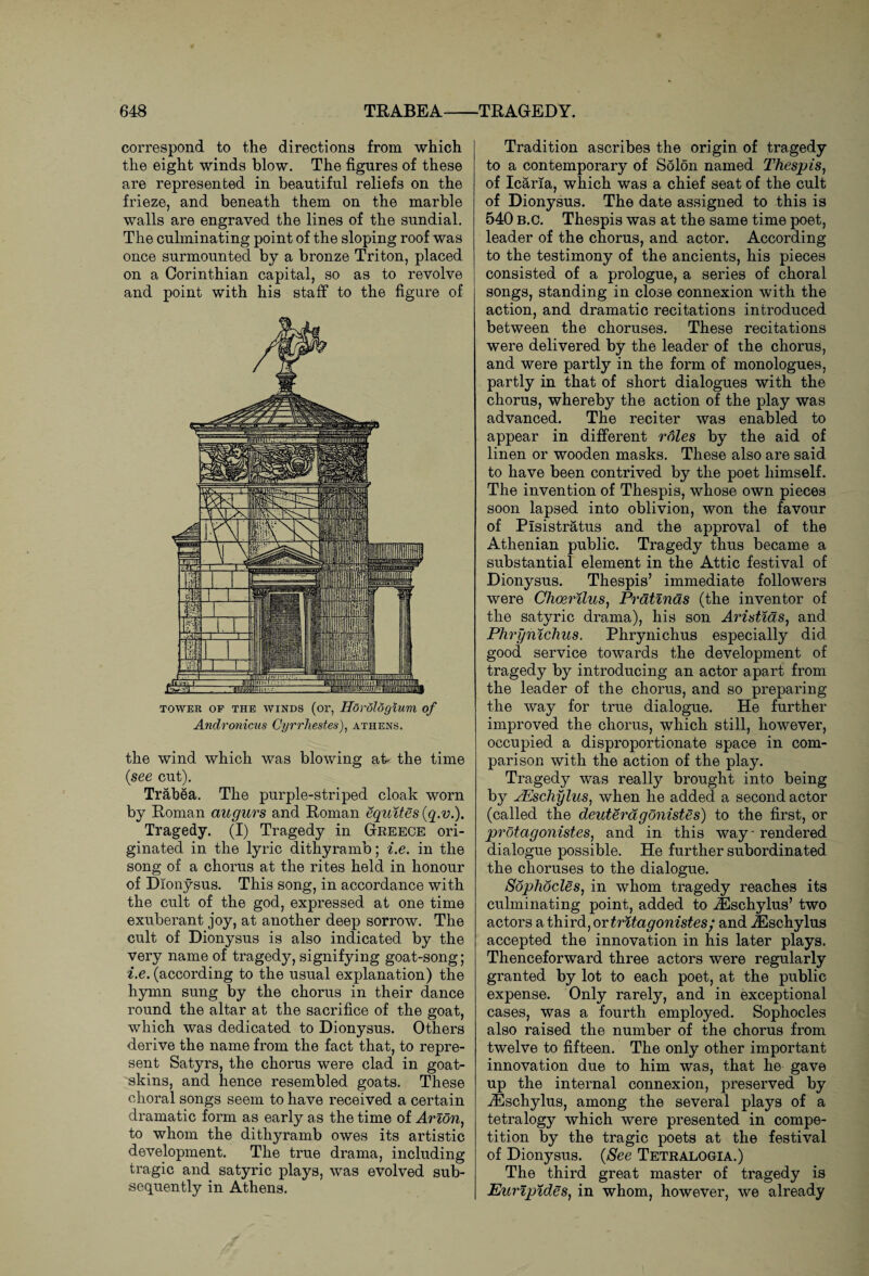 correspond to the directions from which the eight winds blow. The figures of these are represented in beautiful reliefs on the frieze, and beneath them on the marble walls are engraved the lines of the sundial. The culminating point of the sloping roof was once surmounted by a bronze Triton, placed on a Corinthian capital, so as to revolve and point with his staff to the figure of TOWER OF THE WINDS (or, HdroloQlUVl of Andronicus Cyrrhestes), Athens. the wind which was blowing at- the time (see cut). Trab6a. The purple-striped cloak worn by Roman augurs and Roman equites (q.v.). Tragedy. (I) Tragedy in Greece ori¬ ginated in the lyric dithyramb; i.e. in the song of a chorus at the rites held in honour of Dionysus. This song, in accordance with the cult of the god, expressed at one time exuberant joy, at another deep sorrow. The cult of Dionysus is also indicated by the very name of tragedy, signifying goat-song; i.e. (according to the usual explanation) the hymn sung by the chorus in their dance round the altar at the sacrifice of the goat, which was dedicated to Dionysus. Others derive the name from the fact that, to repre¬ sent Satyrs, the chorus were clad in goat¬ skins, and hence resembled goats. These choral songs seem to have received a certain dramatic form as early as the time of Avion, to whom the dithyramb owes its artistic development. The true drama, including tragic and satyric plays, was evolved sub¬ sequently in Athens. Tradition ascribes the origin of tragedy to a contemporary of Solon named Thespis, of Icaria, which was a chief seat of the cult of Dionysus. The date assigned to this is 540 b.c. Thespis was at the same time poet, leader of the chorus, and actor. According to the testimony of the ancients, his pieces consisted of a prologue, a series of choral songs, standing in close connexion with the action, and dramatic recitations introduced between the choruses. These recitations were delivered by the leader of the chorus, and were partly in the form of monologues, partly in that of short dialogues with the chorus, whereby the action of the play was advanced. The reciter was enabled to appear in different roles by the aid of linen or wooden masks. These also are said to have been contrived by the poet himself. The invention of Thespis, whose own pieces soon lapsed into oblivion, won the favour of Pisistratus and the approval of the Athenian public. Tragedy thus became a substantial element in the Attic festival of Dionysus. Thespis’ immediate followers were Choerilus, Pratinas (the inventor of the satyric drama), his son Aristias} and Phrynichus. Phrynichus especially did good service towards the development of tragedy by introducing an actor apart from the leader of the chorus, and so preparing the way for true dialogue. He further improved the chorus, which still, however, occupied a disproportionate space in com¬ parison with the action of the play. Tragedy was really brought into being by AEschylus, when he added a second actor (called the deuterdgonistes) to the first, or protagonistes, and in this way - rendered dialogue possible. He further subordinated the choruses to the dialogue. Sophocles, in whom tragedy reaches its culminating point, added to JEschylus’ two actors a third, or tritagonistes ; and iEschylus accepted the innovation in his later plays. Thenceforward three actors were regularly granted by lot to each poet, at the public expense. Only rarely, and in exceptional cases, was a fourth employed. Sophocles also raised the number of the chorus from twelve to fifteen. The only other important innovation due to him was, that he gave up the internal connexion, preserved by iEschylus, among the several plays of a tetralogy which were presented in compe¬ tition by the tragic poets at the festival of Dionysus. (See Tetralogia.) The third great master of tragedy is Euripides, in whom, however, we already