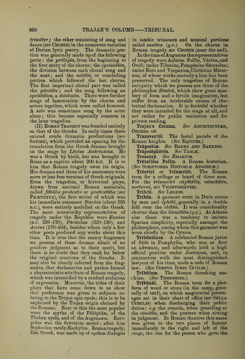 trimeter • the other consisting of song and dance {see Chorus) in the numerous varieties of Dorian lyric poetry. The dramatic por¬ tion was generally made up of the following parts : the prologos, from the beginning to the first entry of the chorus; the epeisodion, the division between each choral song and the next; and the exodos, or concluding portion which followed the last chorus. The first important choral part was called the parodos ; and the song following an epeisodion, a stdsimon. There were further songs of lamentation by the chorus and actors together, which were called kommoi. A solo was sometimes sung by the actor alone; this became especially common in the later tragedies. (II) Roman Tragedy was founded entirely on that of the Greeks. In early times there existed crude dramatic productions (see Satire), which provided an opening for the translation from the Greek dramas brought on the stage by Livius Andronicus. He was a Greek by birth, but was brought to Rome as a captive about 2G0 B.C. It is to him that Roman tragedy owes its origin. His dramas and those of his successors were more or less free versions of Greek originals. Even the tragedies, or historical plays, drawn from national Roman materials, called fabulce prcetextce or prcetextatce (see Pr^etexta), the first writer of which was his immediate successor Ncevius (about 235 B.C.), were entirely modelled on the Greek. The most noteworthy representatives of tragedy under the Republic were Ennius (b.c. 239-170), Pacuvius (220-130), and Accius (170-104), besides whom only a few other poets produced any works about this time. It is true that the scanty fragments we possess of these dramas admit of no positive judgment as to their merit, but there is no doubt that they rank far below the original creations of the Greeks. It may also be clearly inferred from the frag¬ ments, that declamation and pathos formed a characteristic attribute of Roman tragedy, which was intensified by a studied archaism of expression. Moreover, the titles of their plays that have come down to us show that preference was given to subjects re¬ lating to the Trojan epic cycle; this is to be explained by the Trojan origin claimed by the Romans. Next to this the most popular were the myths of the Pelopidae, of the Theban cycle, and of the Argonauts. Euri¬ pides was the favourite model; after him Sophocles; rarelyiEschylus. Roman tragedy, like Greek, was made up of spoken dialogue in iambic trimeters and musical portions, called cantica {q.v.). On the chorus in Roman tragedy see Chorus (near the end). In the time of Augustus the representatives of tragedy were Asinius Pollio, Varius, and Ovid; under Tiberius, Pomponius Secundus;. under Nero and Vespasian, Curiatius Mater- nus, of whose works scarcely a line has been preserved. The only tragedies of Roman antiquity which we possess are those of the philosopher Seneca, which show great mas¬ tery of form and a fertile imagination, but suffer from an intolerable excess of rhe¬ torical declamation. It is doubtful whether they were intended for the stage at all, and not rather for public recitation and for private reading. Trajan’s Column. See Architecture,. Orders of. Transvectio. The festal parade of the Roman knights. (See Equites.) Trapezltse. See Banks and Banking. Trapezophoron. See Table. Treasury. See .ZErarium. Trebellius Pollio. A Roman historian.. {See Scriptores Historic Augusts.) Tresviri or Triumviri. The Roman, term for a college or board of three men. Eor the triumviri cdpitdles, mdnetalesy nocturni, see Vigintisexviri. Triarii. See Legion. Tribon. A garment worn in Doric states by men and ephebi, generally-in a double fold over the chiton. It was considerably shorter than the himdtidn {q.v.). At Athens, also there was a tendency to imitate Spartan simplicity, especially amongst the philosophers, among whom this garment was- worn chiefly by the Cynics. Tribonianus. • A celebrated Roman jurist of Side in Pamphylia, who was at first an advocate, and afterwards held a high official position under Justinian, and, im conjunction with the most distinguished- lawyers of his time, made a code of Roman, law. {See Corpus Iuris Civilis.) Tribulum. The Roman threshing ma¬ chine. {See Threshing.) Tribunal. The Roman term for a plat¬ form of wood or stone (in the camp, gene¬ rally of turf), on which magisterial person¬ ages sat in their chair of office {see Sella Curulis) when discharging their public^ duties; e.g. the consuls, when presiding at the comitia, and the praetors when sitting: in judgment. In Roman theatres this name was given to the two places of honour immediately to the right and left of the stage, the one for the person who gave the-