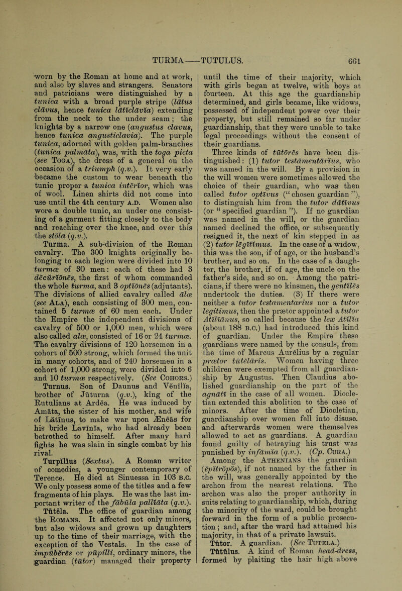 TUTULUS. TURMA— worn by the Roman at home and at work, and also by slaves and strangers. Senators and patricians were distinguished by a tunica with a broad purple stripe (latus clavus} hence tunica laticldvia) extending from the neck to the under seam; the knights by a narrow one (angustus clavus, hence tunica angusticlavia). The purple tunica, adorned with golden palm-branches (tunica palmata), was, with the toga picta (see Toga), the dress of a general on the occasion of a triumph (q.v.). It very early became the custom to wear beneath the tunic proper a tunica interior, which was of wool. Linen shirts did not come into use until the 4th century a.d. Women also wore a double tunic, an under one consist¬ ing of a garment fitting closely to the body and reaching over the knee, and over this the stola (q.v.). Turma. A sub-division of the Roman cavalry. The 300 knights originally be¬ longing to each legion were divided into 10 turmce of 30 men: each of these had 3 decuriones, the first of whom commanded the whole turma, and 3 optiones (adjutants). The divisions of allied cavalry called aloe (see Ala), each consisting of 300 men, con¬ tained 5 turmce of 60 men each. Under the Empire the independent divisions of cavalry of 500 or 1,000 men, which were also called alee, consisted of 16 or 24 turmce. The cavalry divisions of 120 horsemen in a cohort of 500 strong, which formed the unit in many cohorts, and of 240 horsemen in a cohort of 1,000 strong, were divided into 6 and 10 turmce respectively. (See Cohors.) Turnus. Son of Daunus and Venilia, brother of Juturna (q.v.\ king of the Rutulians at Ardea. He was induced by Amata, the sister of his mother, and wife of L&tinus, to make war upon iEneas for his bride Lavlnia, who had already been betrothed to himself. After many hard fights he was slain in single combat by his rival. Turpilius (Sextus). A Roman writer of comedies, a younger contemporary of Terence. He died at Sinuessa in 103 b.c. We only possess some of the titles and a few fragments of his plays. He was the last im¬ portant writer of the fdhula pallidta (q.v.). Tutela. The office of guardian among the Romans. It affected not only minors, but also widows and grown up daughters up to the time of their marriage, with the exception of the Vestals. In the case of impUbSrSs or pupilli, ordinary minors, the guardian (tutor) managed their property 661 until the time of their majority, which with girls began at twelve, with boys at fourteen. At this age the guardianship determined, and girls became, like widows, possessed of independent power over their property, but still remained so far under guardianship, that they were unable to take legal proceedings without the consent of their guardians. Three kinds of tutores have been dis¬ tinguished : (1) tutor testament&rius, who was named in the will. By a provision in the will women were sometimes allowed the choice of their guardian, who was then called tutor optivus (“ chosen guardian ”), to distinguish him from the tutor dativus (or “ specified guardian ”). If no guardian was named in the will, or the guardian named declined the office, or subsequently resigned it, the next of kin stepped in as (2) tutor legitimus. In the case of a widow, this was the son, if of age, or the husband’s brother, and so on. In the case of a daugh¬ ter, the brother, if of age, the uncle on the father’s side, and so on. Among the patri¬ cians, if there were no kinsmen, the gentiles undertook the duties. (3) If there were neither a tutor testamentarius nor a tutor legitimus, then the prsetor appointed a tutor Atilianus, so called because the lex Atilia (about 188 B.C.) had introduced this kind of guardian. Under the Empire these guardians were named by the consuls, from the time of Marcus Aurelius by a regular prcetor tuteldris. Women having three children were exempted from all guardian¬ ship by Augustus. Then Claudius abo¬ lished guardianship on the part of the agnati in the case of all women. Diocle¬ tian extended this abolition to the case of minors. After the time of Diocletian, guardianship over women fell into disuse, and afterwards women were themselves allowed to act as guardians. A guardian found guilty of betraying his trust was punished by infamia (q.v.). (Cp. Cura.) Among the Athenians the guardian (Spitropos), if not named by the father in the will, was generally appointed by the archon from the nearest relations. The archon was also the proper authority in suits relating to guardianship, which, during the minority of the ward, could be brought forward in the form of a public prosecu¬ tion ; and, after the ward had attained his majority, in that of a private lawsuit. Tutor. A guardian. (See Tutela.) Tut ulus. A kind of Roman head-dress, formed by plaiting the hair high above