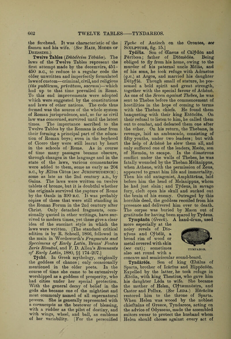 the forehead. It was characteristic of the flamen and his wife. (See Hair, Modes of Dressing.) Twelve Tables (Duddecim Tabulae). The laws of the Twelve Tables represent the first attempt made by the decemvirs, 451- 450 B.C., to reduce to a regular code the older unwritten and imperfectly formulated laws of custom—criminal, civil, and religious {ids publicum, privatum, sacrum)—which had up to that time prevailed in Rome. To this end improvements were adopted which were suggested by the constitutions and laws of other nations. The code thus formed was the source of the whole system of Roman jurisprudence, and, so far as civil law was concerned, survived until the latest times. The importance ascribed to the Twelve Tables by the Romans is clear from their forming a principal part of the educa¬ tion of Roman boys; even in the boyhood of Cicero they were still learnt by heart in the schools of Rome. As in course of time many passages became obscure, through changes in the language and in the state of the lawTs, various commentaries were added to them, some as early as 204 b.c., by jEllus Catus {see Jurisprudence) ; some as late as the 2nd century A.D., by G-aius. The laws were written on twelve tablets of bronze, but it is doubtful whether the originals survived the capture of Rome by the Gauls in 890 b.c. It was probably copies of these that were still standing in the Roman Forum in the 2nd century after Christ. Only detached fragments, occa¬ sionally quoted in other writings, have sur¬ vived to modern times, yet these give a clear idea of the succinct style in which the laws were written. [The standard critical edition is by R. Schoell, 1866, followed in the main in Wordsworth’s Fragments and Specimens of Early Latin, Bruns’ Fontes Iuris Romani, and F. D. Allen’s Remnants of Early Latin, 1880, §§ 174-207.] Tyche. In Greek mythology, originally the goddess of chance ; only occasionally mentioned in the older poets. In the course of time she came to be extensively worshipped as a goddess of prosperity, who had cities under her special protection. With the general decay of belief in the gods she became one of the mightiest and most commonly named of all supernatural powers. She is generally represented with a cornucopia as the bestower of blessing, with a rudder as the pilot of destiny, and with wings, wheel, and ball, as emblems of her variability. [For the personified Tyche of Antioch on the Orontes, see Sculpture, fig. 15.] Tydeus. Son of (Eneus of Calydon and Periboea; father of Diomedes. Being obliged to fly from his home, owing to the murder of his paternal uncle Melas, and of his sons, he took refuge with Adrastus {q.v.) at Argos, and married his daughter Deipyle. Though small of stature, he pos¬ sessed a bold spirit and great strength, together with the special favour of Athene. As one of the Seven against Thebes, he was sent to Thebes before the commencement of hostilities in the hope of coming to terms with the Theban chiefs. He found them banqueting with their king Eteocles. On their refusal to listen to him, he called them out to combat, and defeated them one after the other. On his return, the Thebans, in revenge, laid an ambuscade, consisting of fifty youths, under two leaders; but with the help of Athene he slew them all, and only suffered one of the leaders, Mseon, son of Hsemon, to escape. In the disastrous conflict under the walls of Thebes, he was fatally wounded by the Theban Melanippus, when Athene, with the permission of Zeus, appeared to grant him life and immortality. Then his old antagonist, Amphiaraus, laid before him the head of Melanippus, whom he had just slain; and Tydeus, in savage fury, cleft open his skull and sucked out the brain of his enemy. Outraged by this horrible deed, the goddess recoiled from his presence and delivered him over to death. The corpse was buried by Mseon out of gratitude for having been spared by Tydeus. Tympanon {Greek). A hand-drum, used more especially at the noisy revels of Dio- nysus and Cybele, a In I ill |®fm broad rim of wood or IM I metal covered with skin (see cut); sometimes tympanon. also set round with a concave and semicircular sound-board. Tyndareos. Son of king (Ebalus of Sparta, brother of Icarius and Hippocoon. Expelled by the latter, he took refuge in iEtolia, with king Thestius, who gave him his daughter Leda to wife. She became the mother of Helen, Clyteemnestra, and Castor and Pollux. (See Leda.) Her&cles restored him to the throne of Sparta. When Helen was wooed by the noblest chieftains of Greece, Tyndareos, acting on the advice of Odysseus, made the assembled suitors swear to protect the husband whom Helen should choose against every act of