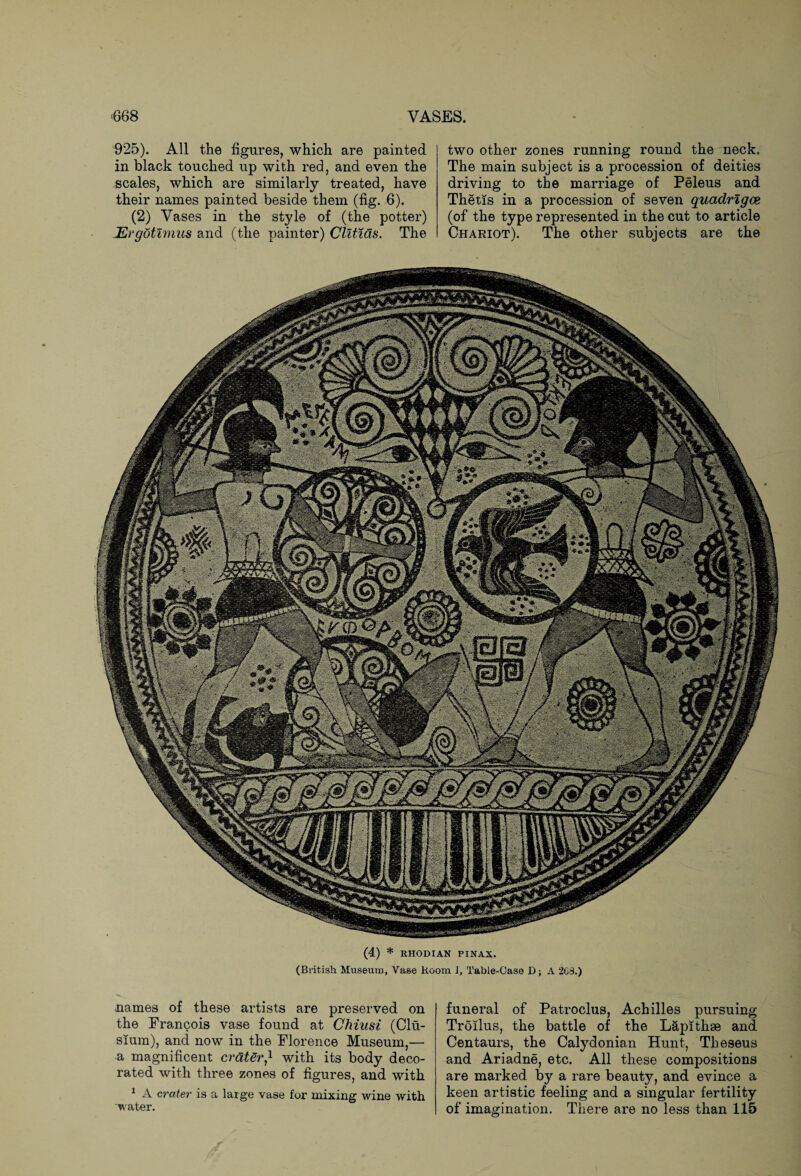 two other zones running round the neck. The main subject is a procession of deities driving to the marriage of Peleus and Thetis in a procession of seven quadrigae (of the type represented in the cut to article Chariot). The other subjects are the (4) * RHODIAN PINAX. (British Museum, Vase Room I, Table-Case D; A 268.) 925). All the figures, which are painted in black touched up with red, and even the scales, which are similarly treated, have their names painted beside them (fig. 6). (2) Vases in the style of (the potter) JErgotlmus and (the painter) Clltms. The names of these artists are preserved on the Francois vase found at Chiusi (Clu- sium), and now in the Florence Museum,— a magnificent craterwith its body deco¬ rated with three zones of figures, and with 1 A crater is a large vase for mixing wine with water. funeral of Patroclus, Achilles pursuing Troilus, the battle of the Lap!thee and Centaurs, the Calydonian Hunt, Theseus and Ariadne, etc. All these compositions are marked by a rare beauty, and evince a keen artistic feeling and a singular fertility of imagination. There are no less than 115