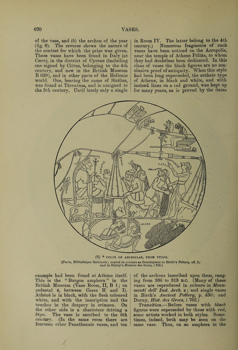 of the vase, and (b) the archon of the year (fig. 8). The reverse shows the nature of the contest for which the prize was given. These vases have been found in Italy (at Caere), in the district of Cyrene (including one signed by Cittus, belonging to the 4th century, and now in the British Museum B 639), and in other parts of the Hellenic world. One, bearing the name of Sicelus, was found at Tarentum, and is assigned to the 5th centmy. Until lately only a single in Boom IV. The latter belong to the 4th century.) Numerous fragments of such vases have been noticed on the Acropolis, near the temple of Athene Polias, to whom they had doubtless been dedicated. In this class of vases the black figures are no con¬ clusive proof of antiquity. When this style had been long superseded, the archaic type of Athene, in black and white, and with incised lines on a red ground, was kept up for many years, as is proved by the dates (6) * CYRIX OF AROESILAS, FROM VULCI. (Pai'is, Bibliotheque Nationale; copied in colours as frontispiece to Birch’s Pottery, ed. 2; and in Duruy’s Histoire des Grecs, i 702.) ■example had been found at Athens itself. This is the “Burgon amphora” in the British Museum (Vase Boom, II, B 1; on pedestal 4, between Cases H and I). Athene is in black, with the flesh coloured white, and with the inscription and the touches in the drapery in crimson. On the other side is a charioteer driving a biga. The vase is ascribed to the 6th century. (In the same room there are fourteen other Panathenaic vases, and ten of the archons inscribed upon them, rang¬ ing from 336 to 313 b.c. (Many of these vases are reproduced in colours in Monu- menti delV Inst. Arch, x; and single vases in Birch’s Ancient Pottery, p. 430; and Duruy, Hist, des Grecs, i 762.) Transition.—Before vases with black figures were superseded by those with red, some artists worked in both styles. Some¬ times, indeed, both may be seen on the same vase. Thus, on an amphora in the