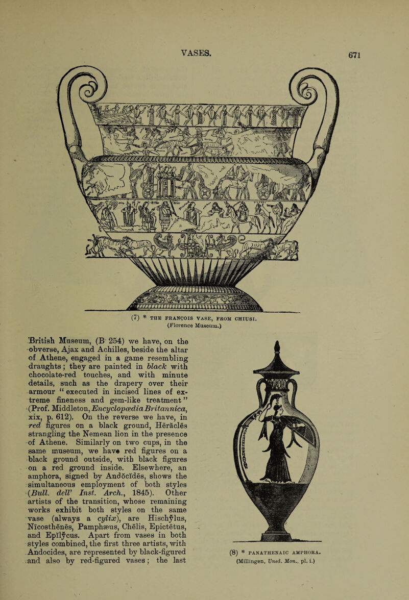 (7) * THE FRANCOIS VaSE, FROM CHIUSI. (Florence Museum.) British Museum, (B 254) we have, on the -obverse, Ajax and Achilles, beside the altar of Athene, engaged in a game resembling draughts; they are painted in black with chocolate-red touches, and with minute details, such as the drapery over their armour “executed in incised lines of ex¬ treme fineness and gem-like treatment” (Prof. Middleton, Encyclopaedia Britannica, xix, p. 612). On the reverse we have, in red figures on a black ground, Heracles strangling the Nemean lion in the presence of Athene. Similarly on two cups, in the same museum, we have red figures on a black ground outside, with black figures on a red ground inside. Elsewhere, an amphora, signed by Andocides, shows the simultaneous employment of both styles {Bull. delV Inst. Arch., 1845). Other artists of the transition, whose remaining works exhibit both styles on the same vase (always a cylix), are Hischylus, Nicosthenes, Pamphseus, Chelis, Epictetus, and Epilycus. Apart from vases in both styles combined, the first three artists, with Andocides, are represented by black-figured and also by red-figured vases; the last (8) * PAN ATHENA IC AMPHORA. (Millingen, Uned. Mon., pi. i.)