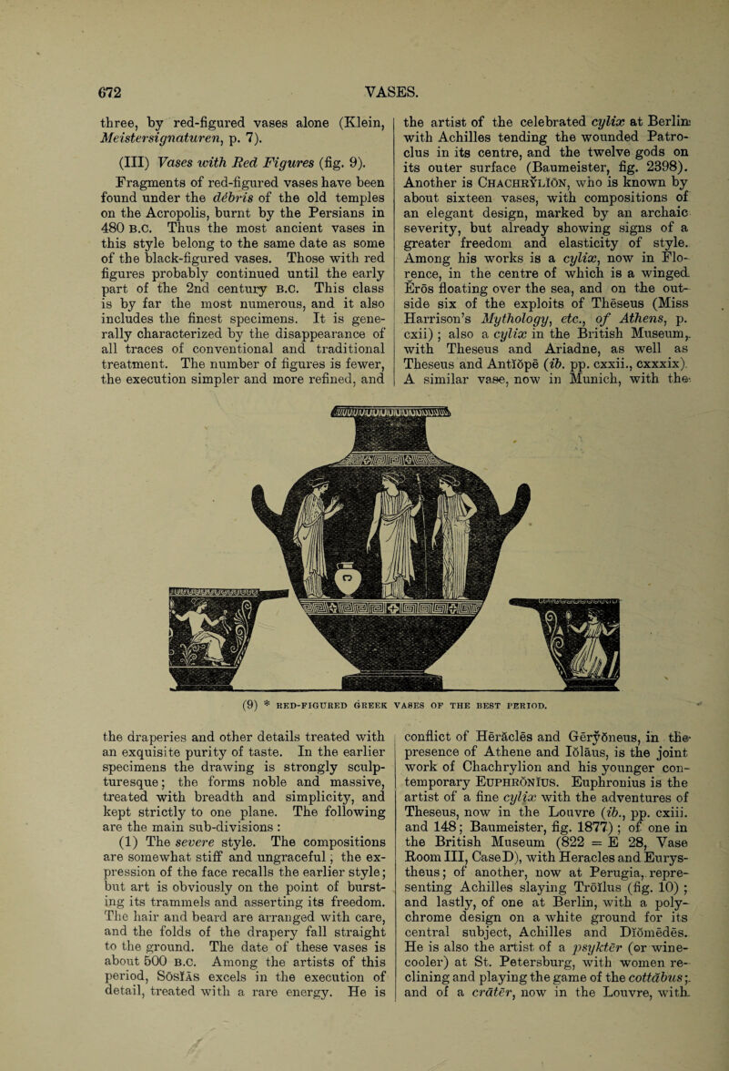 three, by red-figured vases alone (Klein, Meistersignaturen, p. 7). (in) Vases with Bed Figures (fig. 9). Fragments of red-figured vases have been found under the debris of the old temples on the Acropolis, burnt by the Persians in 480 B.C. Thus the most ancient vases in this style belong to the same date as some of the black-figured vases. Those with red figures probably continued until the early part of the 2nd century B.C. This class is by far the most numerous, and it also includes the finest specimens. It is gene¬ rally characterized by the disappearance of all traces of conventional and traditional treatment. The number of figures is fewer, the execution simpler and more refined, and the artist of the celebrated cylix at Berlin; with Achilles tending the wounded Patro- clus in its centre, and the twelve gods on its outer surface (Baumeister, fig. 2398). Another is Chachrylion, who is known by about sixteen vases, with compositions of an elegant design, marked by an archaic severity, but already showing signs of a greater freedom and elasticity of style. Among his works is a cylix, now in Flo¬ rence, in the centre of which is a winged. Eros floating over the sea, and on the out¬ side six of the exploits of Theseus (Miss Harrison’s Mythology, etc., of Athens, p. cxii) ; also a cylix in the British Museum,, with Theseus and Ariadne, as well as Theseus and Antiope (ib. pp. cxxii., cxxxix). A similar vase, now in Munich, with the- the draperies and other details treated with an exquisite purity of taste. In the earlier specimens the drawing is strongly sculp¬ turesque ; the forms noble and massive, treated with breadth and simplicity, and kept strictly to one plane. The following are the main sub-divisions : (1) The severe style. The compositions are somewhat stiff and ungraceful; the ex¬ pression of the face recalls the earlier style; but art is obviously on the point of burst¬ ing its trammels and asserting its freedom. The hair and beard are arranged with care, and the folds of the drapery fall straight to the ground. The date of these vases is about 500 B.C. Among the artists of this period, Sosias excels in the execution of detail, treated with a rare energy. He is conflict of Her&cles and GerySneus, in the* presence of Athene and Iolaus, is the joint work of Chachrylion and his younger con¬ temporary Euphronius. Euphronius is the artist of a fine cylix with the adventures of Theseus, now in the Louvre {ib., pp. c-xiii. and 148; Baumeister, fig. 1877) ; of one in the British Museum (822 = E 28, Vase Room III, CaseD), with Heracles and Eurys- theus; of another, now at Perugia, repre¬ senting Achilles slaying Troilus (fig. 10) ; and lastly, of one at Berlin, with a poly¬ chrome design on a white ground for its central subject, Achilles and Diomedes. He is also the artist of a psykter (or wine- cooler) at St. Petersburg, with women re¬ clining and playing the game of the cottabusy and of a crater, now in the Louvre, with.