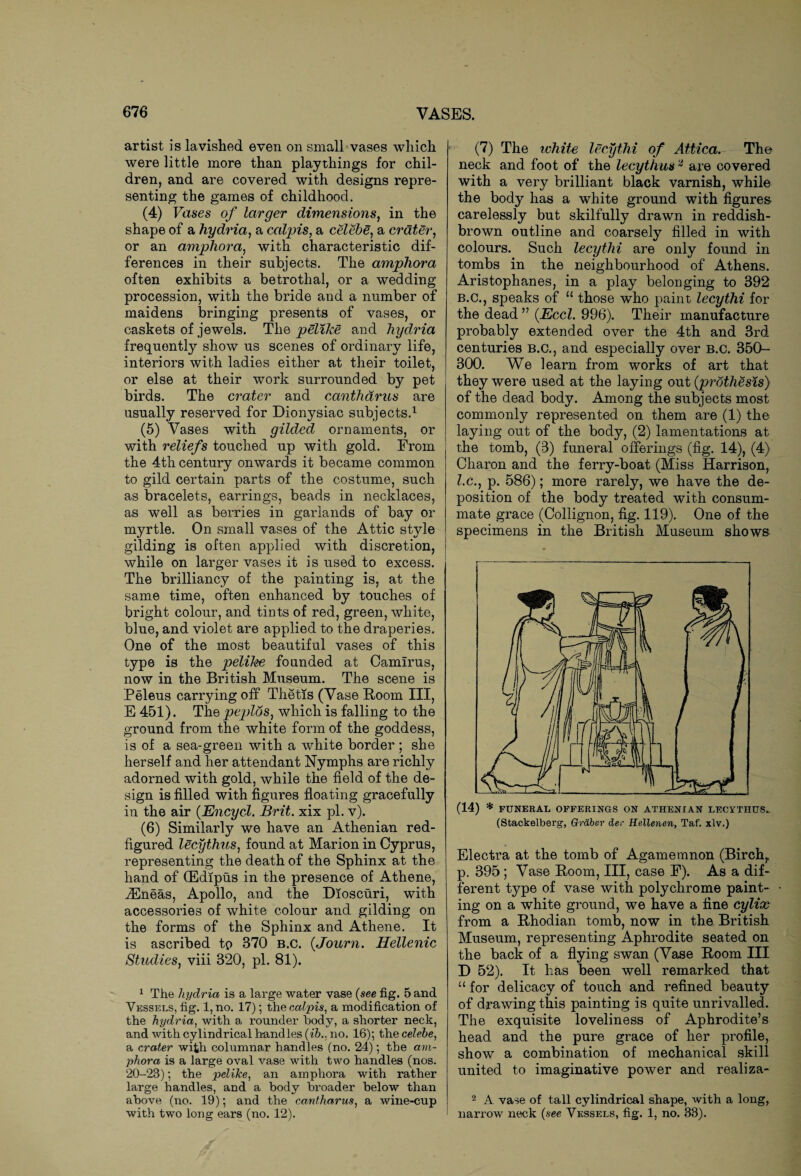 artist is lavished even on small vases which were little more than playthings for chil¬ dren, and are covered with designs repre¬ senting the games of childhood. (4) Vases of larger dimensions, in the shape of a hydria, a calpis, a celebe, a crater, or an amphora, with characteristic dif¬ ferences in their subjects. The amphora often exhibits a betrothal, or a wedding procession, with the bride and a number of maidens bringing presents of vases, or caskets of jewels. The pelike and hydria frequently show us scenes of ordinary life, interiors with ladies either at their toilet, or else at their work surrounded by pet birds. The crater and cantharus are usually reserved for Dionysiac subjects.1 (5) Vases with gilded ornaments, or with reliefs touched up with gold. From the 4th century onwards it became common to gild certain parts of the costume, such as bracelets, earrings, beads in necklaces, as well as berries in garlands of bay or myrtle. On small vases of the Attic style gilding is often applied with discretion, while on larger vases it is used to excess. The brilliancy of the painting is, at the same time, often enhanced by touches of bright colour, and tints of red, green, white, blue, and violet are applied to the draperies. One of the most beautiful vases of this type is the pelike founded at Camlrus, now in the British Museum. The scene is Peleus carrying off Thetis (Vase Room III, E 451). The peplos, which is falling to the ground from the white form of the goddess, is of a sea-green with a white border ; she herself and her attendant Nymphs are richly adorned with gold, while the field of the de¬ sign is filled with figures floating gracefully in the air (Encycl. Brit, xix pi. v). (6) Similarly we have an Athenian red- figured lecythus, found at Marion in Cyprus, representing the death of the Sphinx at the hand of (Edipus in the presence of Athene, iEneas, Apollo, and the Dioscuri, with accessories of white colour and gilding on the forms of the Sphinx and Athene. It is ascribed to 870 b.C. (Journ. Hellenic Studies, viii 320, pi. 81). 1 The hydria is a large water vase (see fig. 5 and Vessels, fig. 1, no. 17); the calpis, a modification of the hydria, with a rounder body, a shorter neck, and with cylindrical handles (ib., no, 16); the celebe, a crater with columnar handles (no. 24); the am¬ phora is a large oval vase with two handles (nos. 20-23); the pelike, an amphora with rather large handles, and a body broader below than above (no. 19); and the cantharus, a wine-cup with two long ears (no. 12). (7) The white lecythi of Attica. The neck and foot of the lecythus2 are covered with a very brilliant black varnish, while the body has a white ground with figures- carelessly but skilfully drawn in reddish- brown outline and coarsely filled in with colours. Such lecythi are only found in tombs in the neighbourhood of Athens. Aristophanes, in a play belonging to 392 B.C., speaks of u those who paint lecythi for the dead ” (Eccl. 996). Their manufacture probably extended over the 4th and 3rd centuries b.C., and especially over B.C. 350- 300. We learn from works of art that they were used at the laying out (prothesis) of the dead body. Among the subjects most commonly represented on them are (1) the laying out of the body, (2) lamentations at the tomb, (3) funeral offerings (fig. 14), (4) Charon and the ferry-boat (Miss Harrison, Z.c., p. 586); more rarely, we have the de¬ position of the body treated with consum¬ mate grace (Collignon, fig. 119). One of the specimens in the British Museum shows (14) * FUNERAL OFFERINGS ON ATHENIAN LECYTHUS. (Stackelberg, Graber der Hellenen, Taf. xlv.) Electra at the tomb of Agamemnon (Birch, p. 395 ; Vase Room, III, case E). As a dif¬ ferent type of vase with polychrome paint- • ing on a white ground, we have a fine cylix from a Rhodian tomb, now in the British Museum, representing Aphrodite seated on the back of a flying swan (Vase Room III D 52). It has been well remarked that u for delicacy of touch and refined beauty of drawing this painting is quite unrivalled. The exquisite loveliness of Aphrodite’s head and the pure grace of her profile, show a combination of mechanical skill united to imaginative power and realiza- 2 A vase of tall cylindrical shape, with a long, narrow neck {see Vessels, fig. 1, no. 33).