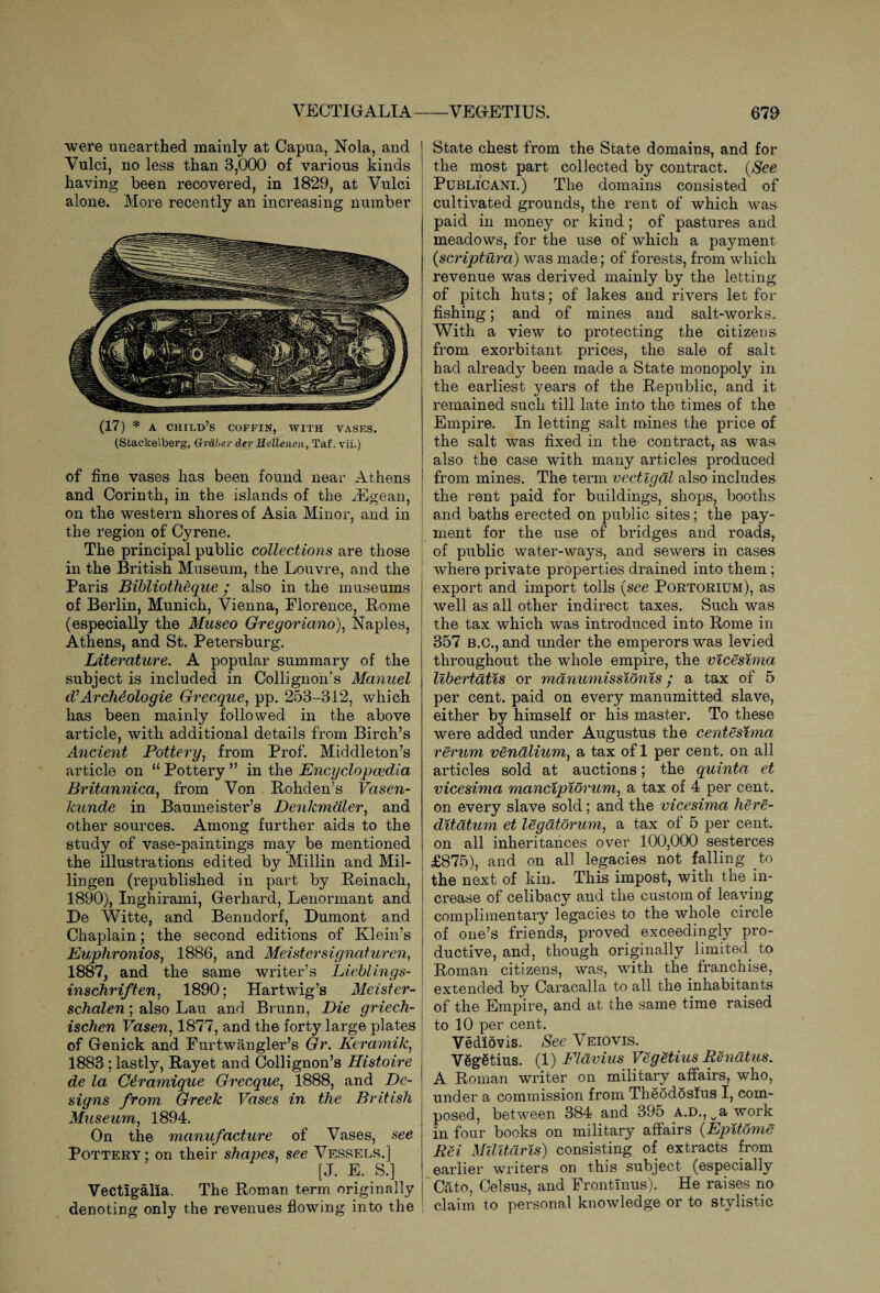 were unearthed mainly at Capua, Nola, and Vulci, no less than 3,000 of various kinds having been recovered, in 1829, at Vulci alone. More recently an increasing number (17) * a child’s coffin, with vases. (Stackelberg, Grdber der Hellenen, Taf. vii.) of fine vases has been found near Athens and Corinth, in the islands of the rEgean, on the western shores of Asia Minor, and in the region of Cyrene. The principal public collections are those in the British Museum, the Louvre, and the Paris Bibliotheque / also in the museums of Berlin, Munich, Vienna, Florence, Rome (especially the Museo Gregoriano), Naples, Athens, and St. Petersburg. Literature. A popular summary of the subject is included in Collignon’s Manuel (VArchdologie Grecque, pp. 253-312, which has been mainly followed in the above article, with additional details from Birch’s Ancient Pottery, from Prof. Middleton’s article on u Pottery ” in the Encyclopaedia Britannica) from Von Rohden’s Vasen- kunde in Baumeister’s Denkmdler, and other sources. Among further aids to the study of vase-paintings may be mentioned the illustrations edited by Millin and Mil- lingen (republished in part by Reinach, 1890), Inghirami, Gerhard, Lenormant and De Witte, and Benndorf, Dumont and Chaplain; the second editions of Klein’s Euphronios, 1886, and Meistersignaturen, 1887, and the same writer’s Lieblings- inschriften, 1890; Hartwig’s Meister- schalen; also Lau and Brunn, Die griech- ischen Vasen, 1877, and the forty large plates of Genick and Furtwangler’s Gr. Keramik, 1883 ; lastly, Rayet and Collignon’s Histoire de la Cdramique Grecque, 1888, and De¬ signs from Greek Vases in the British Museum, 1894. On the manufacture of Vases, see Pottery; on their shapes, see Vessels.] [J. E. S.] Vectlgalia. The Roman term originally denoting only the revenues flowing into the State chest from the State domains, and for the most part collected by contract. {See I Publicant.) The domains consisted of cultivated grounds, the rent of which was paid in money or kind; of pastures and meadows, for the use of which a payment (scriptura) was made; of forests, from which revenue was derived mainly by the letting of pitch huts; of lakes and rivers let for fishing; and of mines and salt-works. With a view to protecting the citizens from exorbitant prices, the sale of salt had already been made a State monopoly in the earliest years of the Republic, and it remained such till late into the times of the Empire. In letting salt mines the price of the salt was fixed in the contract, as was also the case with many articles produced from mines. The term vectigal also includes the rent paid for buildings, shops, booths i and baths erected on public sites; the pay¬ ment for the use of bridges and roads, of public water-ways, and sewers in cases where private properties drained into them ; export and import tolls {see Portorium), as well as all other indirect taxes. Such was the tax which was introduced into Rome in 357 b.c., and under the emperors was levied throughout the whole empire, the vicesima libertatis or manumissionis / a tax of 5 per cent, paid on every manumitted slave, either by himself or his master. To these were added under Augustus the centesima rerum vendlium, a tax of 1 per cent, on all articles sold at auctions; the quinta et vicesima mancipiorum, a tax of 4 per cent, on every slave sold; and the vicesima here- ditatum et legatorum, a tax of 5 per cent, on all inheritances over 100,000 sesterces £875), and on all legacies not falling to the next of kin. This impost, with the in¬ crease of celibacy and the custom of leaving complimentary legacies to the whole circle of one’s friends, proved exceedingly pro¬ ductive, and, though originally limited to Roman citizens, was, with the. franchise, extended by Caracalla to all the inhabitants of the Empire, and at the same time raised to 10 per cent. Ve did vis. See Veiovis. Vdgetius. {1) Flavius Vegetius Renatus. A Roman writer on military affairs, who, under a commission from Theodosius I, com¬ posed, between 384 and 395 A.D., v a work in four books on military affairs {Epitdme Rei Militaris) consisting of extracts from earlier writers on this subject (especially Cato, Celsus, and Frontinus). He raises no claim to personal knowledge or to stylistic