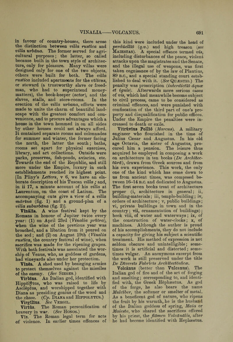VINALIA-VOLCANUS. in favour of country-houses, there arose the distinction between villa rustica and villa urbana. The former served for agri¬ cultural purposes; the latter, so called because built in the town style of architec¬ ture, only for pleasure. Many villas were designed only for one of the two objects, others were built for both. The villa rustica included apartments for the vilicus, or steward (a trustworthy slave or freed- man, who had to superintend money- matters), the book-keeper (actor), and the slaves, stalls, and store-rooms. In the erection of the villa urbana, efforts were made to unite the charm of beautiful land¬ scape with the greatest comfort and con¬ venience, and to procure advantages which a house in the town hemmed in on all sides by other houses could not always afford. It contained separate rooms and colonnades for summer and winter, the former facing the north, the latter the south; baths, rooms set apart for physical exercises, library, and art collections. Outside were parks, preserves, fish-ponds, aviaries, etc. Towards the end of the Republic, and still more under the Empire, luxury in such establishments reached its highest point. [In Pliny’s Letters, v 6, we have an ela¬ borate description of his Tuscan villa • and, in ii 17, a minute account of his villa at Laurentum, on the coast of Latium. The accompanying cuts give a view of a villa marina (fig. 1) and a ground-plan of a villa suburbdna (fig. 2)]. Vinalia. A wine festival kept by the Romans in honour of Jupiter twice every year: (1) on April 23rd (Vinalia priora), when the wine of the previous year was broached, and a libation from it poured on the sod; and (2) on August 19th (Vinalia rustica, the country festival of wine), when sacrifice was made for the ripening grapes. With both festivals was associated the wor¬ ship of Venus, who, as goddess of gardens, had vineyards also under her protection. VIn8a. A shed used by besieging armies to protect themselves against the missiles of the enemy. (See Sieges.) Virbius. An Italian god, identified with Hippolytus, who was raised to life by Asclepius, and worshipped together with Diana as presiding genius of the wood and the chase. (Cp. Diana and Hippolytus.) Virgllius. See Vergil. Virtus. The Roman personification of bravery in war. (See Honos.) Vis. The Roman legal term for acts of violence. In earlier times offences of 691 [ this kind were included under the head of perduellio (q.v.) and high treason (see Maiestas). A special offence termed ws, including disturbances of the peace, violent attacks upon the magistrates and the Senate, and the illegal use of weapons, was first taken cognisance of by the law of Plautius, 89 b.c., and a special standing court estab¬ lished to deal with it. (See Quasstio.) The penalty was proscription (interdictio aquae et ignis). Afterwards more serious cases of vis, which had meanwhile become subject to civil process, came to be considered as criminal offences, and were punished with confiscation of the third part of one’s pro¬ perty and disqualification for public offices. Under the Empire the penalties were in¬ creased to death or exile. Vitruvius Polllo (Marcus). A military engineer who flourished in the time of Julius Caesar and Augustus. In his old age Octavia, the sister of Augustus, pro¬ cured him a pension. The leisure thus acquired he employed in composing a work on architecture in ten books (De Architec¬ tural) , drawn from Greek sources and from his own experience. This work, the only one of the kind which has come down to us from ancient times, was composed be¬ tween 16-14 b.c. and dedicated to Augustus. The first seven books treat of architecture proper (i, architecture in general; ii, building-materials; iii, temple-building; iv, orders of architecture; v, public buildings ; vi, private buildings in town and in the country; vii, ornamentation of buildings); book viii, of water and waterways ; ix, of the construction of water-clocks; x, of machines. Although the author is proud of his accomplishments, they do not include a capacity for giving his subject a scientific treatment. His method of expression is not seldom obscure and unintelligible; some¬ times it is artificial and distorted; some¬ times vulgar. An anonymous excerpt from the work is still preserved under the title De Diversis Fabricis Architectonicce. Volcanus (better than Vulcanus). The Italian god of fire and of the art of forging and smelting; corresponding to, and identi¬ fied with, the Greek Hephaestus. As god of the forge, he also bears the name Mulciber, the softener or smelter of metal. As a beneficent god of nature, who ripens the fruit by his warmth, he is the husband of the Italian goddess of spring, Maia or Maiesta, who shared the sacrifices offered by his priest, the flamen Volcanalis, after he had become identified with Hephaestus.